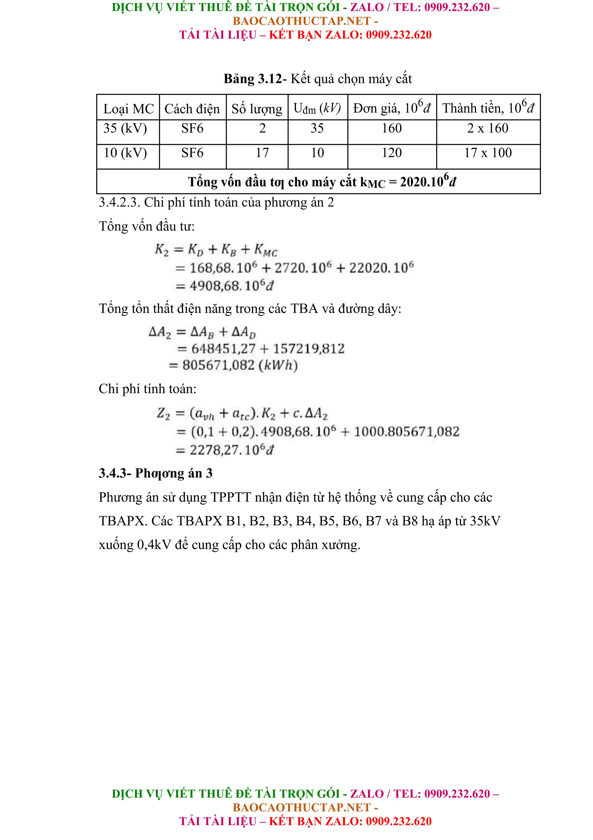 DỊCH VỤ VIẾT THUÊ ĐỀ TÀI TRỌN GÓI - ZALO / TEL: 0909.232.620 –
BAOCAOTHUCTAP.NET -
TẢI TÀI LIỆU – KẾT BẠN ZALO: 0909.232.620
DỊCH VỤ VIẾT THUÊ ĐỀ TÀI TRỌN GÓI - ZALO / TEL: 0909.232.620 –
BAOCAOTHUCTAP.NET -
TẢI TÀI LIỆU – KẾT BẠN ZALO: 0909.232.620
Bảng 3.12- Kết quả chọn máy cắt
Loại MC Cách điện Số lượng Uđm (kV) Đơn giá, 106
đ Thành tiền, 106
đ
35 (kV) SF6 2 35 160 2 x 160
10 (kV) SF6 17 10 120 17 x 100
Tổng vốn đầu tƣ cho máy cắt kMC = 2020.106
đ
3.4.2.3. Chi phí tính toán của phương án 2
Tổng vốn đầu tư:
Tổng tổn thất điện năng trong các TBA và đường dây:
Chi phí tính toán:
3.4.3- Phƣơng án 3
Phương án sử dụng TPPTT nhận điện từ hệ thống về cung cấp cho các
TBAPX. Các TBAPX B1, B2, B3, B4, B5, B6, B7 và B8 hạ áp từ 35kV
xuống 0,4kV để cung cấp cho các phân xưởng.
 