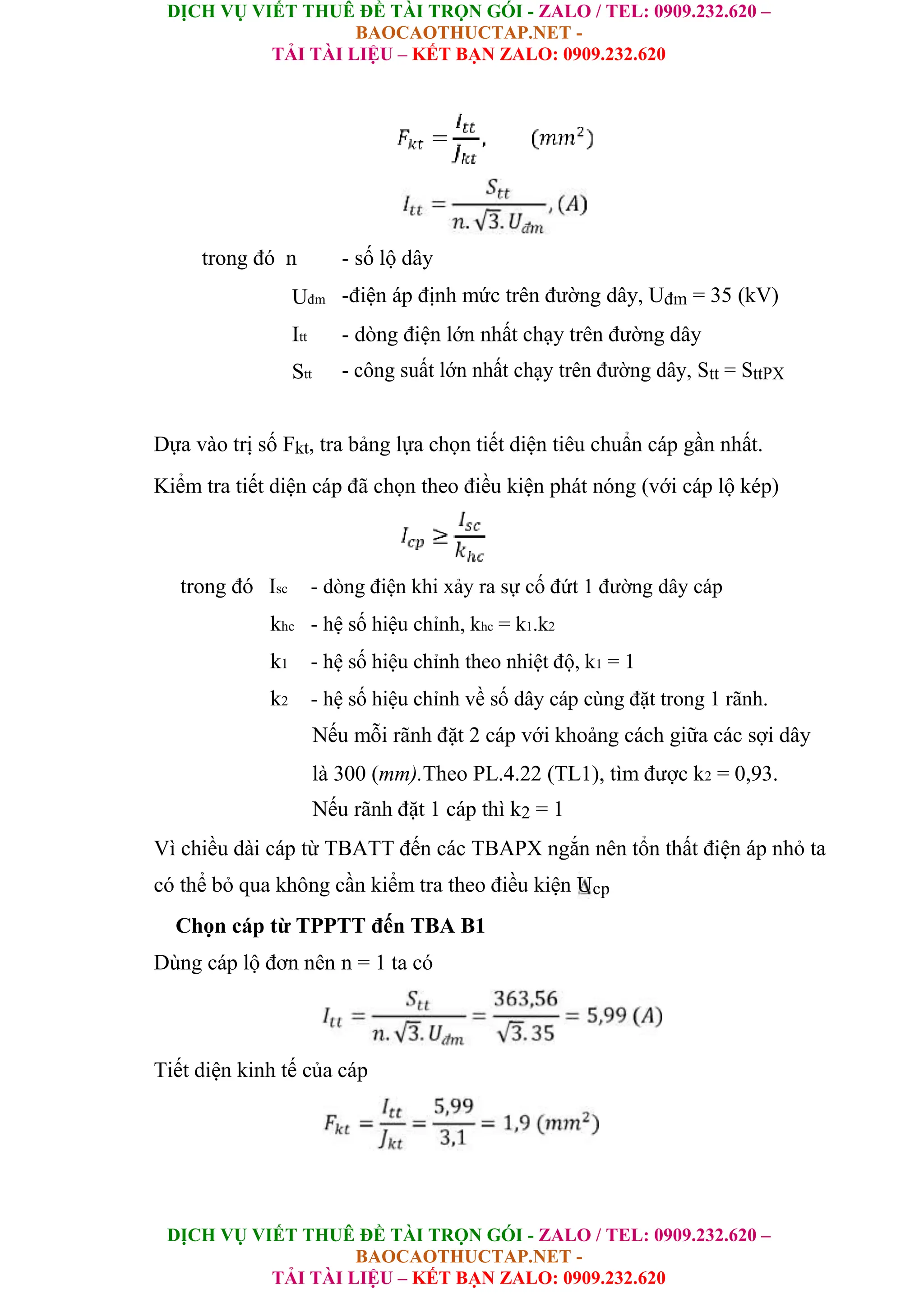 DỊCH VỤ VIẾT THUÊ ĐỀ TÀI TRỌN GÓI - ZALO / TEL: 0909.232.620 –
BAOCAOTHUCTAP.NET -
TẢI TÀI LIỆU – KẾT BẠN ZALO: 0909.232.620
DỊCH VỤ VIẾT THUÊ ĐỀ TÀI TRỌN GÓI - ZALO / TEL: 0909.232.620 –
BAOCAOTHUCTAP.NET -
TẢI TÀI LIỆU – KẾT BẠN ZALO: 0909.232.620
trong đó n - số lộ dây
Uđm -điện áp định mức trên đường dây, Uđm = 35 (kV)
Itt - dòng điện lớn nhất chạy trên đường dây
Stt - công suất lớn nhất chạy trên đường dây, Stt = SttPX
Dựa vào trị số Fkt, tra bảng lựa chọn tiết diện tiêu chuẩn cáp gần nhất.
Kiểm tra tiết diện cáp đã chọn theo điều kiện phát nóng (với cáp lộ kép)
trong đó Isc - dòng điện khi xảy ra sự cố đứt 1 đường dây cáp
khc - hệ số hiệu chỉnh, khc = k1.k2
k1 - hệ số hiệu chỉnh theo nhiệt độ, k1 = 1
k2 - hệ số hiệu chỉnh về số dây cáp cùng đặt trong 1 rãnh.
Nếu mỗi rãnh đặt 2 cáp với khoảng cách giữa các sợi dây
là 300 (mm).Theo PL.4.22 (TL1), tìm được k2 = 0,93.
Nếu rãnh đặt 1 cáp thì k2 = 1
Vì chiều dài cáp từ TBATT đến các TBAPX ngắn nên tổn thất điện áp nhỏ ta
có thể bỏ qua không cần kiểm tra theo điều kiện Ucp
Chọn cáp từ TPPTT đến TBA B1
Dùng cáp lộ đơn nên n = 1 ta có
Tiết diện kinh tế của cáp
 