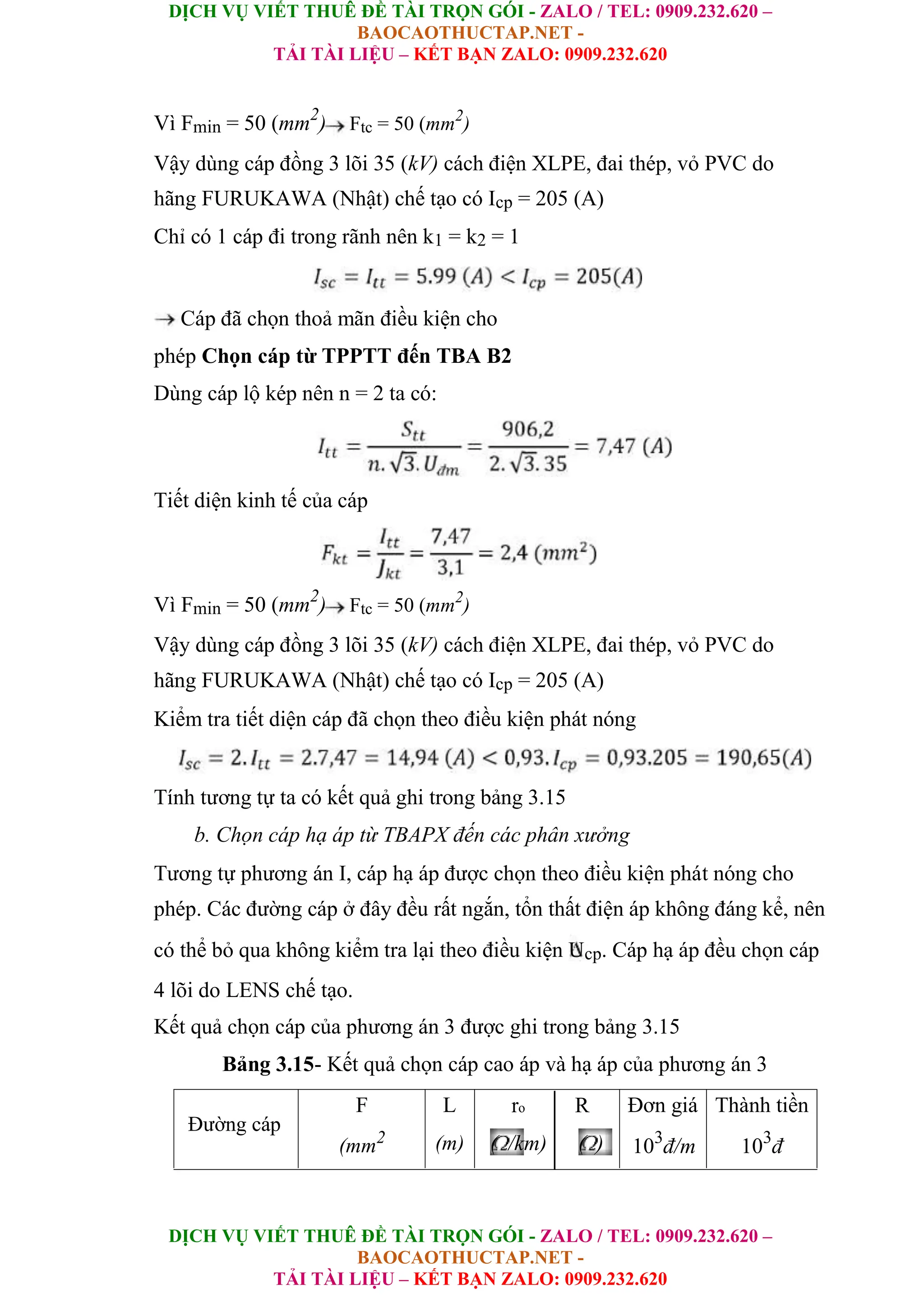 DỊCH VỤ VIẾT THUÊ ĐỀ TÀI TRỌN GÓI - ZALO / TEL: 0909.232.620 –
BAOCAOTHUCTAP.NET -
TẢI TÀI LIỆU – KẾT BẠN ZALO: 0909.232.620
DỊCH VỤ VIẾT THUÊ ĐỀ TÀI TRỌN GÓI - ZALO / TEL: 0909.232.620 –
BAOCAOTHUCTAP.NET -
TẢI TÀI LIỆU – KẾT BẠN ZALO: 0909.232.620
Vì Fmin = 50 (mm2
) Ftc = 50 (mm2
)
Vậy dùng cáp đồng 3 lõi 35 (kV) cách điện XLPE, đai thép, vỏ PVC do
hãng FURUKAWA (Nhật) chế tạo có Icp = 205 (A)
Chỉ có 1 cáp đi trong rãnh nên k1 = k2 = 1
Cáp đã chọn thoả mãn điều kiện cho
phép Chọn cáp từ TPPTT đến TBA B2
Dùng cáp lộ kép nên n = 2 ta có:
Tiết diện kinh tế của cáp
Vì Fmin = 50 (mm2
) Ftc = 50 (mm2
)
Vậy dùng cáp đồng 3 lõi 35 (kV) cách điện XLPE, đai thép, vỏ PVC do
hãng FURUKAWA (Nhật) chế tạo có Icp = 205 (A)
Kiểm tra tiết diện cáp đã chọn theo điều kiện phát nóng
Tính tương tự ta có kết quả ghi trong bảng 3.15
b. Chọn cáp hạ áp từ TBAPX đến các phân xưởng
Tương tự phương án I, cáp hạ áp được chọn theo điều kiện phát nóng cho
phép. Các đường cáp ở đây đều rất ngắn, tổn thất điện áp không đáng kể, nên
có thể bỏ qua không kiểm tra lại theo điều kiện Ucp. Cáp hạ áp đều chọn cáp
4 lõi do LENS chế tạo.
Kết quả chọn cáp của phương án 3 được ghi trong bảng 3.15
Bảng 3.15- Kết quả chọn cáp cao áp và hạ áp của phương án 3
Đường cáp
F
(mm2
L
(m)
ro R
( /km) ( )
Đơn giá
103
đ/m
Thành tiền
103
đ
 