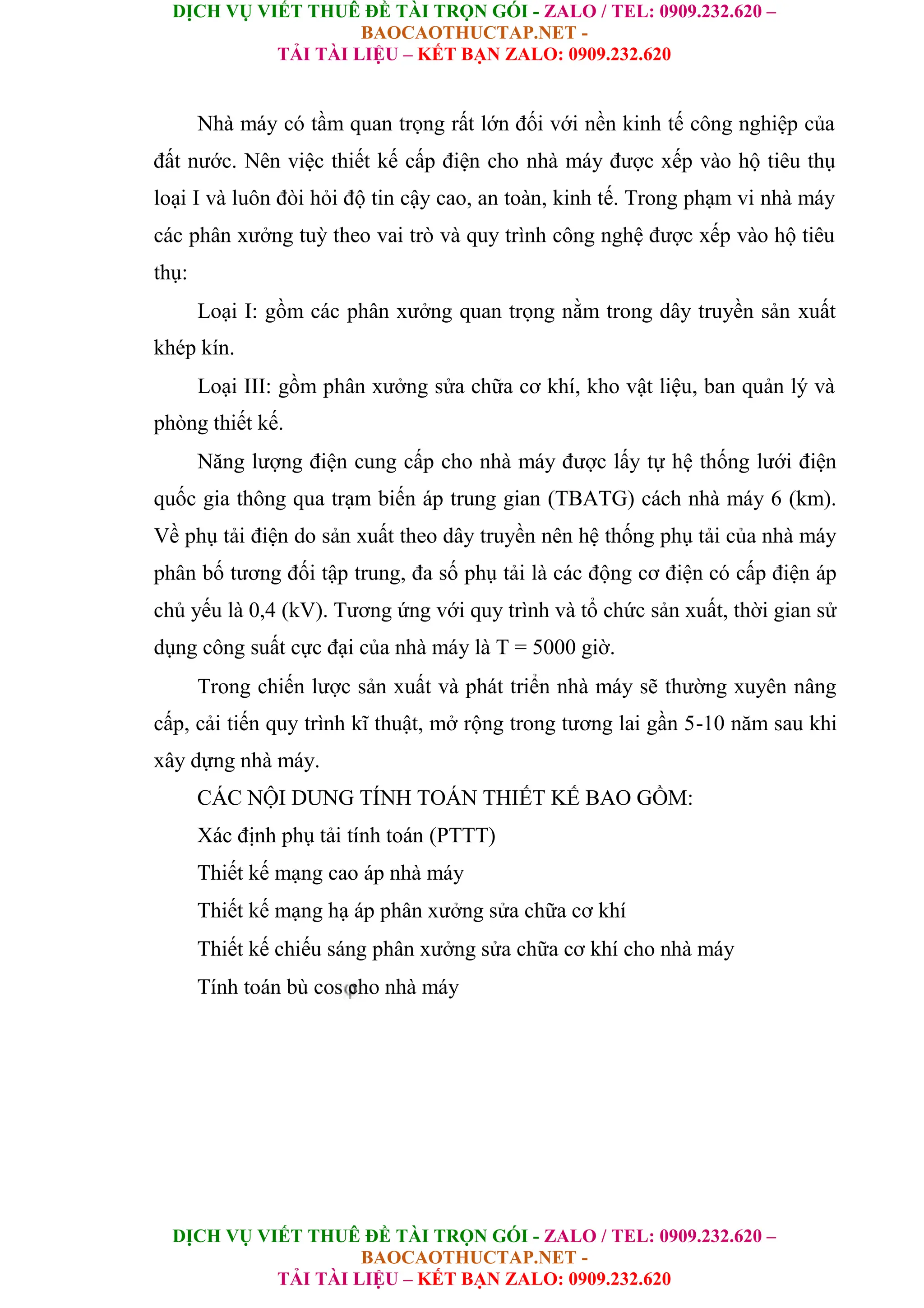DỊCH VỤ VIẾT THUÊ ĐỀ TÀI TRỌN GÓI - ZALO / TEL: 0909.232.620 –
BAOCAOTHUCTAP.NET -
TẢI TÀI LIỆU – KẾT BẠN ZALO: 0909.232.620
DỊCH VỤ VIẾT THUÊ ĐỀ TÀI TRỌN GÓI - ZALO / TEL: 0909.232.620 –
BAOCAOTHUCTAP.NET -
TẢI TÀI LIỆU – KẾT BẠN ZALO: 0909.232.620
Nhà máy có tầm quan trọng rất lớn đối với nền kinh tế công nghiệp của
đất nước. Nên việc thiết kế cấp điện cho nhà máy được xếp vào hộ tiêu thụ
loại I và luôn đòi hỏi độ tin cậy cao, an toàn, kinh tế. Trong phạm vi nhà máy
các phân xưởng tuỳ theo vai trò và quy trình công nghệ được xếp vào hộ tiêu
thụ:
Loại I: gồm các phân xưởng quan trọng nằm trong dây truyền sản xuất
khép kín.
Loại III: gồm phân xưởng sửa chữa cơ khí, kho vật liệu, ban quản lý và
phòng thiết kế.
Năng lượng điện cung cấp cho nhà máy được lấy tự hệ thống lưới điện
quốc gia thông qua trạm biến áp trung gian (TBATG) cách nhà máy 6 (km).
Về phụ tải điện do sản xuất theo dây truyền nên hệ thống phụ tải của nhà máy
phân bố tương đối tập trung, đa số phụ tải là các động cơ điện có cấp điện áp
chủ yếu là 0,4 (kV). Tương ứng với quy trình và tổ chức sản xuất, thời gian sử
dụng công suất cực đại của nhà máy là T = 5000 giờ.
Trong chiến lược sản xuất và phát triển nhà máy sẽ thường xuyên nâng
cấp, cải tiến quy trình kĩ thuật, mở rộng trong tương lai gần 5-10 năm sau khi
xây dựng nhà máy.
CÁC NỘI DUNG TÍNH TOÁN THIẾT KẾ BAO GỒM:
Xác định phụ tải tính toán (PTTT)
Thiết kế mạng cao áp nhà máy
Thiết kế mạng hạ áp phân xưởng sửa chữa cơ khí
Thiết kế chiếu sáng phân xưởng sửa chữa cơ khí cho nhà máy
Tính toán bù cos cho nhà máy
 
