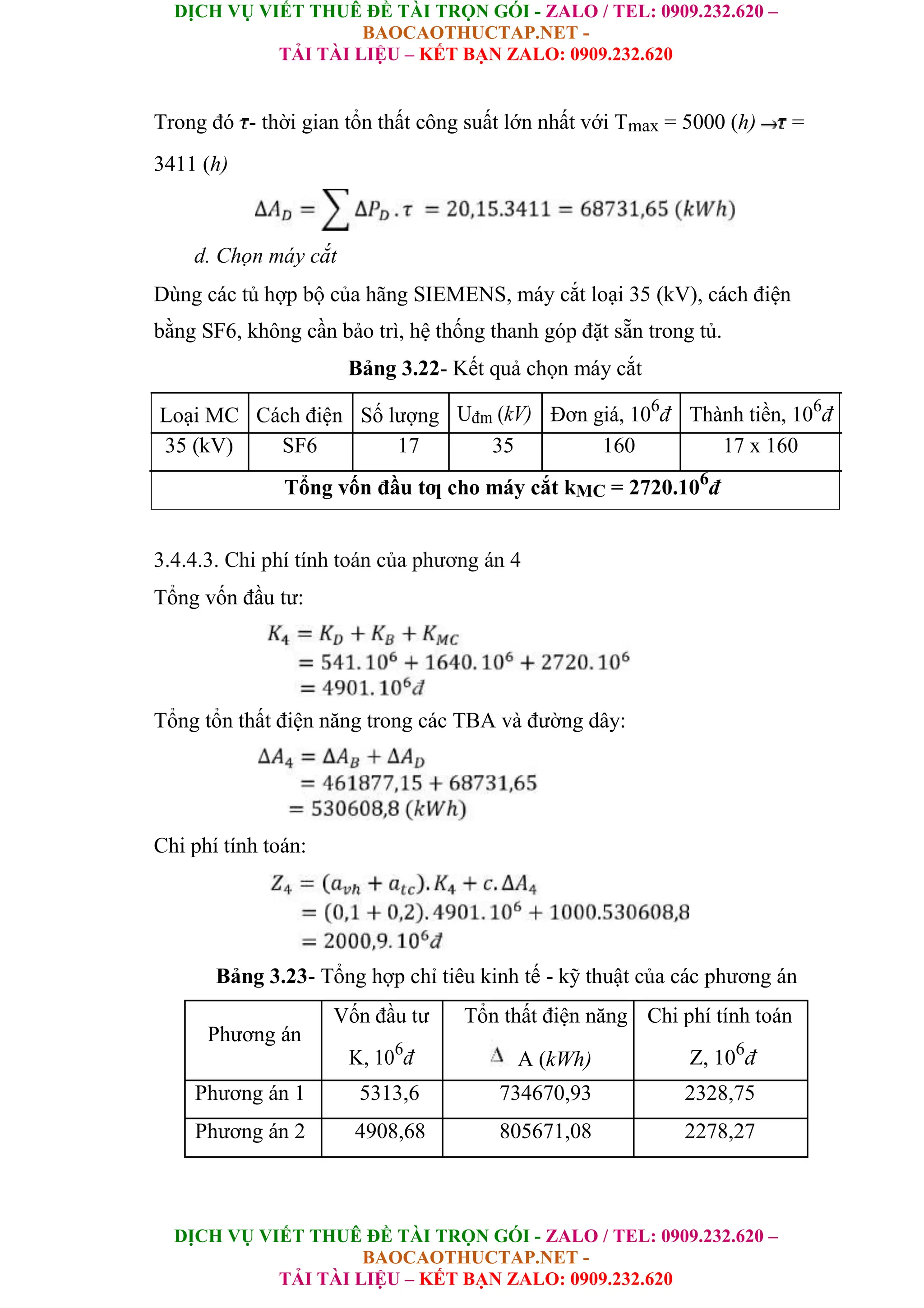 DỊCH VỤ VIẾT THUÊ ĐỀ TÀI TRỌN GÓI - ZALO / TEL: 0909.232.620 –
BAOCAOTHUCTAP.NET -
TẢI TÀI LIỆU – KẾT BẠN ZALO: 0909.232.620
DỊCH VỤ VIẾT THUÊ ĐỀ TÀI TRỌN GÓI - ZALO / TEL: 0909.232.620 –
BAOCAOTHUCTAP.NET -
TẢI TÀI LIỆU – KẾT BẠN ZALO: 0909.232.620
Trong đó - thời gian tổn thất công suất lớn nhất với Tmax = 5000 (h) =
3411 (h)
d. Chọn máy cắt
Dùng các tủ hợp bộ của hãng SIEMENS, máy cắt loại 35 (kV), cách điện
bằng SF6, không cần bảo trì, hệ thống thanh góp đặt sẵn trong tủ.
Bảng 3.22- Kết quả chọn máy cắt
Loại MC Cách điện Số lượng Uđm (kV) Đơn giá, 106
đ Thành tiền, 106
đ
35 (kV) SF6 17 35 160 17 x 160
Tổng vốn đầu tƣ cho máy cắt kMC = 2720.106
đ
3.4.4.3. Chi phí tính toán của phương án 4
Tổng vốn đầu tư:
Tổng tổn thất điện năng trong các TBA và đường dây:
Chi phí tính toán:
Bảng 3.23- Tổng hợp chỉ tiêu kinh tế - kỹ thuật của các phương án
Phương án
Vốn đầu tư Tổn thất điện năng Chi phí tính toán
K, 106
đ A (kWh) Z, 106
đ
Phương án 1 5313,6 734670,93 2328,75
Phương án 2 4908,68 805671,08 2278,27
 