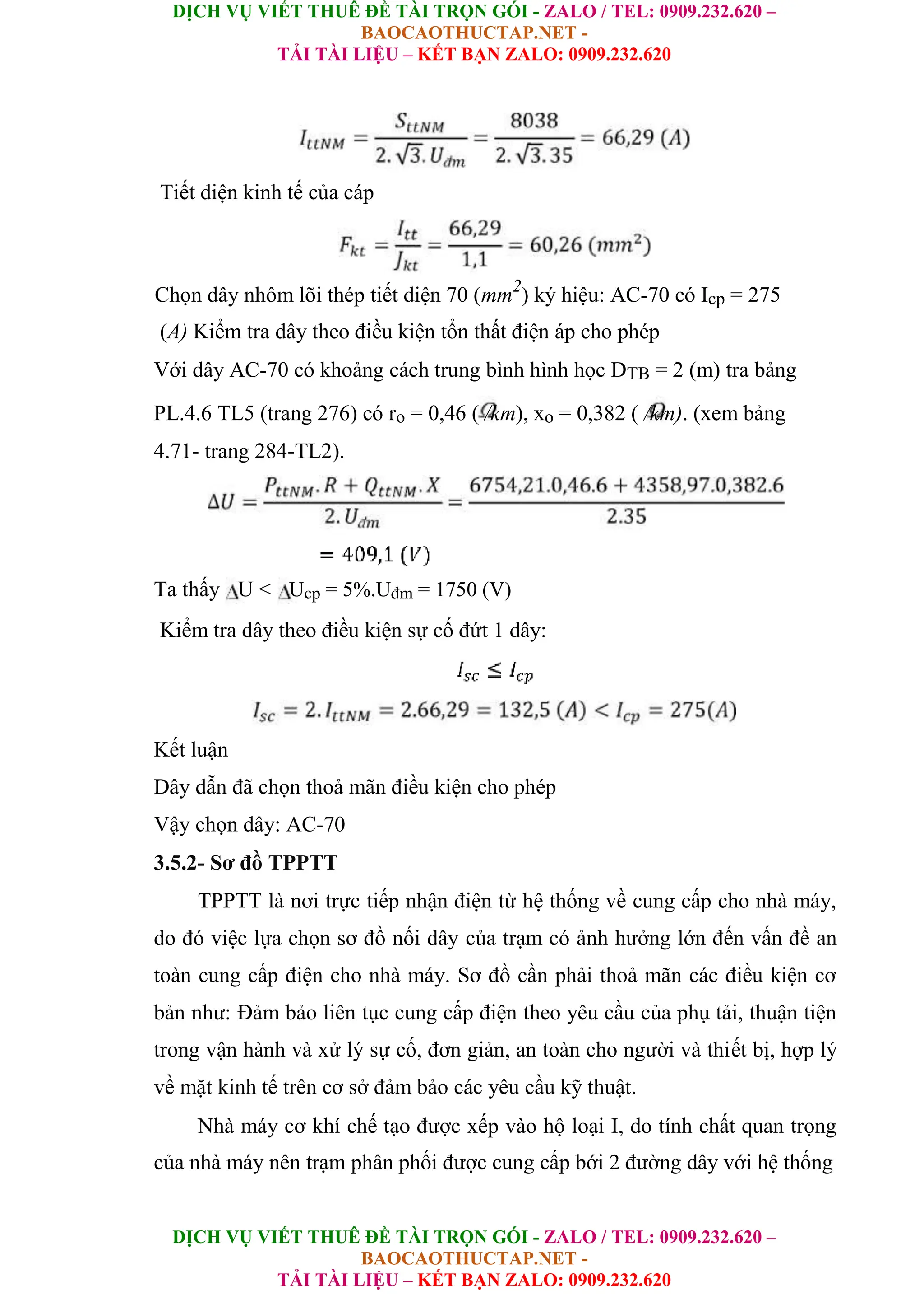 DỊCH VỤ VIẾT THUÊ ĐỀ TÀI TRỌN GÓI - ZALO / TEL: 0909.232.620 –
BAOCAOTHUCTAP.NET -
TẢI TÀI LIỆU – KẾT BẠN ZALO: 0909.232.620
DỊCH VỤ VIẾT THUÊ ĐỀ TÀI TRỌN GÓI - ZALO / TEL: 0909.232.620 –
BAOCAOTHUCTAP.NET -
TẢI TÀI LIỆU – KẾT BẠN ZALO: 0909.232.620
Tiết diện kinh tế của cáp
Chọn dây nhôm lõi thép tiết diện 70 (mm2
) ký hiệu: AC-70 có Icp = 275
(A) Kiểm tra dây theo điều kiện tổn thất điện áp cho phép
Với dây AC-70 có khoảng cách trung bình hình học DTB = 2 (m) tra bảng
PL.4.6 TL5 (trang 276) có ro = 0,46 ( /km), xo = 0,382 ( /km). (xem bảng
4.71- trang 284-TL2).
Ta thấy U < Ucp = 5%.Uđm = 1750 (V)
Kiểm tra dây theo điều kiện sự cố đứt 1 dây:
Kết luận
Dây dẫn đã chọn thoả mãn điều kiện cho phép
Vậy chọn dây: AC-70
3.5.2- Sơ đồ TPPTT
TPPTT là nơi trực tiếp nhận điện từ hệ thống về cung cấp cho nhà máy,
do đó việc lựa chọn sơ đồ nối dây của trạm có ảnh hưởng lớn đến vấn đề an
toàn cung cấp điện cho nhà máy. Sơ đồ cần phải thoả mãn các điều kiện cơ
bản như: Đảm bảo liên tục cung cấp điện theo yêu cầu của phụ tải, thuận tiện
trong vận hành và xử lý sự cố, đơn giản, an toàn cho người và thiết bị, hợp lý
về mặt kinh tế trên cơ sở đảm bảo các yêu cầu kỹ thuật.
Nhà máy cơ khí chế tạo được xếp vào hộ loại I, do tính chất quan trọng
của nhà máy nên trạm phân phối được cung cấp bới 2 đường dây với hệ thống
 