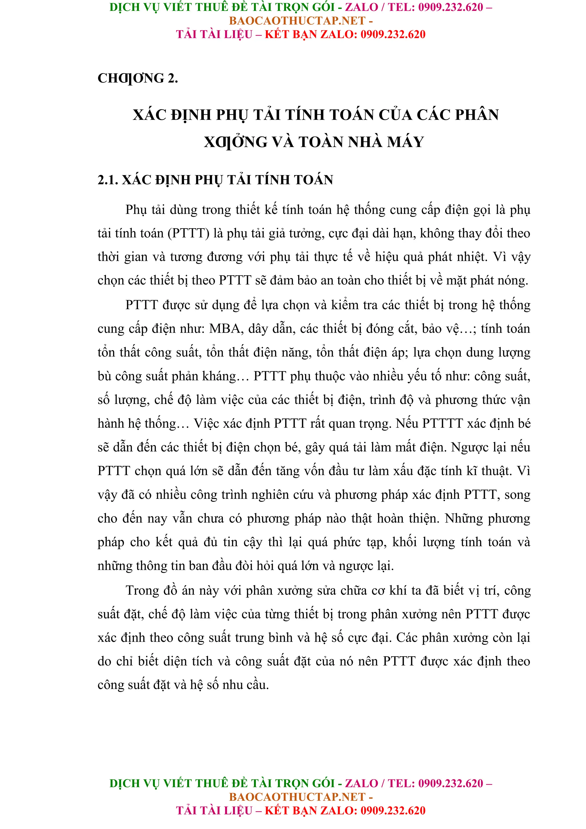 DỊCH VỤ VIẾT THUÊ ĐỀ TÀI TRỌN GÓI - ZALO / TEL: 0909.232.620 –
BAOCAOTHUCTAP.NET -
TẢI TÀI LIỆU – KẾT BẠN ZALO: 0909.232.620
DỊCH VỤ VIẾT THUÊ ĐỀ TÀI TRỌN GÓI - ZALO / TEL: 0909.232.620 –
BAOCAOTHUCTAP.NET -
TẢI TÀI LIỆU – KẾT BẠN ZALO: 0909.232.620
CHƢƠNG 2.
XÁC ĐỊNH PHỤ TẢI TÍNH TOÁN CỦA CÁC PHÂN
XƢỞNG VÀ TOÀN NHÀ MÁY
2.1. XÁC ĐỊNH PHỤ TẢI TÍNH TOÁN
Phụ tải dùng trong thiết kế tính toán hệ thống cung cấp điện gọi là phụ
tải tính toán (PTTT) là phụ tải giả tưởng, cực đại dài hạn, không thay đổi theo
thời gian và tương đương với phụ tải thực tế về hiệu quả phát nhiệt. Vì vậy
chọn các thiết bị theo PTTT sẽ đảm bảo an toàn cho thiết bị về mặt phát nóng.
PTTT được sử dụng để lựa chọn và kiểm tra các thiết bị trong hệ thống
cung cấp điện như: MBA, dây dẫn, các thiết bị đóng cắt, bảo vệ…; tính toán
tổn thất công suất, tổn thất điện năng, tổn thất điện áp; lựa chọn dung lượng
bù công suất phản kháng… PTTT phụ thuộc vào nhiều yếu tố như: công suất,
số lượng, chế độ làm việc của các thiết bị điện, trình độ và phương thức vận
hành hệ thống… Việc xác định PTTT rất quan trọng. Nếu PTTTT xác định bé
sẽ dẫn đến các thiết bị điện chọn bé, gây quá tải làm mất điện. Ngược lại nếu
PTTT chọn quá lớn sẽ dẫn đến tăng vốn đầu tư làm xấu đặc tính kĩ thuật. Vì
vậy đã có nhiều công trình nghiên cứu và phương pháp xác định PTTT, song
cho đến nay vẫn chưa có phương pháp nào thật hoàn thiện. Những phương
pháp cho kết quả đủ tin cậy thì lại quá phức tạp, khối lượng tính toán và
những thông tin ban đầu đòi hỏi quá lớn và ngược lại.
Trong đồ án này với phân xưởng sửa chữa cơ khí ta đã biết vị trí, công
suất đặt, chế độ làm việc của từng thiết bị trong phân xưởng nên PTTT được
xác định theo công suất trung bình và hệ số cực đại. Các phân xưởng còn lại
do chỉ biết diện tích và công suất đặt của nó nên PTTT được xác định theo
công suất đặt và hệ số nhu cầu.
 