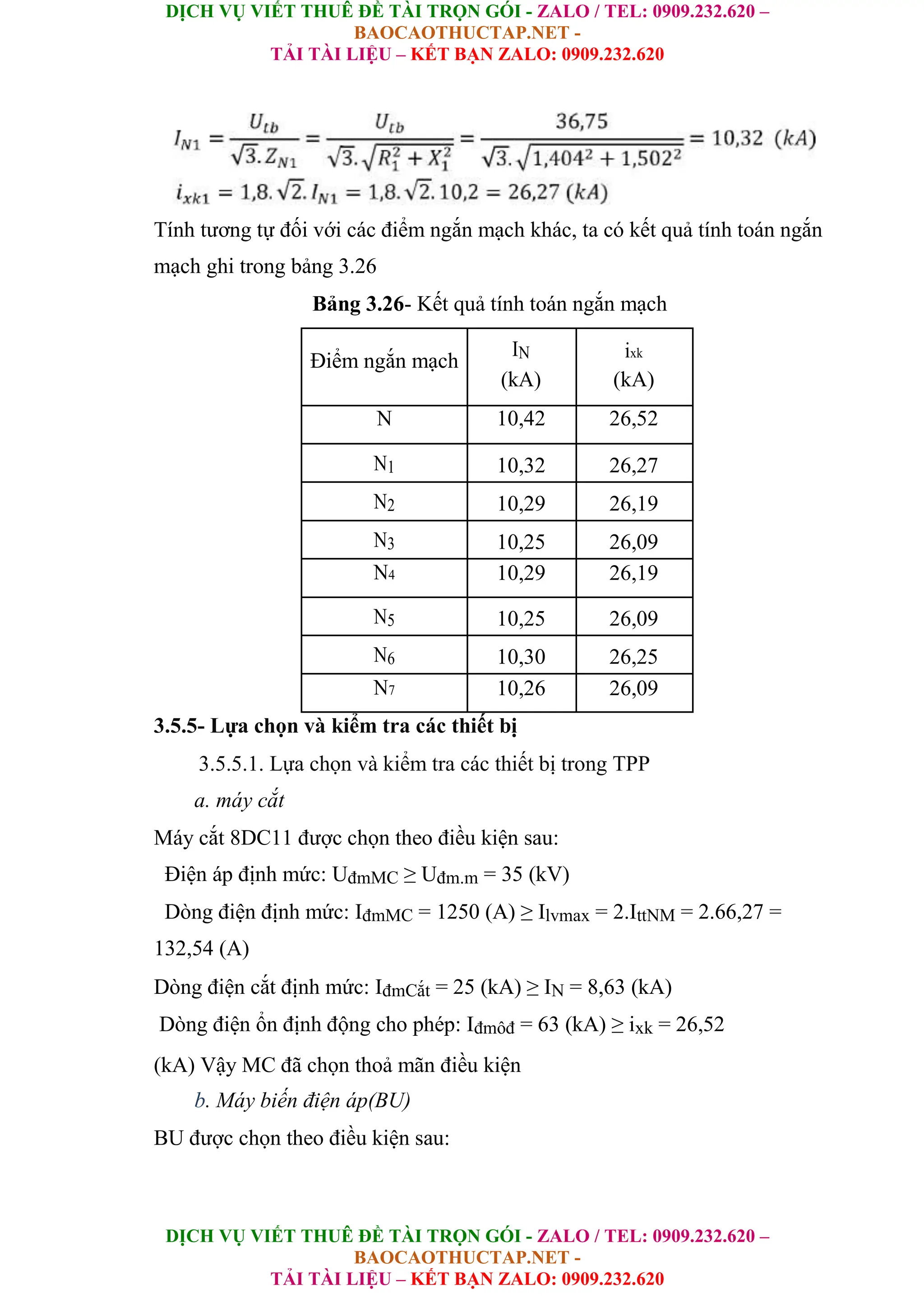 DỊCH VỤ VIẾT THUÊ ĐỀ TÀI TRỌN GÓI - ZALO / TEL: 0909.232.620 –
BAOCAOTHUCTAP.NET -
TẢI TÀI LIỆU – KẾT BẠN ZALO: 0909.232.620
DỊCH VỤ VIẾT THUÊ ĐỀ TÀI TRỌN GÓI - ZALO / TEL: 0909.232.620 –
BAOCAOTHUCTAP.NET -
TẢI TÀI LIỆU – KẾT BẠN ZALO: 0909.232.620
Tính tương tự đối với các điểm ngắn mạch khác, ta có kết quả tính toán ngắn
mạch ghi trong bảng 3.26
Bảng 3.26- Kết quả tính toán ngắn mạch
Điểm ngắn mạch
IN ixk
(kA) (kA)
N 10,42 26,52
N1 10,32 26,27
N2 10,29 26,19
N3 10,25 26,09
N4 10,29 26,19
N5 10,25 26,09
N6 10,30 26,25
N7 10,26 26,09
3.5.5- Lựa chọn và kiểm tra các thiết bị
3.5.5.1. Lựa chọn và kiểm tra các thiết bị trong TPP
a. máy cắt
Máy cắt 8DC11 được chọn theo điều kiện sau:
Điện áp định mức: UđmMC ≥ Uđm.m = 35 (kV)
Dòng điện định mức: IđmMC = 1250 (A) ≥ Ilvmax = 2.IttNM = 2.66,27 =
132,54 (A)
Dòng điện cắt định mức: IđmCắt = 25 (kA) ≥ IN = 8,63 (kA)
Dòng điện ổn định động cho phép: Iđmôđ = 63 (kA) ≥ ixk = 26,52
(kA) Vậy MC đã chọn thoả mãn điều kiện
b. Máy biến điện áp(BU)
BU được chọn theo điều kiện sau:
 