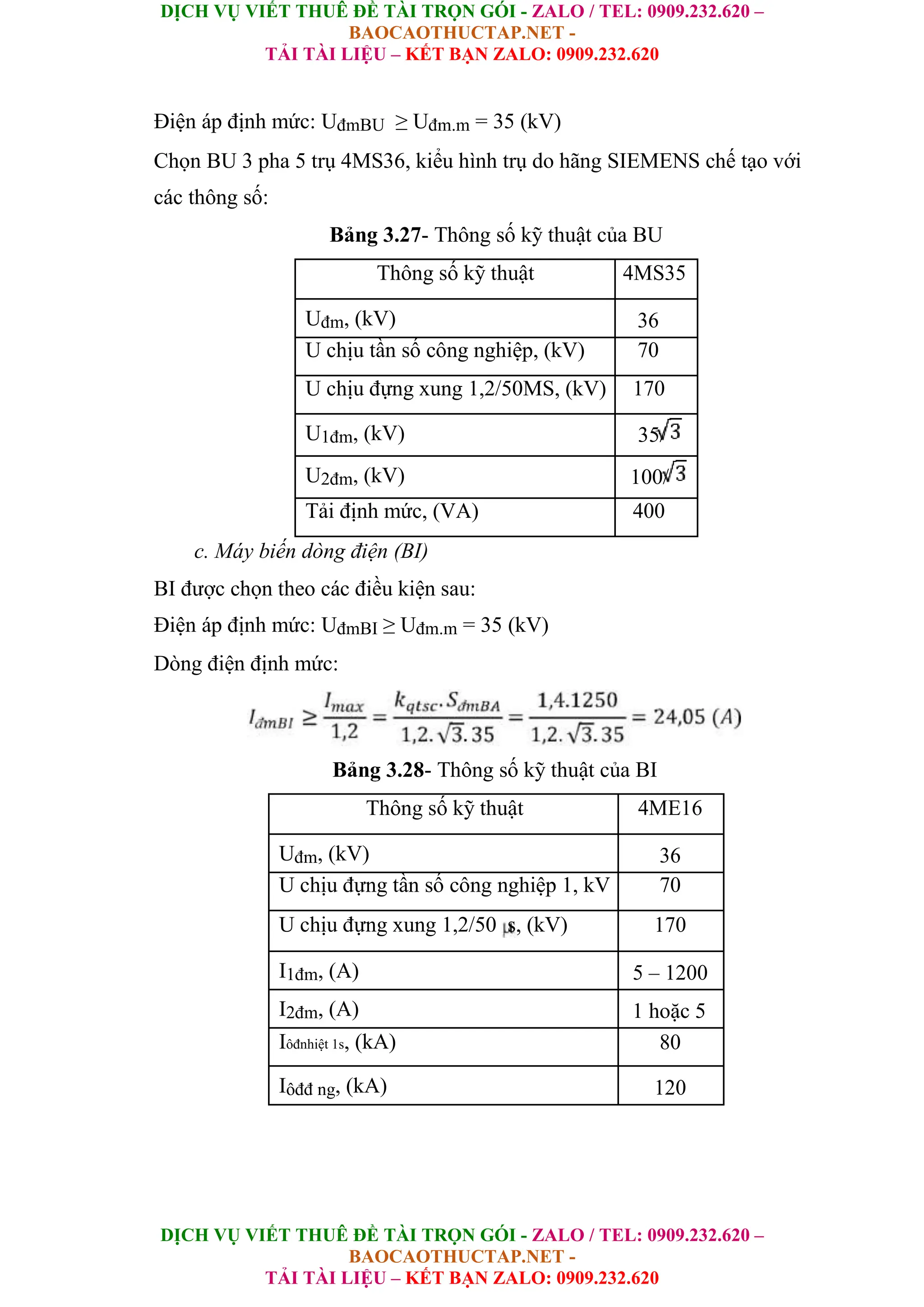DỊCH VỤ VIẾT THUÊ ĐỀ TÀI TRỌN GÓI - ZALO / TEL: 0909.232.620 –
BAOCAOTHUCTAP.NET -
TẢI TÀI LIỆU – KẾT BẠN ZALO: 0909.232.620
DỊCH VỤ VIẾT THUÊ ĐỀ TÀI TRỌN GÓI - ZALO / TEL: 0909.232.620 –
BAOCAOTHUCTAP.NET -
TẢI TÀI LIỆU – KẾT BẠN ZALO: 0909.232.620
Điện áp định mức: UđmBU ≥ Uđm.m = 35 (kV)
Chọn BU 3 pha 5 trụ 4MS36, kiểu hình trụ do hãng SIEMENS chế tạo với
các thông số:
Bảng 3.27- Thông số kỹ thuật của BU
Thông số kỹ thuật 4MS35
Uđm, (kV) 36
U chịu tần số công nghiệp, (kV) 70
U chịu đựng xung 1,2/50MS, (kV) 170
U1đm, (kV) 35/
U2đm, (kV) 100/
Tải định mức, (VA) 400
c. Máy biến dòng điện (BI)
BI được chọn theo các điều kiện sau:
Điện áp định mức: UđmBI ≥ Uđm.m = 35 (kV)
Dòng điện định mức:
Bảng 3.28- Thông số kỹ thuật của BI
Thông số kỹ thuật 4ME16
Uđm, (kV) 36
U chịu đựng tần số công nghiệp 1, kV 70
U chịu đựng xung 1,2/50 s, (kV) 170
I1đm, (A) 5 – 1200
I2đm, (A) 1 hoặc 5
Iôđnhiệt 1s, (kA) 80
Iôđđ ng, (kA) 120
 