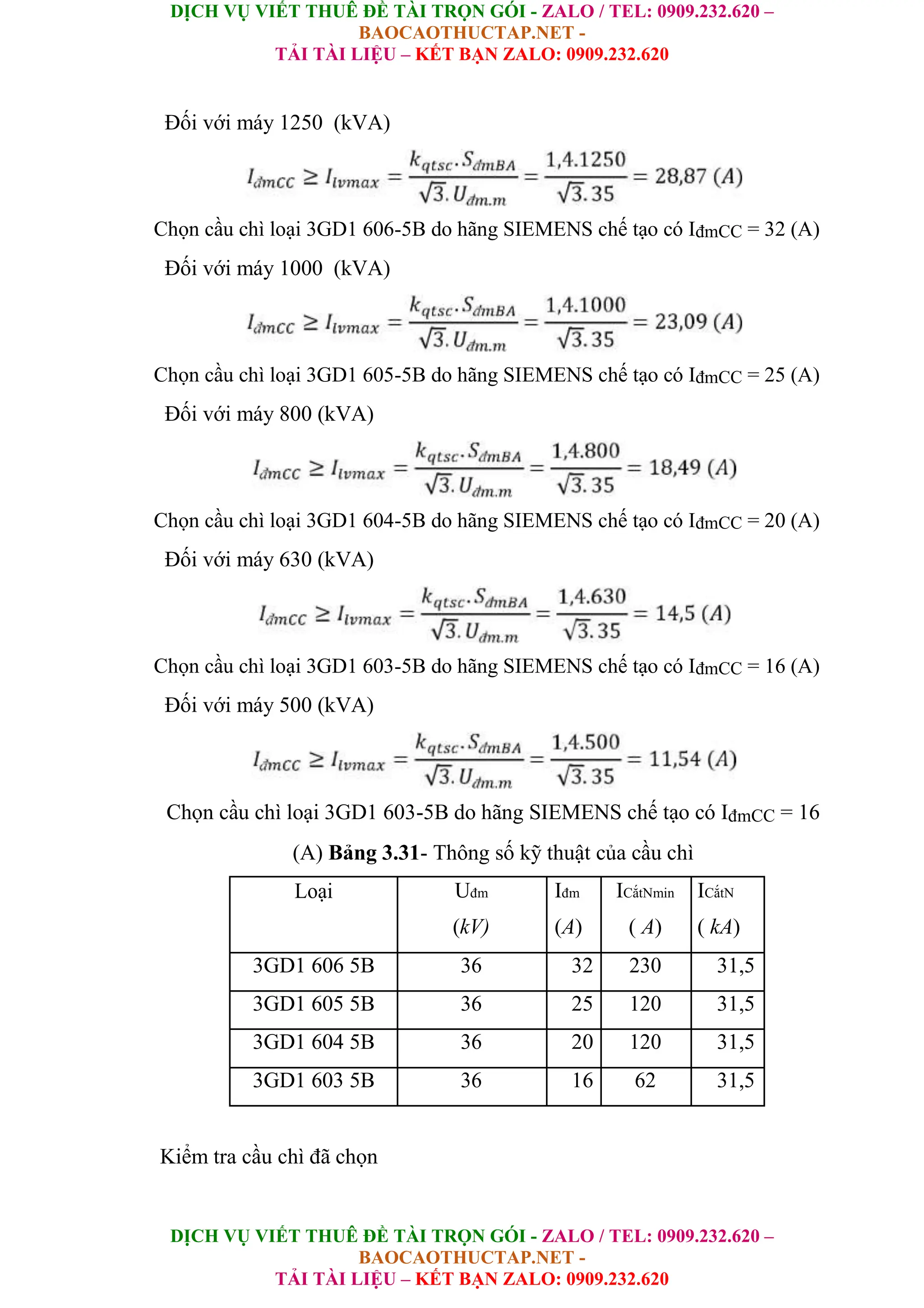 DỊCH VỤ VIẾT THUÊ ĐỀ TÀI TRỌN GÓI - ZALO / TEL: 0909.232.620 –
BAOCAOTHUCTAP.NET -
TẢI TÀI LIỆU – KẾT BẠN ZALO: 0909.232.620
DỊCH VỤ VIẾT THUÊ ĐỀ TÀI TRỌN GÓI - ZALO / TEL: 0909.232.620 –
BAOCAOTHUCTAP.NET -
TẢI TÀI LIỆU – KẾT BẠN ZALO: 0909.232.620
Đối với máy 1250 (kVA)
Chọn cầu chì loại 3GD1 606-5B do hãng SIEMENS chế tạo có IđmCC = 32 (A)
Đối với máy 1000 (kVA)
Chọn cầu chì loại 3GD1 605-5B do hãng SIEMENS chế tạo có IđmCC = 25 (A)
Đối với máy 800 (kVA)
Chọn cầu chì loại 3GD1 604-5B do hãng SIEMENS chế tạo có IđmCC = 20 (A)
Đối với máy 630 (kVA)
Chọn cầu chì loại 3GD1 603-5B do hãng SIEMENS chế tạo có IđmCC = 16 (A)
Đối với máy 500 (kVA)
Chọn cầu chì loại 3GD1 603-5B do hãng SIEMENS chế tạo có IđmCC = 16
(A) Bảng 3.31- Thông số kỹ thuật của cầu chì
Loại Uđm Iđm ICắtNmin ICắtN
(kV) (A) ( A) ( kA)
3GD1 606 5B 36 32 230 31,5
3GD1 605 5B 36 25 120 31,5
3GD1 604 5B 36 20 120 31,5
3GD1 603 5B 36 16 62 31,5
Kiểm tra cầu chì đã chọn
 
