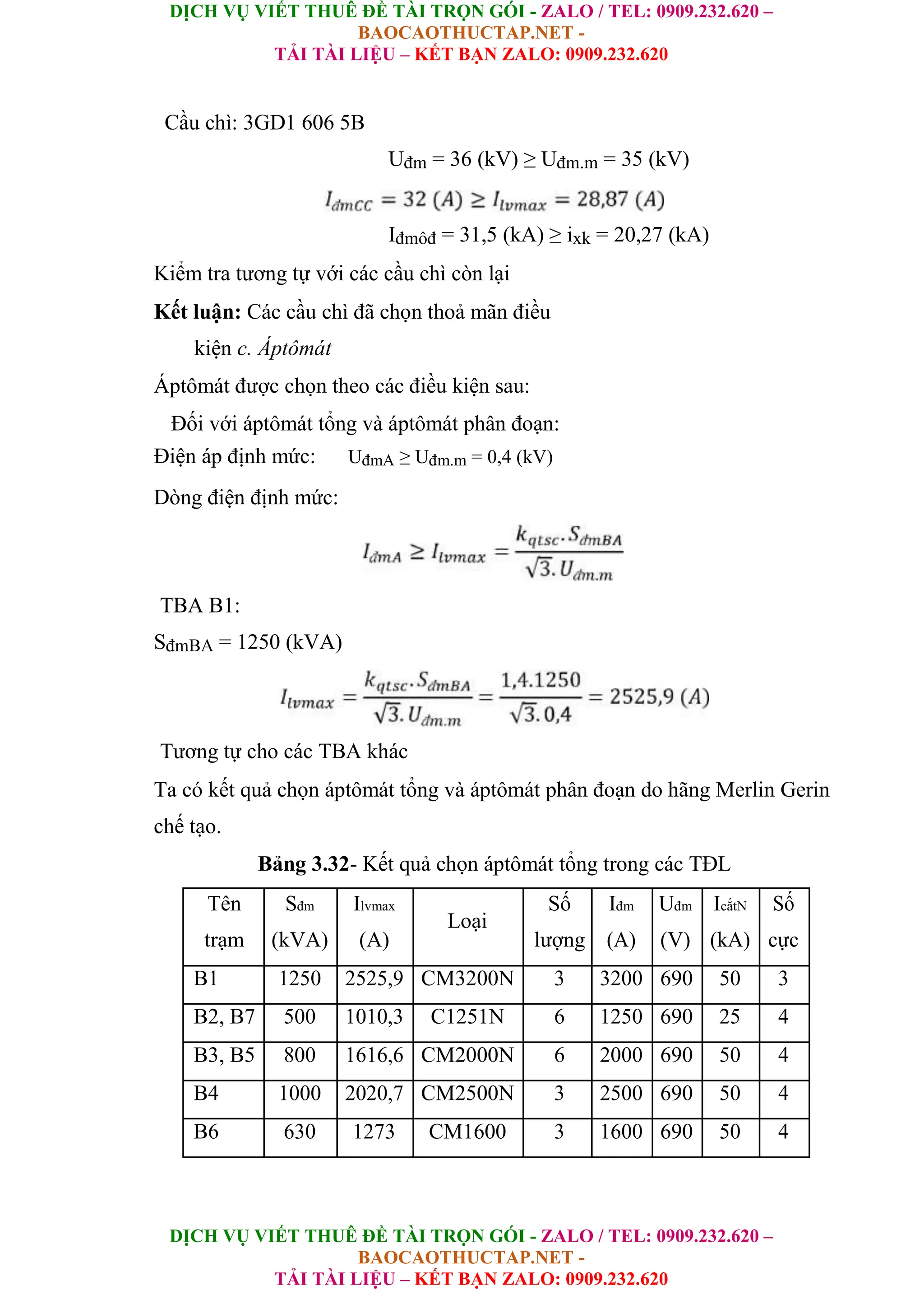 DỊCH VỤ VIẾT THUÊ ĐỀ TÀI TRỌN GÓI - ZALO / TEL: 0909.232.620 –
BAOCAOTHUCTAP.NET -
TẢI TÀI LIỆU – KẾT BẠN ZALO: 0909.232.620
DỊCH VỤ VIẾT THUÊ ĐỀ TÀI TRỌN GÓI - ZALO / TEL: 0909.232.620 –
BAOCAOTHUCTAP.NET -
TẢI TÀI LIỆU – KẾT BẠN ZALO: 0909.232.620
Cầu chì: 3GD1 606 5B
Uđm = 36 (kV) ≥ Uđm.m = 35 (kV)
Iđmôđ = 31,5 (kA) ≥ ixk = 20,27 (kA)
Kiểm tra tương tự với các cầu chì còn lại
Kết luận: Các cầu chì đã chọn thoả mãn điều
kiện c. Áptômát
Áptômát được chọn theo các điều kiện sau:
Đối với áptômát tổng và áptômát phân đoạn:
Điện áp định mức: UđmA ≥ Uđm.m = 0,4 (kV)
Dòng điện định mức:
TBA B1:
SđmBA = 1250 (kVA)
Tương tự cho các TBA khác
Ta có kết quả chọn áptômát tổng và áptômát phân đoạn do hãng Merlin Gerin
chế tạo.
Bảng 3.32- Kết quả chọn áptômát tổng trong các TĐL
Tên Sđm Ilvmax
Loại
Số Iđm Uđm IcắtN Số
trạm (kVA) (A) lượng (A) (V) (kA) cực
B1 1250 2525,9 CM3200N 3 3200 690 50 3
B2, B7 500 1010,3 C1251N 6 1250 690 25 4
B3, B5 800 1616,6 CM2000N 6 2000 690 50 4
B4 1000 2020,7 CM2500N 3 2500 690 50 4
B6 630 1273 CM1600 3 1600 690 50 4
 
