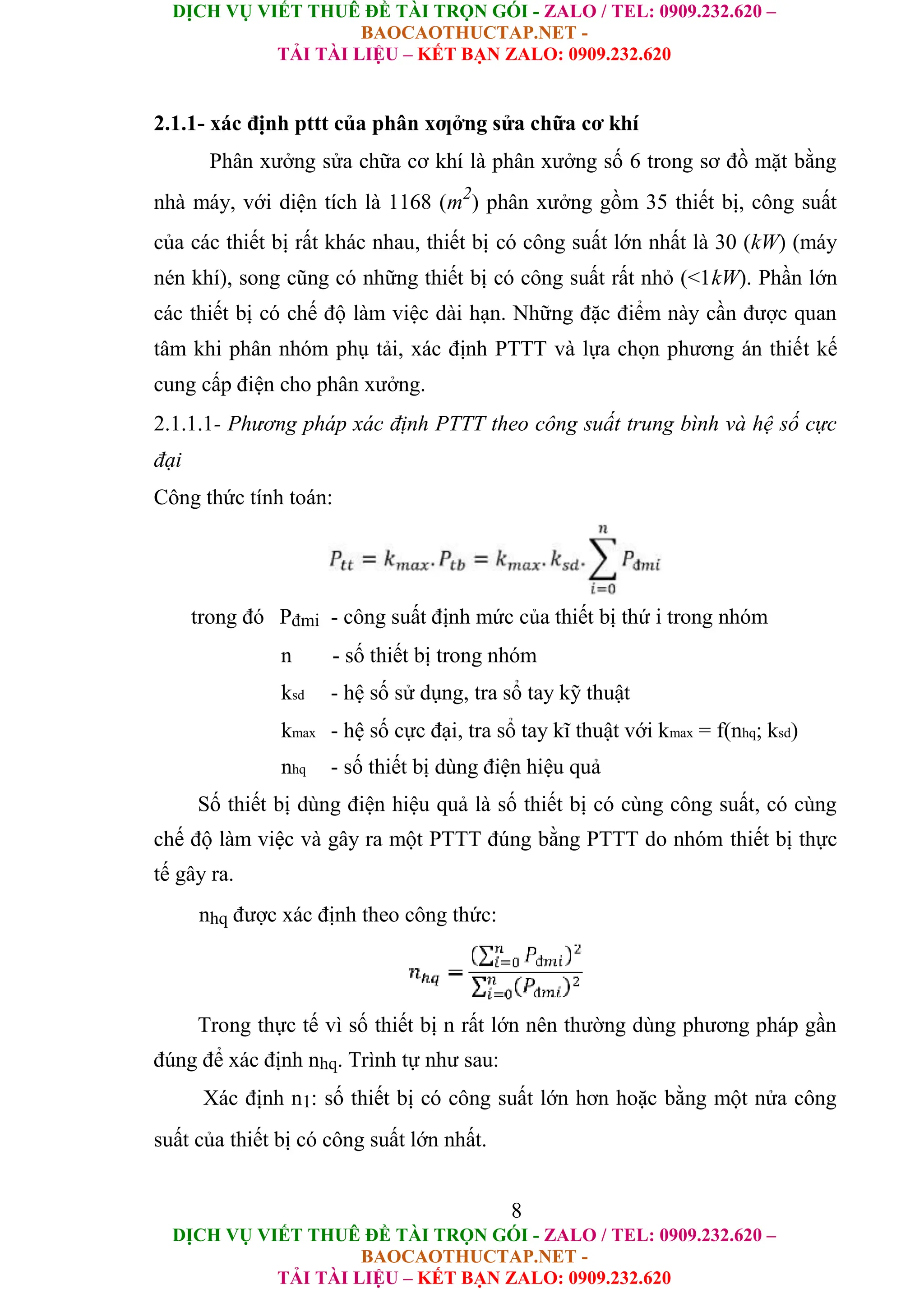 DỊCH VỤ VIẾT THUÊ ĐỀ TÀI TRỌN GÓI - ZALO / TEL: 0909.232.620 –
BAOCAOTHUCTAP.NET -
TẢI TÀI LIỆU – KẾT BẠN ZALO: 0909.232.620
DỊCH VỤ VIẾT THUÊ ĐỀ TÀI TRỌN GÓI - ZALO / TEL: 0909.232.620 –
BAOCAOTHUCTAP.NET -
TẢI TÀI LIỆU – KẾT BẠN ZALO: 0909.232.620
2.1.1- xác định pttt của phân xƣởng sửa chữa cơ khí
Phân xưởng sửa chữa cơ khí là phân xưởng số 6 trong sơ đồ mặt bằng
nhà máy, với diện tích là 1168 (m2
) phân xưởng gồm 35 thiết bị, công suất
của các thiết bị rất khác nhau, thiết bị có công suất lớn nhất là 30 (kW) (máy
nén khí), song cũng có những thiết bị có công suất rất nhỏ (<1kW). Phần lớn
các thiết bị có chế độ làm việc dài hạn. Những đặc điểm này cần được quan
tâm khi phân nhóm phụ tải, xác định PTTT và lựa chọn phương án thiết kế
cung cấp điện cho phân xưởng.
2.1.1.1- Phương pháp xác định PTTT theo công suất trung bình và hệ số cực
đại
Công thức tính toán:
trong đó Pđmi - công suất định mức của thiết bị thứ i trong nhóm
n - số thiết bị trong nhóm
ksd - hệ số sử dụng, tra sổ tay kỹ thuật
kmax - hệ số cực đại, tra sổ tay kĩ thuật với kmax = f(nhq; ksd)
nhq - số thiết bị dùng điện hiệu quả
Số thiết bị dùng điện hiệu quả là số thiết bị có cùng công suất, có cùng
chế độ làm việc và gây ra một PTTT đúng bằng PTTT do nhóm thiết bị thực
tế gây ra.
nhq được xác định theo công thức:
Trong thực tế vì số thiết bị n rất lớn nên thường dùng phương pháp gần
đúng để xác định nhq. Trình tự như sau:
Xác định n1: số thiết bị có công suất lớn hơn hoặc bằng một nửa công
suất của thiết bị có công suất lớn nhất.
8
 