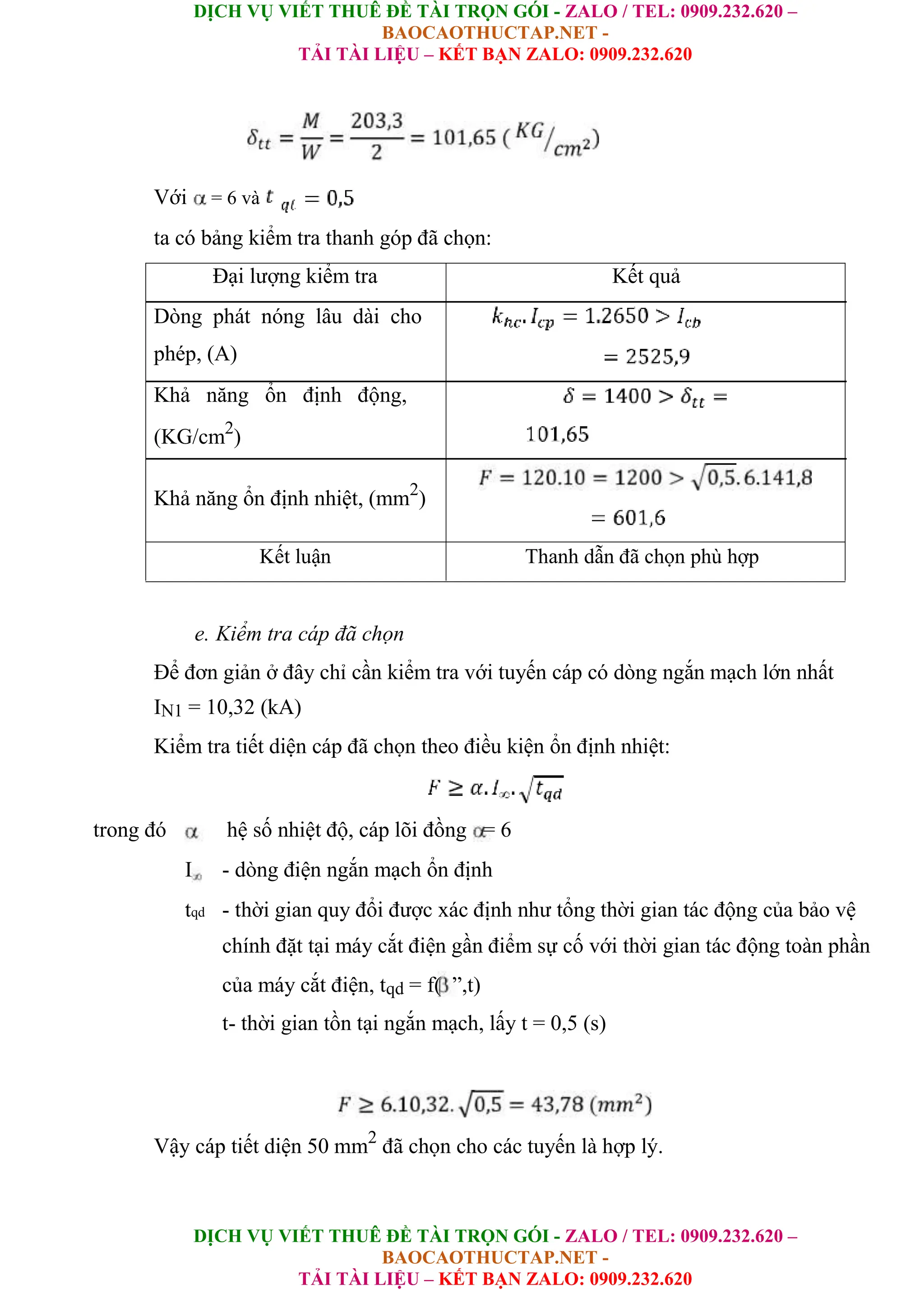 DỊCH VỤ VIẾT THUÊ ĐỀ TÀI TRỌN GÓI - ZALO / TEL: 0909.232.620 –
BAOCAOTHUCTAP.NET -
TẢI TÀI LIỆU – KẾT BẠN ZALO: 0909.232.620
DỊCH VỤ VIẾT THUÊ ĐỀ TÀI TRỌN GÓI - ZALO / TEL: 0909.232.620 –
BAOCAOTHUCTAP.NET -
TẢI TÀI LIỆU – KẾT BẠN ZALO: 0909.232.620
Với = 6 và
ta có bảng kiểm tra thanh góp đã chọn:
Đại lượng kiểm tra Kết quả
Dòng phát nóng lâu dài cho
phép, (A)
Khả năng ổn định động,
(KG/cm2
)
Khả năng ổn định nhiệt, (mm2
)
Kết luận Thanh dẫn đã chọn phù hợp
e. Kiểm tra cáp đã chọn
Để đơn giản ở đây chỉ cần kiểm tra với tuyến cáp có dòng ngắn mạch lớn nhất
IN1 = 10,32 (kA)
Kiểm tra tiết diện cáp đã chọn theo điều kiện ổn định nhiệt:
trong đó hệ số nhiệt độ, cáp lõi đồng = 6
I - dòng điện ngắn mạch ổn định
tqd - thời gian quy đổi được xác định như tổng thời gian tác động của bảo vệ
chính đặt tại máy cắt điện gần điểm sự cố với thời gian tác động toàn phần
của máy cắt điện, tqd = f( ”,t)
t- thời gian tồn tại ngắn mạch, lấy t = 0,5 (s)
Vậy cáp tiết diện 50 mm2
đã chọn cho các tuyến là hợp lý.
 