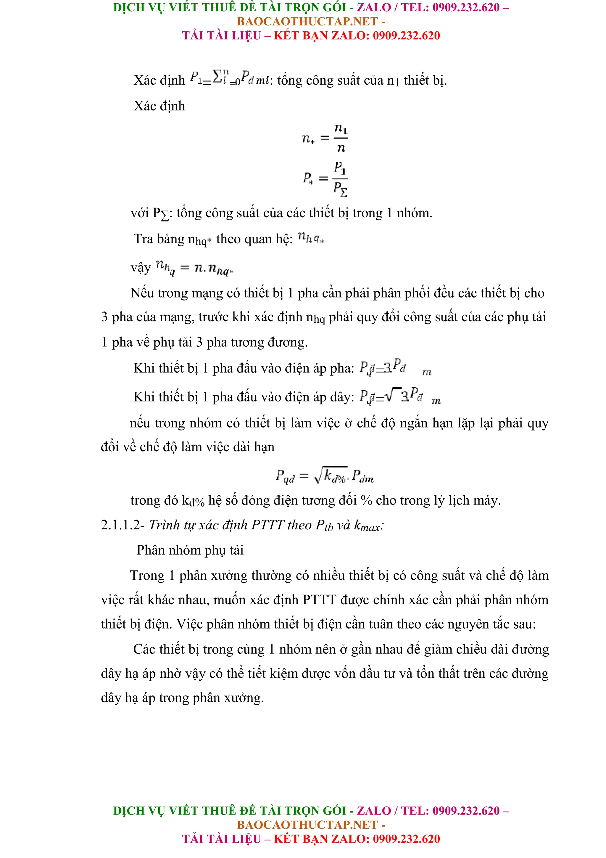 DỊCH VỤ VIẾT THUÊ ĐỀ TÀI TRỌN GÓI - ZALO / TEL: 0909.232.620 –
BAOCAOTHUCTAP.NET -
TẢI TÀI LIỆU – KẾT BẠN ZALO: 0909.232.620
DỊCH VỤ VIẾT THUÊ ĐỀ TÀI TRỌN GÓI - ZALO / TEL: 0909.232.620 –
BAOCAOTHUCTAP.NET -
TẢI TÀI LIỆU – KẾT BẠN ZALO: 0909.232.620
Xác định : tổng công suất của n1 thiết bị.
Xác định
với P∑: tổng công suất của các thiết bị trong 1 nhóm.
Tra bảng nhq theo quan hệ:
vậy
Nếu trong mạng có thiết bị 1 pha cần phải phân phối đều các thiết bị cho
3 pha của mạng, trước khi xác định nhq phải quy đổi công suất của các phụ tải
1 pha về phụ tải 3 pha tương đương.
Khi thiết bị 1 pha đấu vào điện áp pha:
Khi thiết bị 1 pha đấu vào điện áp dây:
nếu trong nhóm có thiết bị làm việc ở chế độ ngắn hạn lặp lại phải quy
đổi về chế độ làm việc dài hạn
trong đó kđ% hệ số đóng điện tương đối % cho trong lý lịch máy.
2.1.1.2- Trình tự xác định PTTT theo Ptb và kmax:
Phân nhóm phụ tải
Trong 1 phân xưởng thường có nhiều thiết bị có công suất và chế độ làm
việc rất khác nhau, muốn xác định PTTT được chính xác cần phải phân nhóm
thiết bị điện. Việc phân nhóm thiết bị điện cần tuân theo các nguyên tắc sau:
Các thiết bị trong cùng 1 nhóm nên ở gần nhau để giảm chiều dài đường
dây hạ áp nhờ vậy có thể tiết kiệm được vốn đầu tư và tổn thất trên các đường
dây hạ áp trong phân xưởng.
 