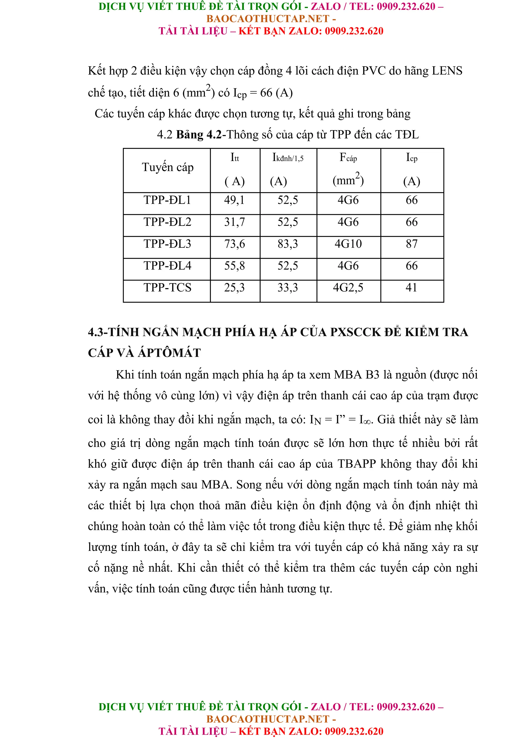 DỊCH VỤ VIẾT THUÊ ĐỀ TÀI TRỌN GÓI - ZALO / TEL: 0909.232.620 –
BAOCAOTHUCTAP.NET -
TẢI TÀI LIỆU – KẾT BẠN ZALO: 0909.232.620
DỊCH VỤ VIẾT THUÊ ĐỀ TÀI TRỌN GÓI - ZALO / TEL: 0909.232.620 –
BAOCAOTHUCTAP.NET -
TẢI TÀI LIỆU – KẾT BẠN ZALO: 0909.232.620
Kết hợp 2 điều kiện vậy chọn cáp đồng 4 lõi cách điện PVC do hãng LENS
chế tạo, tiết diện 6 (mm2
) có Icp = 66 (A)
Các tuyến cáp khác được chọn tương tự, kết quả ghi trong bảng
4.2 Bảng 4.2-Thông số của cáp từ TPP đến các TĐL
Tuyến cáp
Itt Ikđnh/1,5 Fcáp Icp
( A) (A) (mm2
) (A)
TPP-ĐL1 49,1 52,5 4G6 66
TPP-ĐL2 31,7 52,5 4G6 66
TPP-ĐL3 73,6 83,3 4G10 87
TPP-ĐL4 55,8 52,5 4G6 66
TPP-TCS 25,3 33,3 4G2,5 41
4.3-TÍNH NGẮN MẠCH PHÍA HẠ ÁP CỦA PXSCCK ĐỂ KIỂM TRA
CÁP VÀ ÁPTÔMÁT
Khi tính toán ngắn mạch phía hạ áp ta xem MBA B3 là nguồn (được nối
với hệ thống vô cùng lớn) vì vậy điện áp trên thanh cái cao áp của trạm được
coi là không thay đồi khi ngắn mạch, ta có: IN = I” = I∞. Giả thiết này sẽ làm
cho giá trị dòng ngắn mạch tính toán được sẽ lớn hơn thực tế nhiều bởi rất
khó giữ được điện áp trên thanh cái cao áp của TBAPP không thay đổi khi
xảy ra ngắn mạch sau MBA. Song nếu với dòng ngắn mạch tính toán này mà
các thiết bị lựa chọn thoả mãn điều kiện ổn định động và ổn định nhiệt thì
chúng hoàn toàn có thể làm việc tốt trong điều kiện thực tế. Để giảm nhẹ khối
lượng tính toán, ở đây ta sẽ chỉ kiểm tra với tuyến cáp có khả năng xảy ra sự
cố nặng nề nhất. Khi cần thiết có thể kiểm tra thêm các tuyến cáp còn nghi
vấn, việc tính toán cũng được tiến hành tương tự.
 