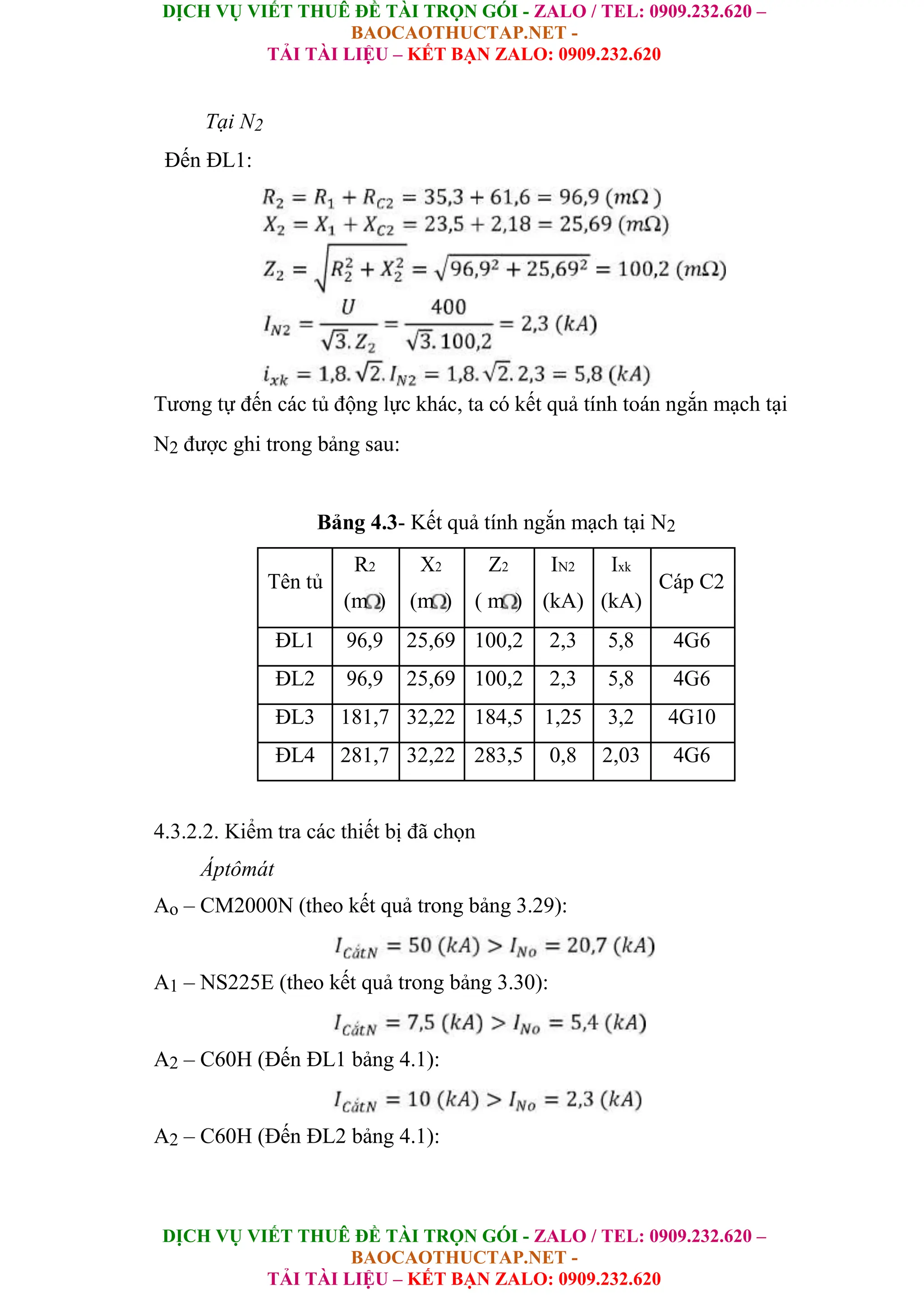DỊCH VỤ VIẾT THUÊ ĐỀ TÀI TRỌN GÓI - ZALO / TEL: 0909.232.620 –
BAOCAOTHUCTAP.NET -
TẢI TÀI LIỆU – KẾT BẠN ZALO: 0909.232.620
DỊCH VỤ VIẾT THUÊ ĐỀ TÀI TRỌN GÓI - ZALO / TEL: 0909.232.620 –
BAOCAOTHUCTAP.NET -
TẢI TÀI LIỆU – KẾT BẠN ZALO: 0909.232.620
Tại N2
Đến ĐL1:
Tương tự đến các tủ động lực khác, ta có kết quả tính toán ngắn mạch tại
N2 được ghi trong bảng sau:
Bảng 4.3- Kết quả tính ngắn mạch tại N2
Tên tủ
R2 X2 Z2 IN2 Ixk
Cáp C2
(m ) (m ) ( m ) (kA) (kA)
ĐL1 96,9 25,69 100,2 2,3 5,8 4G6
ĐL2 96,9 25,69 100,2 2,3 5,8 4G6
ĐL3 181,7 32,22 184,5 1,25 3,2 4G10
ĐL4 281,7 32,22 283,5 0,8 2,03 4G6
4.3.2.2. Kiểm tra các thiết bị đã chọn
Áptômát
Ao – CM2000N (theo kết quả trong bảng 3.29):
A1 – NS225E (theo kết quả trong bảng 3.30):
A2 – C60H (Đến ĐL1 bảng 4.1):
A2 – C60H (Đến ĐL2 bảng 4.1):
 
