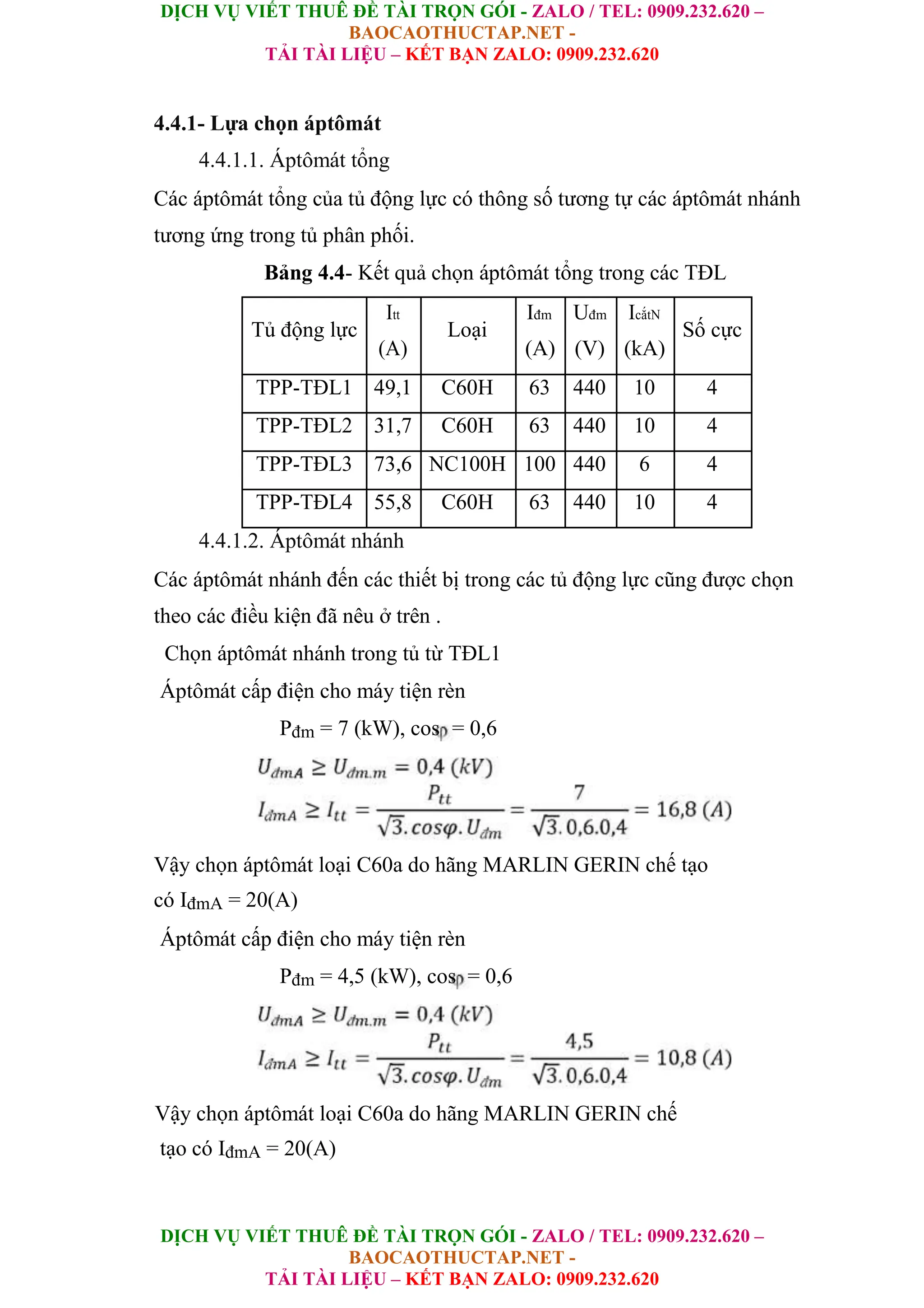 DỊCH VỤ VIẾT THUÊ ĐỀ TÀI TRỌN GÓI - ZALO / TEL: 0909.232.620 –
BAOCAOTHUCTAP.NET -
TẢI TÀI LIỆU – KẾT BẠN ZALO: 0909.232.620
DỊCH VỤ VIẾT THUÊ ĐỀ TÀI TRỌN GÓI - ZALO / TEL: 0909.232.620 –
BAOCAOTHUCTAP.NET -
TẢI TÀI LIỆU – KẾT BẠN ZALO: 0909.232.620
4.4.1- Lựa chọn áptômát
4.4.1.1. Áptômát tổng
Các áptômát tổng của tủ động lực có thông số tương tự các áptômát nhánh
tương ứng trong tủ phân phối.
Bảng 4.4- Kết quả chọn áptômát tổng trong các TĐL
Tủ động lực
Itt
Loại
Iđm Uđm IcắtN
Số cực
(A) (A) (V) (kA)
TPP-TĐL1 49,1 C60H 63 440 10 4
TPP-TĐL2 31,7 C60H 63 440 10 4
TPP-TĐL3 73,6 NC100H 100 440 6 4
TPP-TĐL4 55,8 C60H 63 440 10 4
4.4.1.2. Áptômát nhánh
Các áptômát nhánh đến các thiết bị trong các tủ động lực cũng được chọn
theo các điều kiện đã nêu ở trên .
Chọn áptômát nhánh trong tủ từ TĐL1
Áptômát cấp điện cho máy tiện rèn
Pđm = 7 (kW), cos = 0,6
Vậy chọn áptômát loại C60a do hãng MARLIN GERIN chế tạo
có IđmA = 20(A)
Áptômát cấp điện cho máy tiện rèn
Pđm = 4,5 (kW), cos = 0,6
Vậy chọn áptômát loại C60a do hãng MARLIN GERIN chế
tạo có IđmA = 20(A)
 