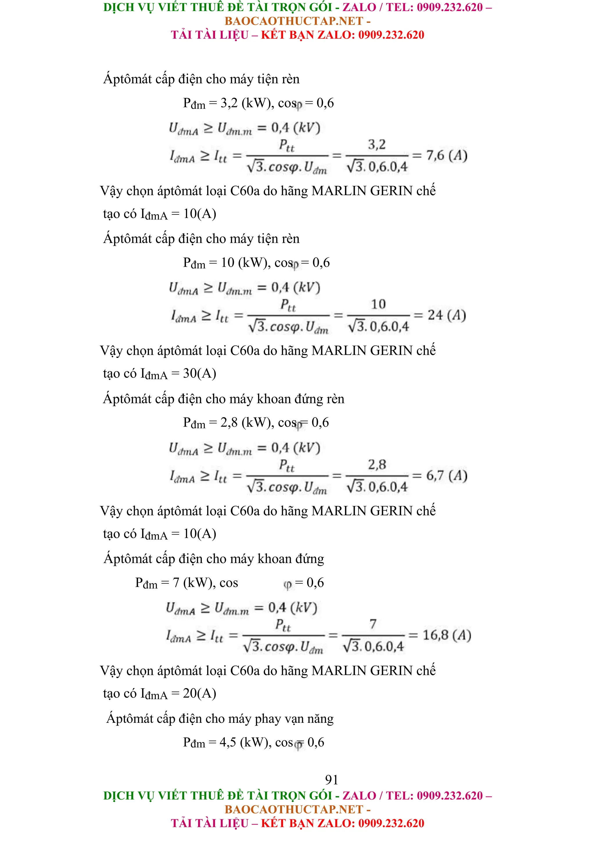 DỊCH VỤ VIẾT THUÊ ĐỀ TÀI TRỌN GÓI - ZALO / TEL: 0909.232.620 –
BAOCAOTHUCTAP.NET -
TẢI TÀI LIỆU – KẾT BẠN ZALO: 0909.232.620
DỊCH VỤ VIẾT THUÊ ĐỀ TÀI TRỌN GÓI - ZALO / TEL: 0909.232.620 –
BAOCAOTHUCTAP.NET -
TẢI TÀI LIỆU – KẾT BẠN ZALO: 0909.232.620
Áptômát cấp điện cho máy tiện rèn
Pđm = 3,2 (kW), cos = 0,6
Vậy chọn áptômát loại C60a do hãng MARLIN GERIN chế
tạo có IđmA = 10(A)
Áptômát cấp điện cho máy tiện rèn
Pđm = 10 (kW), cos = 0,6
Vậy chọn áptômát loại C60a do hãng MARLIN GERIN chế
tạo có IđmA = 30(A)
Áptômát cấp điện cho máy khoan đứng rèn
Pđm = 2,8 (kW), cos = 0,6
Vậy chọn áptômát loại C60a do hãng MARLIN GERIN chế
tạo có IđmA = 10(A)
Áptômát cấp điện cho máy khoan đứng
Pđm = 7 (kW), cos = 0,6
Vậy chọn áptômát loại C60a do hãng MARLIN GERIN chế
tạo có IđmA = 20(A)
Áptômát cấp điện cho máy phay vạn năng
Pđm = 4,5 (kW), cos = 0,6
91
 