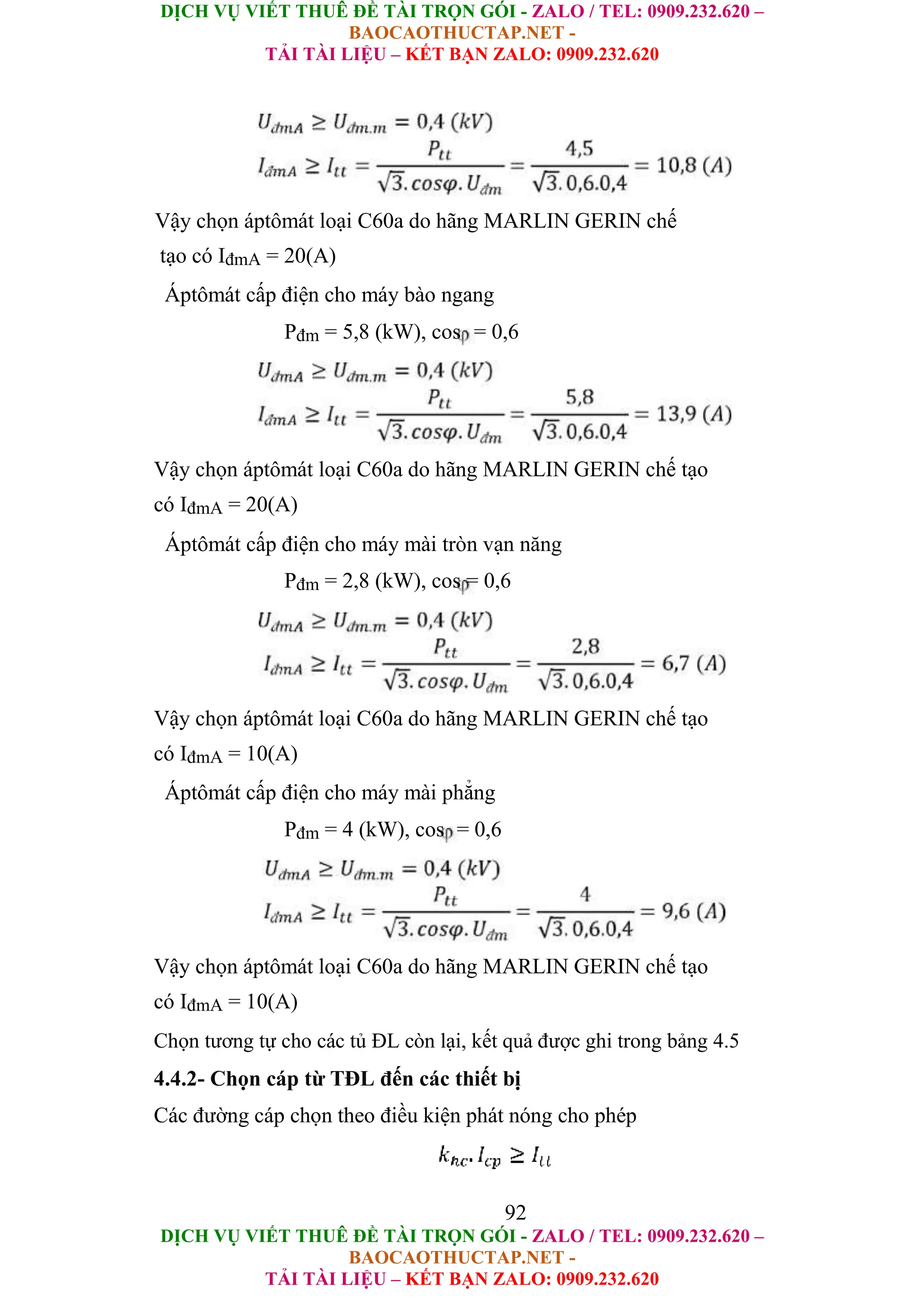 DỊCH VỤ VIẾT THUÊ ĐỀ TÀI TRỌN GÓI - ZALO / TEL: 0909.232.620 –
BAOCAOTHUCTAP.NET -
TẢI TÀI LIỆU – KẾT BẠN ZALO: 0909.232.620
DỊCH VỤ VIẾT THUÊ ĐỀ TÀI TRỌN GÓI - ZALO / TEL: 0909.232.620 –
BAOCAOTHUCTAP.NET -
TẢI TÀI LIỆU – KẾT BẠN ZALO: 0909.232.620
Vậy chọn áptômát loại C60a do hãng MARLIN GERIN chế
tạo có IđmA = 20(A)
Áptômát cấp điện cho máy bào ngang
Pđm = 5,8 (kW), cos = 0,6
Vậy chọn áptômát loại C60a do hãng MARLIN GERIN chế tạo
có IđmA = 20(A)
Áptômát cấp điện cho máy mài tròn vạn năng
Pđm = 2,8 (kW), cos = 0,6
Vậy chọn áptômát loại C60a do hãng MARLIN GERIN chế tạo
có IđmA = 10(A)
Áptômát cấp điện cho máy mài phẳng
Pđm = 4 (kW), cos = 0,6
Vậy chọn áptômát loại C60a do hãng MARLIN GERIN chế tạo
có IđmA = 10(A)
Chọn tương tự cho các tủ ĐL còn lại, kết quả được ghi trong bảng 4.5
4.4.2- Chọn cáp từ TĐL đến các thiết bị
Các đường cáp chọn theo điều kiện phát nóng cho phép
92
 