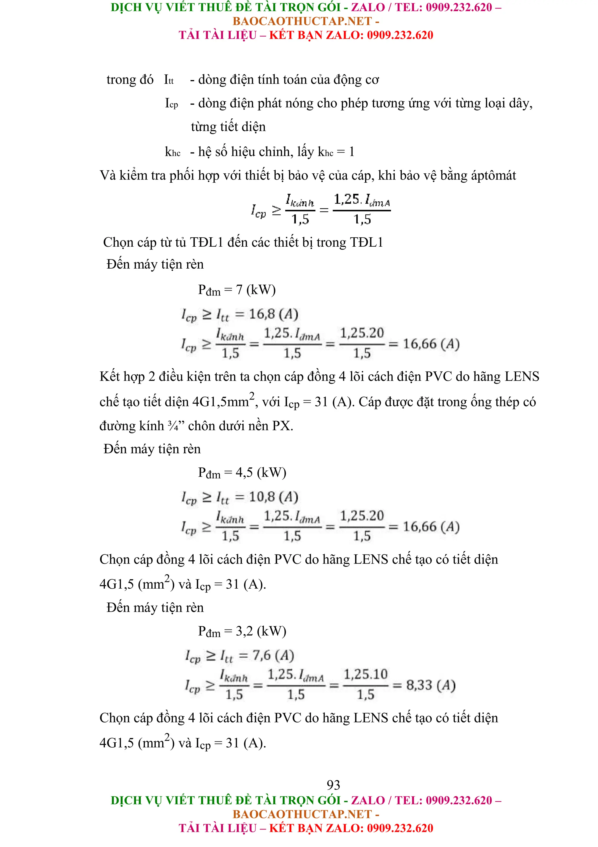 DỊCH VỤ VIẾT THUÊ ĐỀ TÀI TRỌN GÓI - ZALO / TEL: 0909.232.620 –
BAOCAOTHUCTAP.NET -
TẢI TÀI LIỆU – KẾT BẠN ZALO: 0909.232.620
DỊCH VỤ VIẾT THUÊ ĐỀ TÀI TRỌN GÓI - ZALO / TEL: 0909.232.620 –
BAOCAOTHUCTAP.NET -
TẢI TÀI LIỆU – KẾT BẠN ZALO: 0909.232.620
trong đó Itt - dòng điện tính toán của động cơ
Icp - dòng điện phát nóng cho phép tương ứng với từng loại dây,
từng tiết diện
khc - hệ số hiệu chỉnh, lấy khc = 1
Và kiểm tra phối hợp với thiết bị bảo vệ của cáp, khi bảo vệ bằng áptômát
Chọn cáp từ tủ TĐL1 đến các thiết bị trong TĐL1
Đến máy tiện rèn
Pđm = 7 (kW)
Kết hợp 2 điều kiện trên ta chọn cáp đồng 4 lõi cách điện PVC do hãng LENS
chế tạo tiết diện 4G1,5mm2
, với Icp = 31 (A). Cáp được đặt trong ống thép có
đường kính ¾” chôn dưới nền PX.
Đến máy tiện rèn
Pđm = 4,5 (kW)
Chọn cáp đồng 4 lõi cách điện PVC do hãng LENS chế tạo có tiết diện
4G1,5 (mm2
) và Icp = 31 (A).
Đến máy tiện rèn
Pđm = 3,2 (kW)
Chọn cáp đồng 4 lõi cách điện PVC do hãng LENS chế tạo có tiết diện
4G1,5 (mm2
) và Icp = 31 (A).
93
 