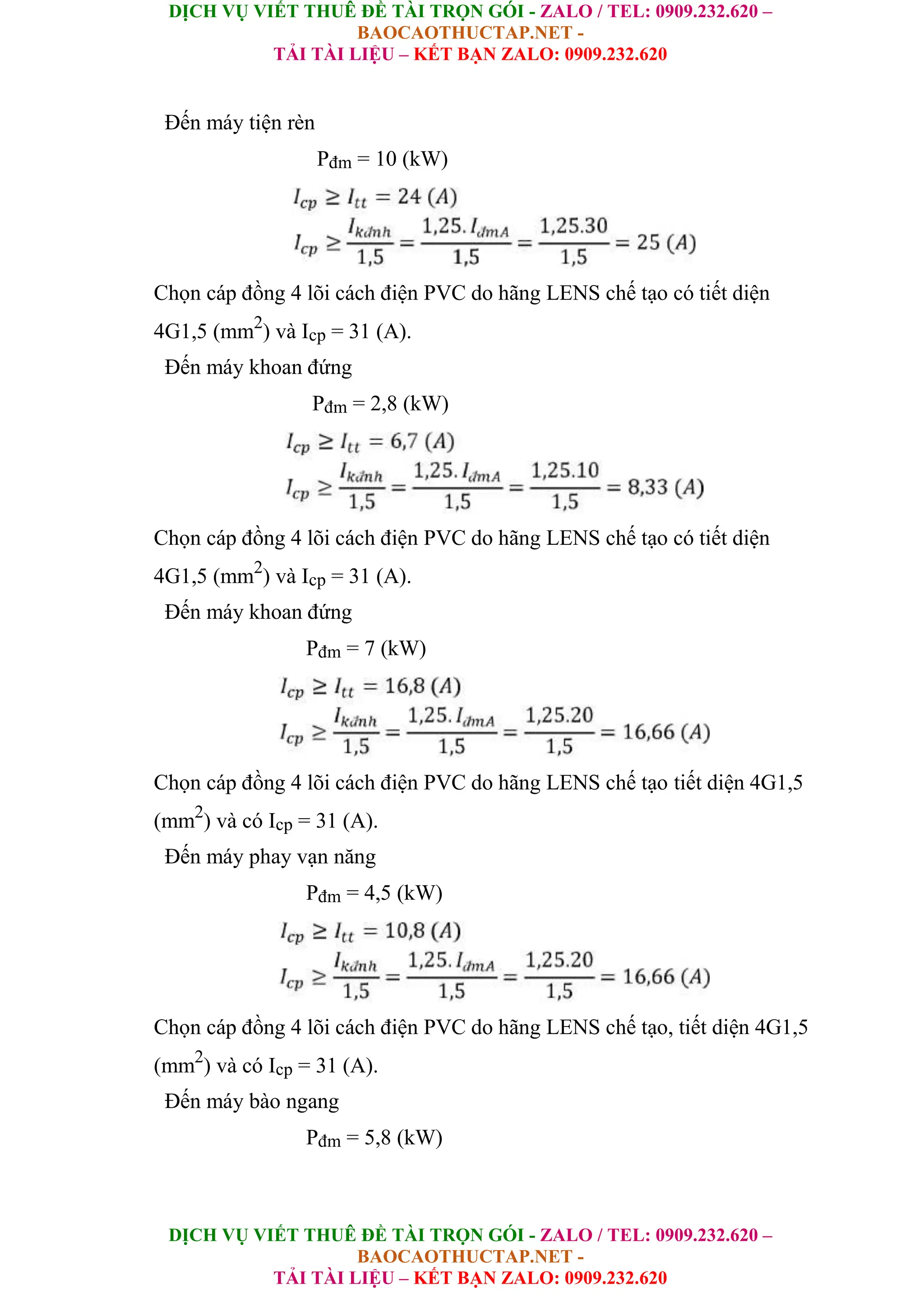 DỊCH VỤ VIẾT THUÊ ĐỀ TÀI TRỌN GÓI - ZALO / TEL: 0909.232.620 –
BAOCAOTHUCTAP.NET -
TẢI TÀI LIỆU – KẾT BẠN ZALO: 0909.232.620
DỊCH VỤ VIẾT THUÊ ĐỀ TÀI TRỌN GÓI - ZALO / TEL: 0909.232.620 –
BAOCAOTHUCTAP.NET -
TẢI TÀI LIỆU – KẾT BẠN ZALO: 0909.232.620
Đến máy tiện rèn
Pđm = 10 (kW)
Chọn cáp đồng 4 lõi cách điện PVC do hãng LENS chế tạo có tiết diện
4G1,5 (mm2
) và Icp = 31 (A).
Đến máy khoan đứng
Pđm = 2,8 (kW)
Chọn cáp đồng 4 lõi cách điện PVC do hãng LENS chế tạo có tiết diện
4G1,5 (mm2
) và Icp = 31 (A).
Đến máy khoan đứng
Pđm = 7 (kW)
Chọn cáp đồng 4 lõi cách điện PVC do hãng LENS chế tạo tiết diện 4G1,5
(mm2
) và có Icp = 31 (A).
Đến máy phay vạn năng
Pđm = 4,5 (kW)
Chọn cáp đồng 4 lõi cách điện PVC do hãng LENS chế tạo, tiết diện 4G1,5
(mm2
) và có Icp = 31 (A).
Đến máy bào ngang
Pđm = 5,8 (kW)
 