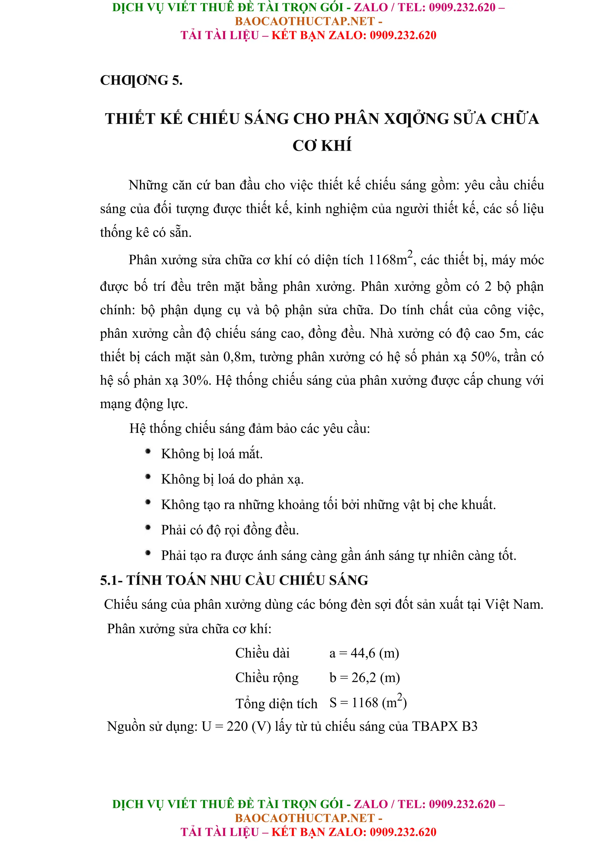 DỊCH VỤ VIẾT THUÊ ĐỀ TÀI TRỌN GÓI - ZALO / TEL: 0909.232.620 –
BAOCAOTHUCTAP.NET -
TẢI TÀI LIỆU – KẾT BẠN ZALO: 0909.232.620
DỊCH VỤ VIẾT THUÊ ĐỀ TÀI TRỌN GÓI - ZALO / TEL: 0909.232.620 –
BAOCAOTHUCTAP.NET -
TẢI TÀI LIỆU – KẾT BẠN ZALO: 0909.232.620
CHƢƠNG 5.
THIẾT KẾ CHIẾU SÁNG CHO PHÂN XƢỞNG SỬA CHỮA
CƠ KHÍ
Những căn cứ ban đầu cho việc thiết kế chiếu sáng gồm: yêu cầu chiếu
sáng của đối tượng được thiết kế, kinh nghiệm của người thiết kế, các số liệu
thống kê có sẵn.
Phân xưởng sửa chữa cơ khí có diện tích 1168m2
, các thiết bị, máy móc
được bố trí đều trên mặt bằng phân xưởng. Phân xưởng gồm có 2 bộ phận
chính: bộ phận dụng cụ và bộ phận sửa chữa. Do tính chất của công việc,
phân xưởng cần độ chiếu sáng cao, đồng đều. Nhà xưởng có độ cao 5m, các
thiết bị cách mặt sàn 0,8m, tường phân xưởng có hệ số phản xạ 50%, trần có
hệ số phản xạ 30%. Hệ thống chiếu sáng của phân xưởng được cấp chung với
mạng động lực.
Hệ thống chiếu sáng đảm bảo các yêu cầu:
Không bị loá mắt.
Không bị loá do phản xạ.
Không tạo ra những khoảng tối bởi những vật bị che khuất.
Phải có độ rọi đồng đều.
Phải tạo ra được ánh sáng càng gần ánh sáng tự nhiên càng tốt.
5.1- TÍNH TOÁN NHU CẦU CHIẾU SÁNG
Chiếu sáng của phân xưởng dùng các bóng đèn sợi đốt sản xuất tại Việt Nam.
Phân xưởng sửa chữa cơ khí:
Chiều dài a = 44,6 (m)
Chiều rộng b = 26,2 (m)
Tổng diện tích S = 1168 (m2
)
Nguồn sử dụng: U = 220 (V) lấy từ tủ chiếu sáng của TBAPX B3
 