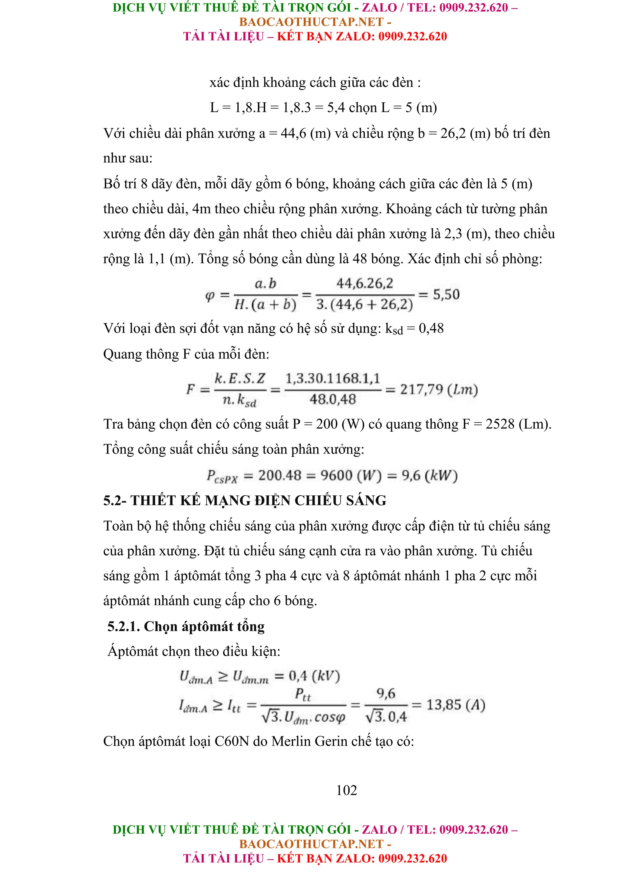 DỊCH VỤ VIẾT THUÊ ĐỀ TÀI TRỌN GÓI - ZALO / TEL: 0909.232.620 –
BAOCAOTHUCTAP.NET -
TẢI TÀI LIỆU – KẾT BẠN ZALO: 0909.232.620
DỊCH VỤ VIẾT THUÊ ĐỀ TÀI TRỌN GÓI - ZALO / TEL: 0909.232.620 –
BAOCAOTHUCTAP.NET -
TẢI TÀI LIỆU – KẾT BẠN ZALO: 0909.232.620
xác định khoảng cách giữa các đèn :
L = 1,8.H = 1,8.3 = 5,4 chọn L = 5 (m)
Với chiều dài phân xưởng a = 44,6 (m) và chiều rộng b = 26,2 (m) bố trí đèn
như sau:
Bố trí 8 dãy đèn, mỗi dãy gồm 6 bóng, khoảng cách giữa các đèn là 5 (m)
theo chiều dài, 4m theo chiều rộng phân xưởng. Khoảng cách từ tường phân
xưởng đến dãy đèn gần nhất theo chiều dài phân xưởng là 2,3 (m), theo chiều
rộng là 1,1 (m). Tổng số bóng cần dùng là 48 bóng. Xác định chỉ số phòng:
Với loại đèn sợi đốt vạn năng có hệ số sử dụng: ksd = 0,48
Quang thông F của mỗi đèn:
Tra bảng chọn đèn có công suất P = 200 (W) có quang thông F = 2528 (Lm).
Tổng công suất chiếu sáng toàn phân xưởng:
5.2- THIẾT KẾ MẠNG ĐIỆN CHIẾU SÁNG
Toàn bộ hệ thống chiếu sáng của phân xưởng được cấp điện từ tủ chiếu sáng
của phân xưởng. Đặt tủ chiếu sáng cạnh cửa ra vào phân xưởng. Tủ chiếu
sáng gồm 1 áptômát tổng 3 pha 4 cực và 8 áptômát nhánh 1 pha 2 cực mỗi
áptômát nhánh cung cấp cho 6 bóng.
5.2.1. Chọn áptômát tổng
Áptômát chọn theo điều kiện:
Chọn áptômát loại C60N do Merlin Gerin chế tạo có:
102
 