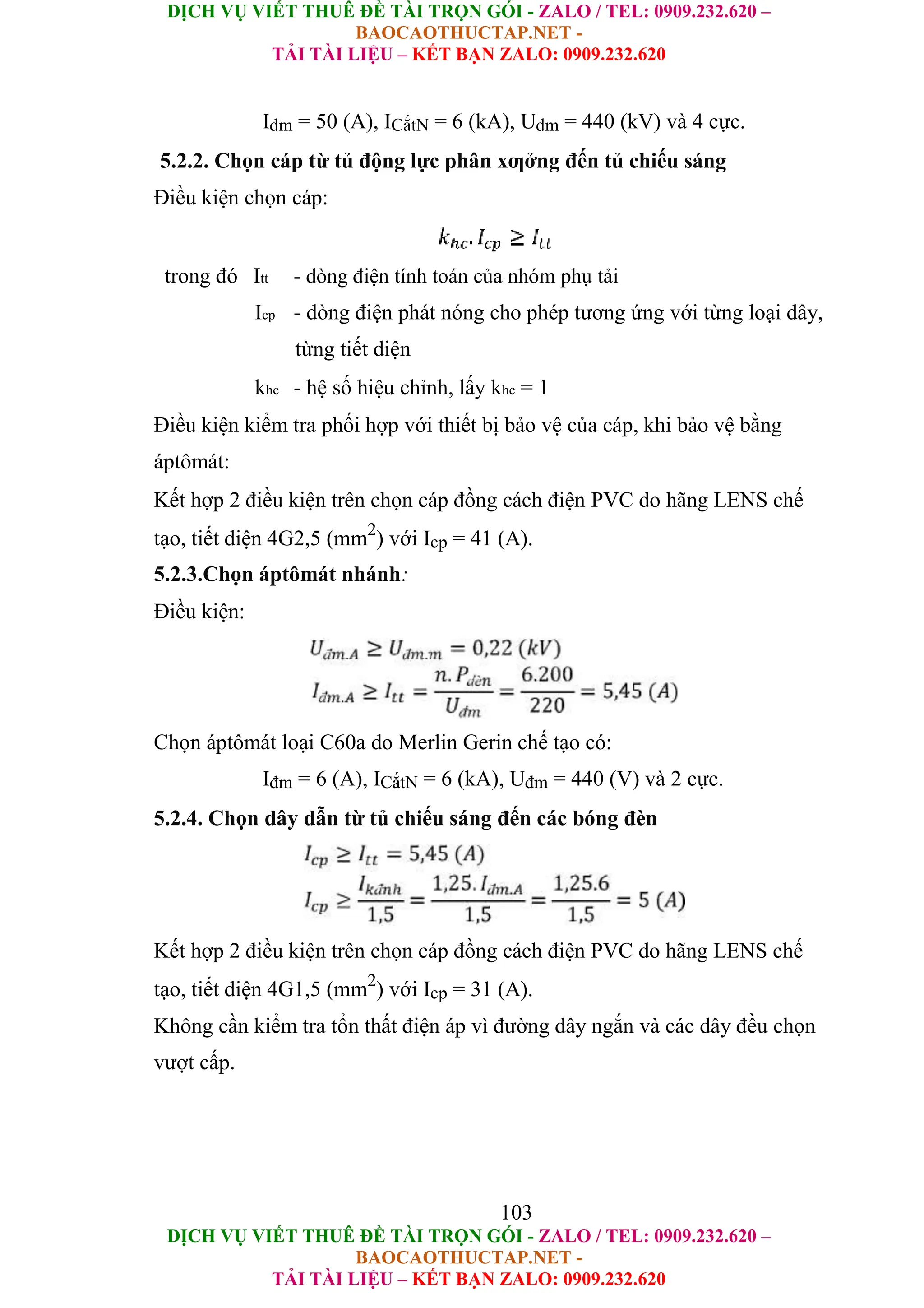 DỊCH VỤ VIẾT THUÊ ĐỀ TÀI TRỌN GÓI - ZALO / TEL: 0909.232.620 –
BAOCAOTHUCTAP.NET -
TẢI TÀI LIỆU – KẾT BẠN ZALO: 0909.232.620
DỊCH VỤ VIẾT THUÊ ĐỀ TÀI TRỌN GÓI - ZALO / TEL: 0909.232.620 –
BAOCAOTHUCTAP.NET -
TẢI TÀI LIỆU – KẾT BẠN ZALO: 0909.232.620
Iđm = 50 (A), ICắtN = 6 (kA), Uđm = 440 (kV) và 4 cực.
5.2.2. Chọn cáp từ tủ động lực phân xƣởng đến tủ chiếu sáng
Điều kiện chọn cáp:
trong đó Itt - dòng điện tính toán của nhóm phụ tải
Icp - dòng điện phát nóng cho phép tương ứng với từng loại dây,
từng tiết diện
khc - hệ số hiệu chỉnh, lấy khc = 1
Điều kiện kiểm tra phối hợp với thiết bị bảo vệ của cáp, khi bảo vệ bằng
áptômát:
Kết hợp 2 điều kiện trên chọn cáp đồng cách điện PVC do hãng LENS chế
tạo, tiết diện 4G2,5 (mm2
) với Icp = 41 (A).
5.2.3.Chọn áptômát nhánh:
Điều kiện:
Chọn áptômát loại C60a do Merlin Gerin chế tạo có:
Iđm = 6 (A), ICắtN = 6 (kA), Uđm = 440 (V) và 2 cực.
5.2.4. Chọn dây dẫn từ tủ chiếu sáng đến các bóng đèn
Kết hợp 2 điều kiện trên chọn cáp đồng cách điện PVC do hãng LENS chế
tạo, tiết diện 4G1,5 (mm2
) với Icp = 31 (A).
Không cần kiểm tra tổn thất điện áp vì đường dây ngắn và các dây đều chọn
vượt cấp.
103
 