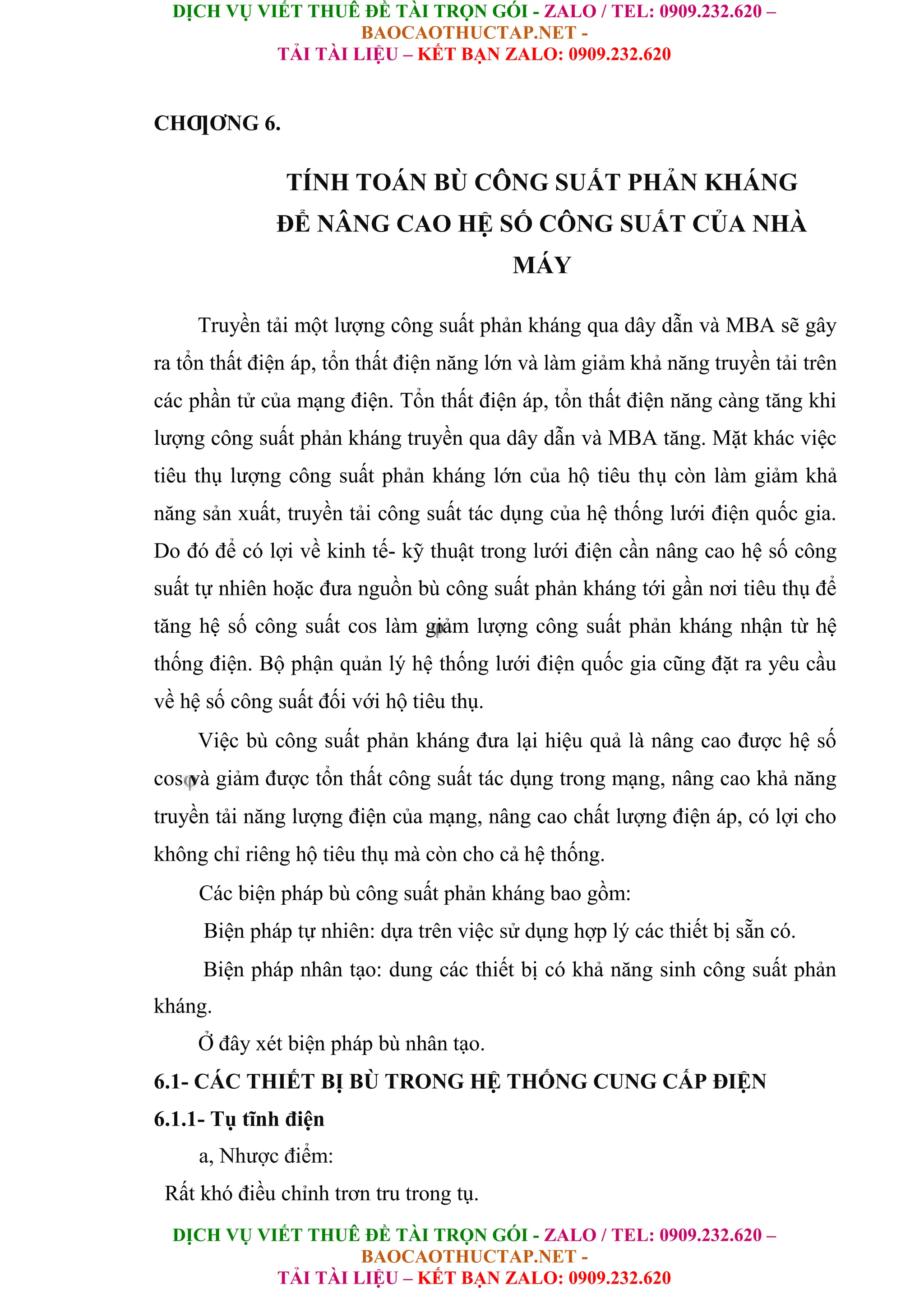 DỊCH VỤ VIẾT THUÊ ĐỀ TÀI TRỌN GÓI - ZALO / TEL: 0909.232.620 –
BAOCAOTHUCTAP.NET -
TẢI TÀI LIỆU – KẾT BẠN ZALO: 0909.232.620
DỊCH VỤ VIẾT THUÊ ĐỀ TÀI TRỌN GÓI - ZALO / TEL: 0909.232.620 –
BAOCAOTHUCTAP.NET -
TẢI TÀI LIỆU – KẾT BẠN ZALO: 0909.232.620
CHƢƠNG 6.
TÍNH TOÁN BÙ CÔNG SUẤT PHẢN KHÁNG
ĐỂ NÂNG CAO HỆ SỐ CÔNG SUẤT CỦA NHÀ
MÁY
Truyền tải một lượng công suất phản kháng qua dây dẫn và MBA sẽ gây
ra tổn thất điện áp, tổn thất điện năng lớn và làm giảm khả năng truyền tải trên
các phần tử của mạng điện. Tổn thất điện áp, tổn thất điện năng càng tăng khi
lượng công suất phản kháng truyền qua dây dẫn và MBA tăng. Mặt khác việc
tiêu thụ lượng công suất phản kháng lớn của hộ tiêu thụ còn làm giảm khả
năng sản xuất, truyền tải công suất tác dụng của hệ thống lưới điện quốc gia.
Do đó để có lợi về kinh tế- kỹ thuật trong lưới điện cần nâng cao hệ số công
suất tự nhiên hoặc đưa nguồn bù công suất phản kháng tới gần nơi tiêu thụ để
tăng hệ số công suất cos làm giảm lượng công suất phản kháng nhận từ hệ
thống điện. Bộ phận quản lý hệ thống lưới điện quốc gia cũng đặt ra yêu cầu
về hệ số công suất đối với hộ tiêu thụ.
Việc bù công suất phản kháng đưa lại hiệu quả là nâng cao được hệ số
cos và giảm được tổn thất công suất tác dụng trong mạng, nâng cao khả năng
truyền tải năng lượng điện của mạng, nâng cao chất lượng điện áp, có lợi cho
không chỉ riêng hộ tiêu thụ mà còn cho cả hệ thống.
Các biện pháp bù công suất phản kháng bao gồm:
Biện pháp tự nhiên: dựa trên việc sử dụng hợp lý các thiết bị sẵn có.
Biện pháp nhân tạo: dung các thiết bị có khả năng sinh công suất phản
kháng.
Ở đây xét biện pháp bù nhân tạo.
6.1- CÁC THIẾT BỊ BÙ TRONG HỆ THỐNG CUNG CẤP ĐIỆN
6.1.1- Tụ tĩnh điện
a, Nhược điểm:
Rất khó điều chỉnh trơn tru trong tụ.
 