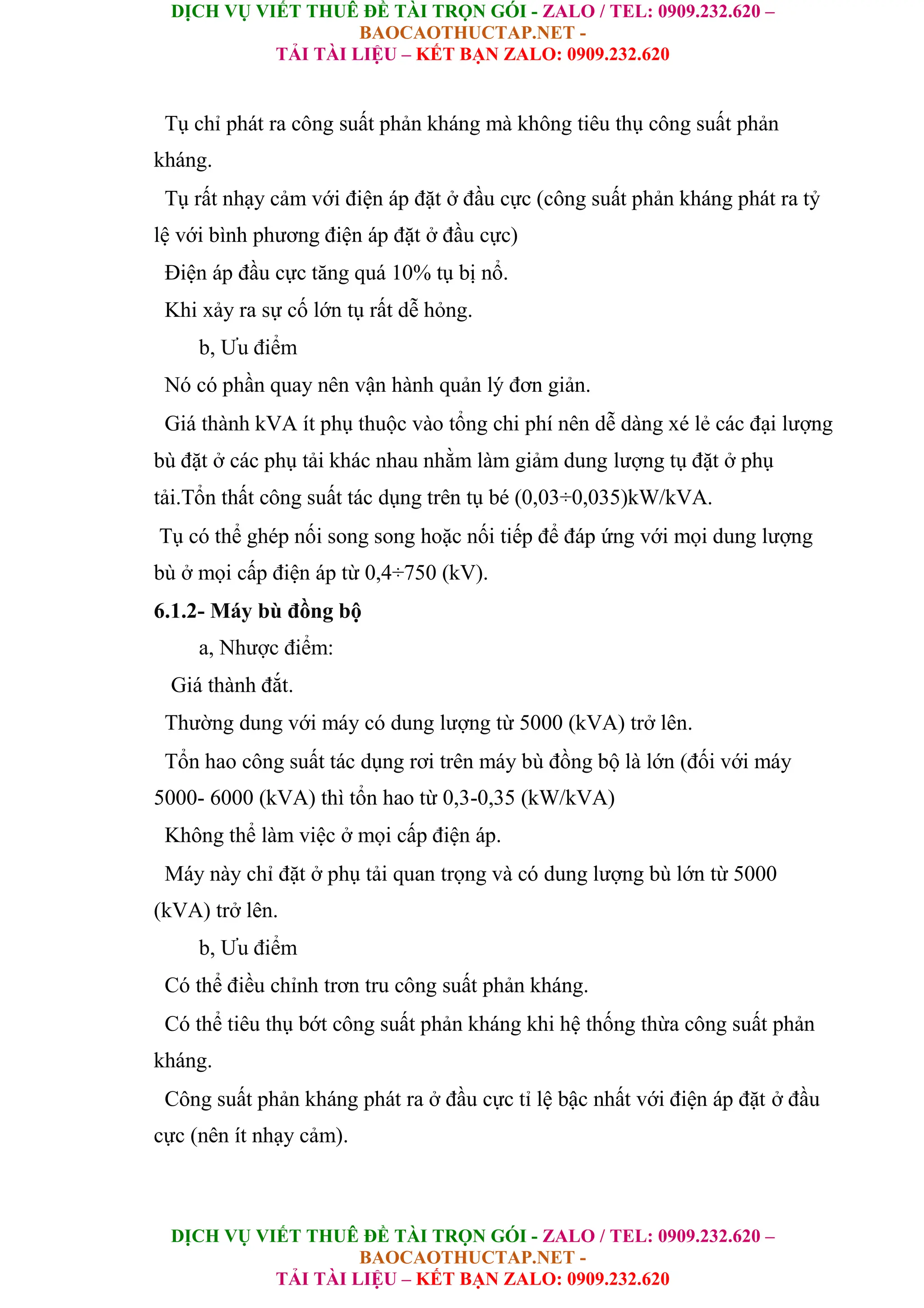 DỊCH VỤ VIẾT THUÊ ĐỀ TÀI TRỌN GÓI - ZALO / TEL: 0909.232.620 –
BAOCAOTHUCTAP.NET -
TẢI TÀI LIỆU – KẾT BẠN ZALO: 0909.232.620
DỊCH VỤ VIẾT THUÊ ĐỀ TÀI TRỌN GÓI - ZALO / TEL: 0909.232.620 –
BAOCAOTHUCTAP.NET -
TẢI TÀI LIỆU – KẾT BẠN ZALO: 0909.232.620
Tụ chỉ phát ra công suất phản kháng mà không tiêu thụ công suất phản
kháng.
Tụ rất nhạy cảm với điện áp đặt ở đầu cực (công suất phản kháng phát ra tỷ
lệ với bình phương điện áp đặt ở đầu cực)
Điện áp đầu cực tăng quá 10% tụ bị nổ.
Khi xảy ra sự cố lớn tụ rất dễ hỏng.
b, Ưu điểm
Nó có phần quay nên vận hành quản lý đơn giản.
Giá thành kVA ít phụ thuộc vào tổng chi phí nên dễ dàng xé lẻ các đại lượng
bù đặt ở các phụ tải khác nhau nhằm làm giảm dung lượng tụ đặt ở phụ
tải.Tổn thất công suất tác dụng trên tụ bé (0,03÷0,035)kW/kVA.
Tụ có thể ghép nối song song hoặc nối tiếp để đáp ứng với mọi dung lượng
bù ở mọi cấp điện áp từ 0,4÷750 (kV).
6.1.2- Máy bù đồng bộ
a, Nhược điểm:
Giá thành đắt.
Thường dung với máy có dung lượng từ 5000 (kVA) trở lên.
Tổn hao công suất tác dụng rơi trên máy bù đồng bộ là lớn (đối với máy
5000- 6000 (kVA) thì tổn hao từ 0,3-0,35 (kW/kVA)
Không thể làm việc ở mọi cấp điện áp.
Máy này chỉ đặt ở phụ tải quan trọng và có dung lượng bù lớn từ 5000
(kVA) trở lên.
b, Ưu điểm
Có thể điều chỉnh trơn tru công suất phản kháng.
Có thể tiêu thụ bớt công suất phản kháng khi hệ thống thừa công suất phản
kháng.
Công suất phản kháng phát ra ở đầu cực tỉ lệ bậc nhất với điện áp đặt ở đầu
cực (nên ít nhạy cảm).
 