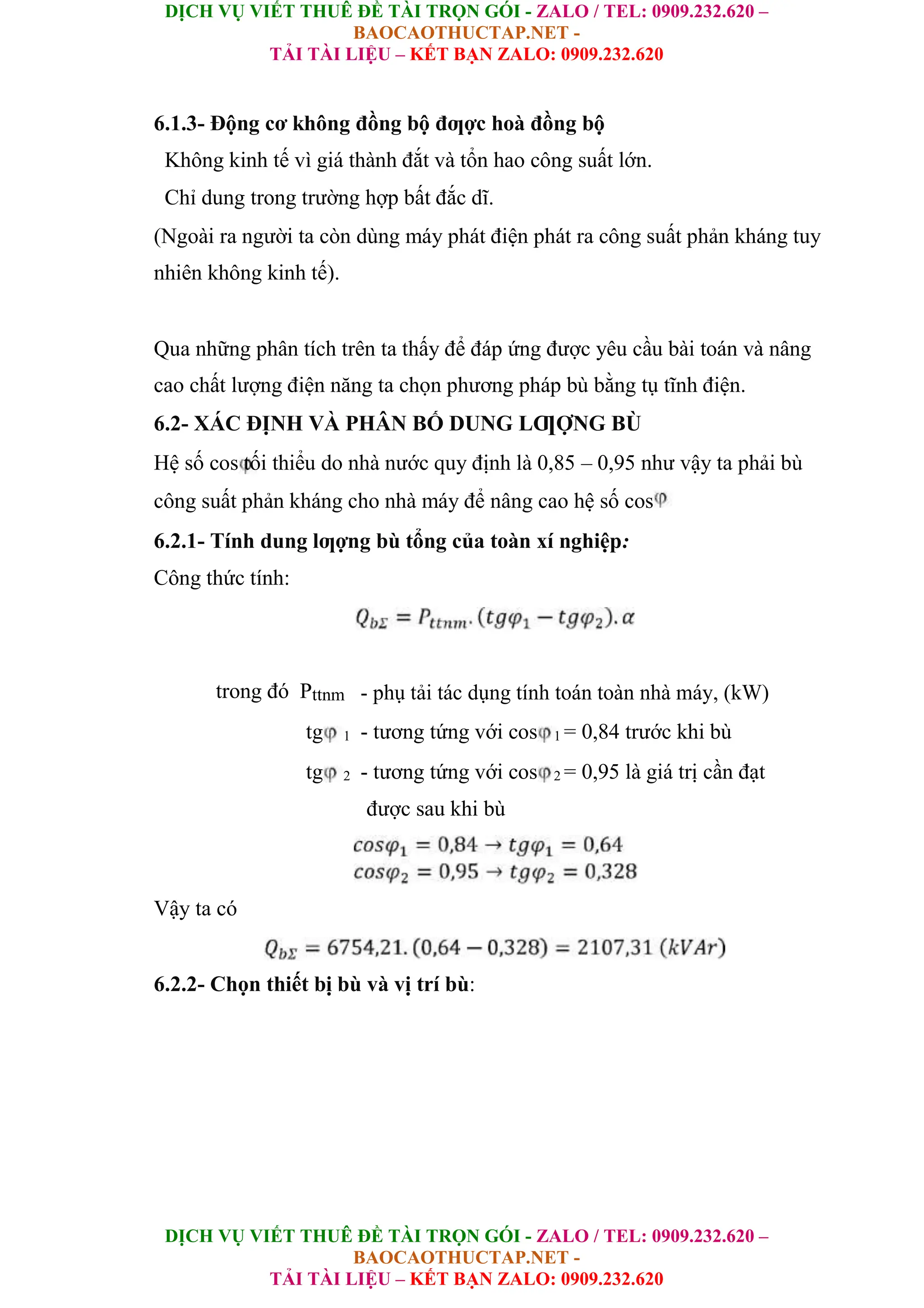 DỊCH VỤ VIẾT THUÊ ĐỀ TÀI TRỌN GÓI - ZALO / TEL: 0909.232.620 –
BAOCAOTHUCTAP.NET -
TẢI TÀI LIỆU – KẾT BẠN ZALO: 0909.232.620
DỊCH VỤ VIẾT THUÊ ĐỀ TÀI TRỌN GÓI - ZALO / TEL: 0909.232.620 –
BAOCAOTHUCTAP.NET -
TẢI TÀI LIỆU – KẾT BẠN ZALO: 0909.232.620
6.1.3- Động cơ không đồng bộ đƣợc hoà đồng bộ
Không kinh tế vì giá thành đắt và tổn hao công suất lớn.
Chỉ dung trong trường hợp bất đắc dĩ.
(Ngoài ra người ta còn dùng máy phát điện phát ra công suất phản kháng tuy
nhiên không kinh tế).
Qua những phân tích trên ta thấy để đáp ứng được yêu cầu bài toán và nâng
cao chất lượng điện năng ta chọn phương pháp bù bằng tụ tĩnh điện.
6.2- XÁC ĐỊNH VÀ PHÂN BỐ DUNG LƢỢNG BÙ
Hệ số cos tối thiểu do nhà nước quy định là 0,85 – 0,95 như vậy ta phải bù
công suất phản kháng cho nhà máy để nâng cao hệ số cos
6.2.1- Tính dung lƣợng bù tổng của toàn xí nghiệp:
Công thức tính:
trong đó Pttnm - phụ tải tác dụng tính toán toàn nhà máy, (kW)
tg 1 - tương tứng với cos 1 = 0,84 trước khi bù
tg 2 - tương tứng với cos 2 = 0,95 là giá trị cần đạt
được sau khi bù
Vậy ta có
6.2.2- Chọn thiết bị bù và vị trí bù:
 