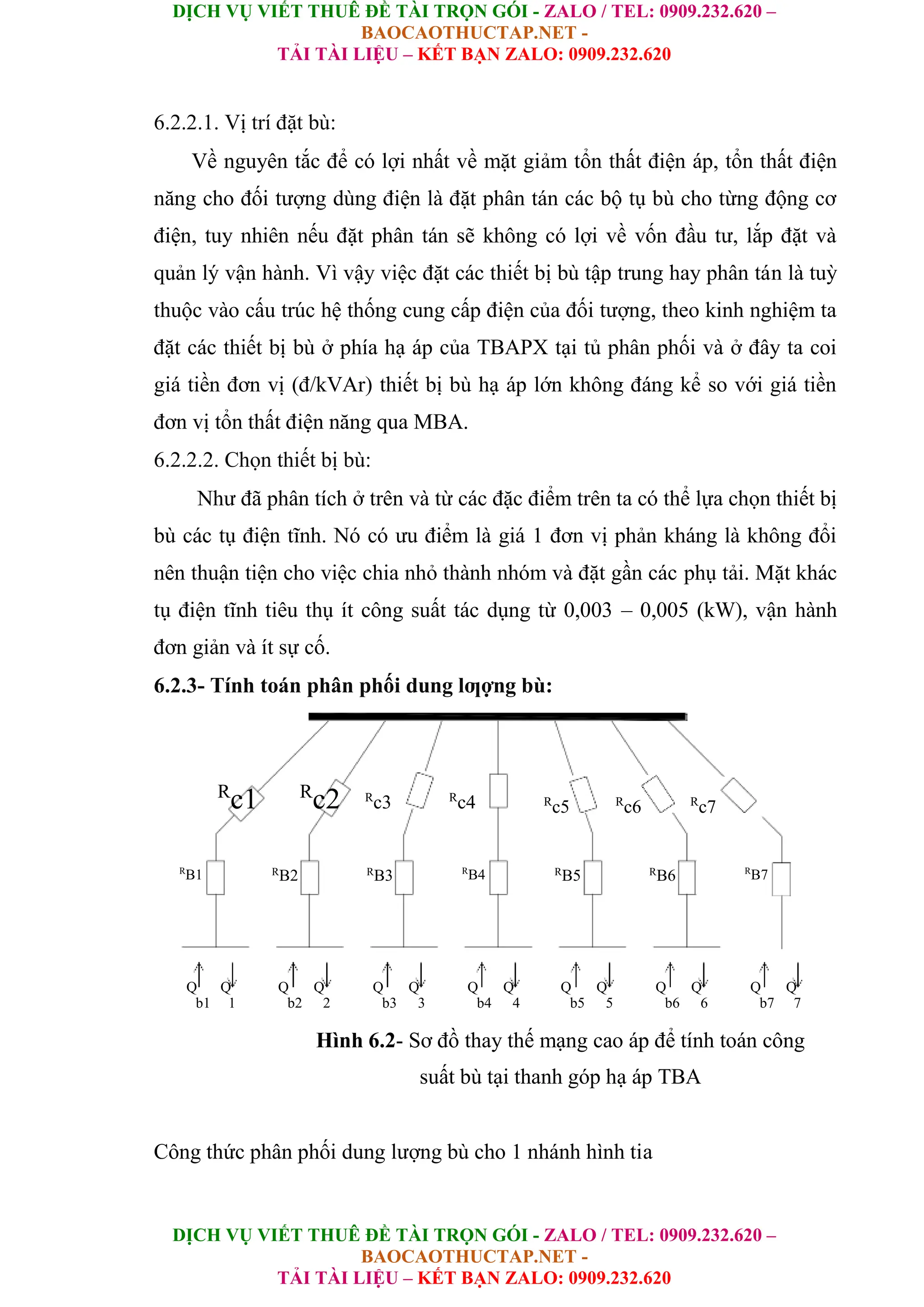 DỊCH VỤ VIẾT THUÊ ĐỀ TÀI TRỌN GÓI - ZALO / TEL: 0909.232.620 –
BAOCAOTHUCTAP.NET -
TẢI TÀI LIỆU – KẾT BẠN ZALO: 0909.232.620
DỊCH VỤ VIẾT THUÊ ĐỀ TÀI TRỌN GÓI - ZALO / TEL: 0909.232.620 –
BAOCAOTHUCTAP.NET -
TẢI TÀI LIỆU – KẾT BẠN ZALO: 0909.232.620
6.2.2.1. Vị trí đặt bù:
Về nguyên tắc để có lợi nhất về mặt giảm tổn thất điện áp, tổn thất điện
năng cho đối tượng dùng điện là đặt phân tán các bộ tụ bù cho từng động cơ
điện, tuy nhiên nếu đặt phân tán sẽ không có lợi về vốn đầu tư, lắp đặt và
quản lý vận hành. Vì vậy việc đặt các thiết bị bù tập trung hay phân tán là tuỳ
thuộc vào cấu trúc hệ thống cung cấp điện của đối tượng, theo kinh nghiệm ta
đặt các thiết bị bù ở phía hạ áp của TBAPX tại tủ phân phối và ở đây ta coi
giá tiền đơn vị (đ/kVAr) thiết bị bù hạ áp lớn không đáng kể so với giá tiền
đơn vị tổn thất điện năng qua MBA.
6.2.2.2. Chọn thiết bị bù:
Như đã phân tích ở trên và từ các đặc điểm trên ta có thể lựa chọn thiết bị
bù các tụ điện tĩnh. Nó có ưu điểm là giá 1 đơn vị phản kháng là không đổi
nên thuận tiện cho việc chia nhỏ thành nhóm và đặt gần các phụ tải. Mặt khác
tụ điện tĩnh tiêu thụ ít công suất tác dụng từ 0,003 – 0,005 (kW), vận hành
đơn giản và ít sự cố.
6.2.3- Tính toán phân phối dung lƣợng bù:
R
c1 R
c2 R
c3 R
c4 R
c5 R
c6 R
c7
R
B1 R
B2 R
B3 R
B4 R
B5 R
B6 R
B7
Q Q Q Q Q Q Q Q Q Q Q Q Q Q
b1 1 b2 2 b3 3 b4 4 b5 5 b6 6 b7 7
Hình 6.2- Sơ đồ thay thế mạng cao áp để tính toán công
suất bù tại thanh góp hạ áp TBA
Công thức phân phối dung lượng bù cho 1 nhánh hình tia
 