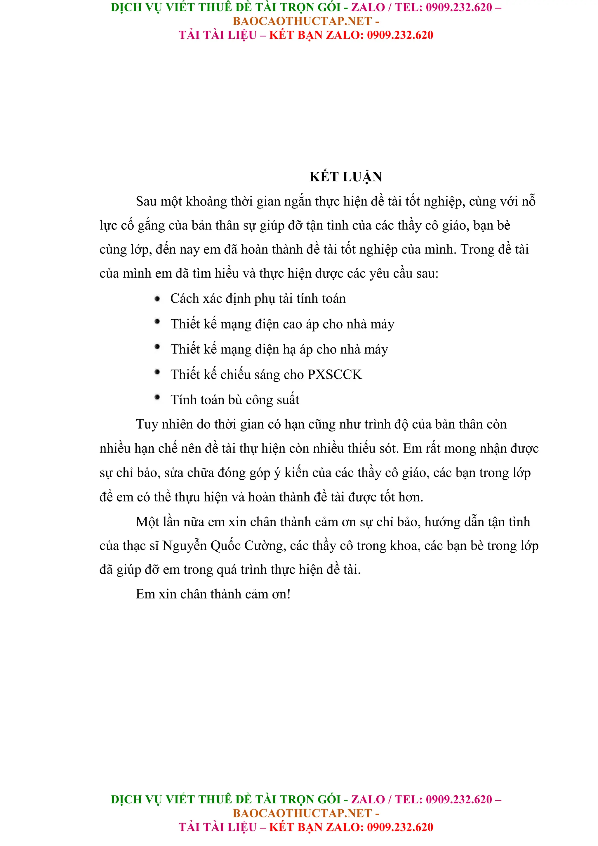 DỊCH VỤ VIẾT THUÊ ĐỀ TÀI TRỌN GÓI - ZALO / TEL: 0909.232.620 –
BAOCAOTHUCTAP.NET -
TẢI TÀI LIỆU – KẾT BẠN ZALO: 0909.232.620
DỊCH VỤ VIẾT THUÊ ĐỀ TÀI TRỌN GÓI - ZALO / TEL: 0909.232.620 –
BAOCAOTHUCTAP.NET -
TẢI TÀI LIỆU – KẾT BẠN ZALO: 0909.232.620
KẾT LUẬN
Sau một khoảng thời gian ngắn thực hiện đề tài tốt nghiệp, cùng với nỗ
lực cố gắng của bản thân sự giúp đỡ tận tình của các thầy cô giáo, bạn bè
cùng lớp, đến nay em đã hoàn thành đề tài tốt nghiệp của mình. Trong đề tài
của mình em đã tìm hiểu và thực hiện được các yêu cầu sau:
Cách xác định phụ tải tính toán
Thiết kế mạng điện cao áp cho nhà máy
Thiết kế mạng điện hạ áp cho nhà máy
Thiết kế chiếu sáng cho PXSCCK
Tính toán bù công suất
Tuy nhiên do thời gian có hạn cũng như trình độ của bản thân còn
nhiều hạn chế nên đề tài thự hiện còn nhiều thiếu sót. Em rất mong nhận được
sự chỉ bảo, sửa chữa đóng góp ý kiến của các thầy cô giáo, các bạn trong lớp
để em có thể thựu hiện và hoàn thành đề tài được tốt hơn.
Một lần nữa em xin chân thành cảm ơn sự chỉ bảo, hướng dẫn tận tình
của thạc sĩ Nguyễn Quốc Cường, các thầy cô trong khoa, các bạn bè trong lớp
đã giúp đỡ em trong quá trình thực hiện đề tài.
Em xin chân thành cảm ơn!
 