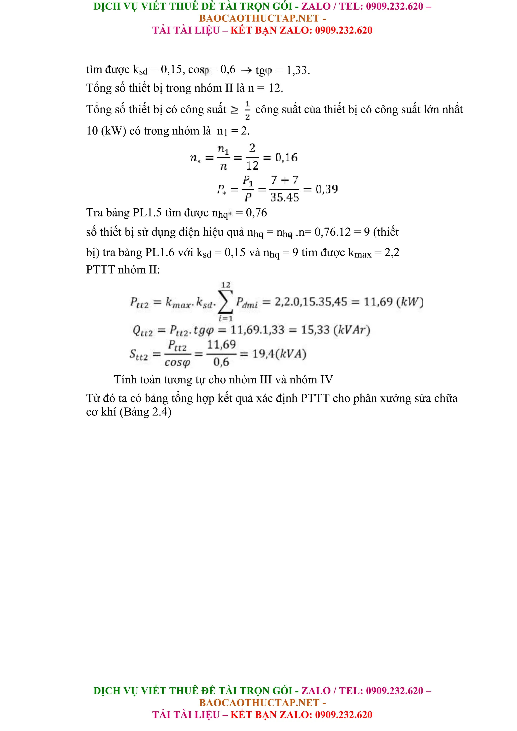 DỊCH VỤ VIẾT THUÊ ĐỀ TÀI TRỌN GÓI - ZALO / TEL: 0909.232.620 –
BAOCAOTHUCTAP.NET -
TẢI TÀI LIỆU – KẾT BẠN ZALO: 0909.232.620
DỊCH VỤ VIẾT THUÊ ĐỀ TÀI TRỌN GÓI - ZALO / TEL: 0909.232.620 –
BAOCAOTHUCTAP.NET -
TẢI TÀI LIỆU – KẾT BẠN ZALO: 0909.232.620
tìm được ksd = 0,15, cos = 0,6 tg = 1,33.
Tổng số thiết bị trong nhóm II là n = 12.
Tổng số thiết bị có công suất công suất của thiết bị có công suất lớn nhất
10 (kW) có trong nhóm là n1 = 2.
Tra bảng PL1.5 tìm được nhq = 0,76
số thiết bị sử dụng điện hiệu quả nhq = nhq .n= 0,76.12 = 9 (thiết
bị) tra bảng PL1.6 với ksd = 0,15 và nhq = 9 tìm được kmax = 2,2
PTTT nhóm II:
Tính toán tương tự cho nhóm III và nhóm IV
Từ đó ta có bảng tổng hợp kết quả xác định PTTT cho phân xưởng sửa chữa
cơ khí (Bảng 2.4)
 