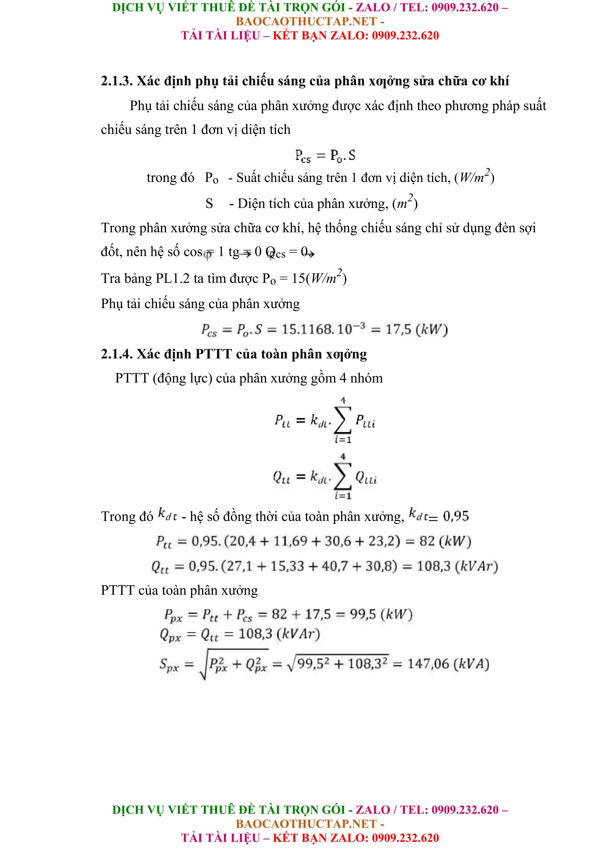 DỊCH VỤ VIẾT THUÊ ĐỀ TÀI TRỌN GÓI - ZALO / TEL: 0909.232.620 –
BAOCAOTHUCTAP.NET -
TẢI TÀI LIỆU – KẾT BẠN ZALO: 0909.232.620
DỊCH VỤ VIẾT THUÊ ĐỀ TÀI TRỌN GÓI - ZALO / TEL: 0909.232.620 –
BAOCAOTHUCTAP.NET -
TẢI TÀI LIỆU – KẾT BẠN ZALO: 0909.232.620
2.1.3. Xác định phụ tải chiếu sáng của phân xƣởng sửa chữa cơ khí
Phụ tải chiếu sáng của phân xưởng được xác định theo phương pháp suất
chiếu sáng trên 1 đơn vị diện tích
trong đó Po - Suất chiếu sáng trên 1 đơn vị diện tích, (W/m2
)
S - Diện tích của phân xưởng, (m2
)
Trong phân xưởng sửa chữa cơ khí, hệ thống chiếu sáng chỉ sử dụng đèn sợi
đốt, nên hệ số cos = 1 tg = 0 Qcs = 0.
Tra bảng PL1.2 ta tìm được Po = 15(W/m2
)
Phụ tải chiếu sáng của phân xưởng
2.1.4. Xác định PTTT của toàn phân xƣởng
PTTT (động lực) của phân xưởng gồm 4 nhóm
Trong đó - hệ số đồng thời của toàn phân xưởng,
PTTT của toàn phân xưởng
 