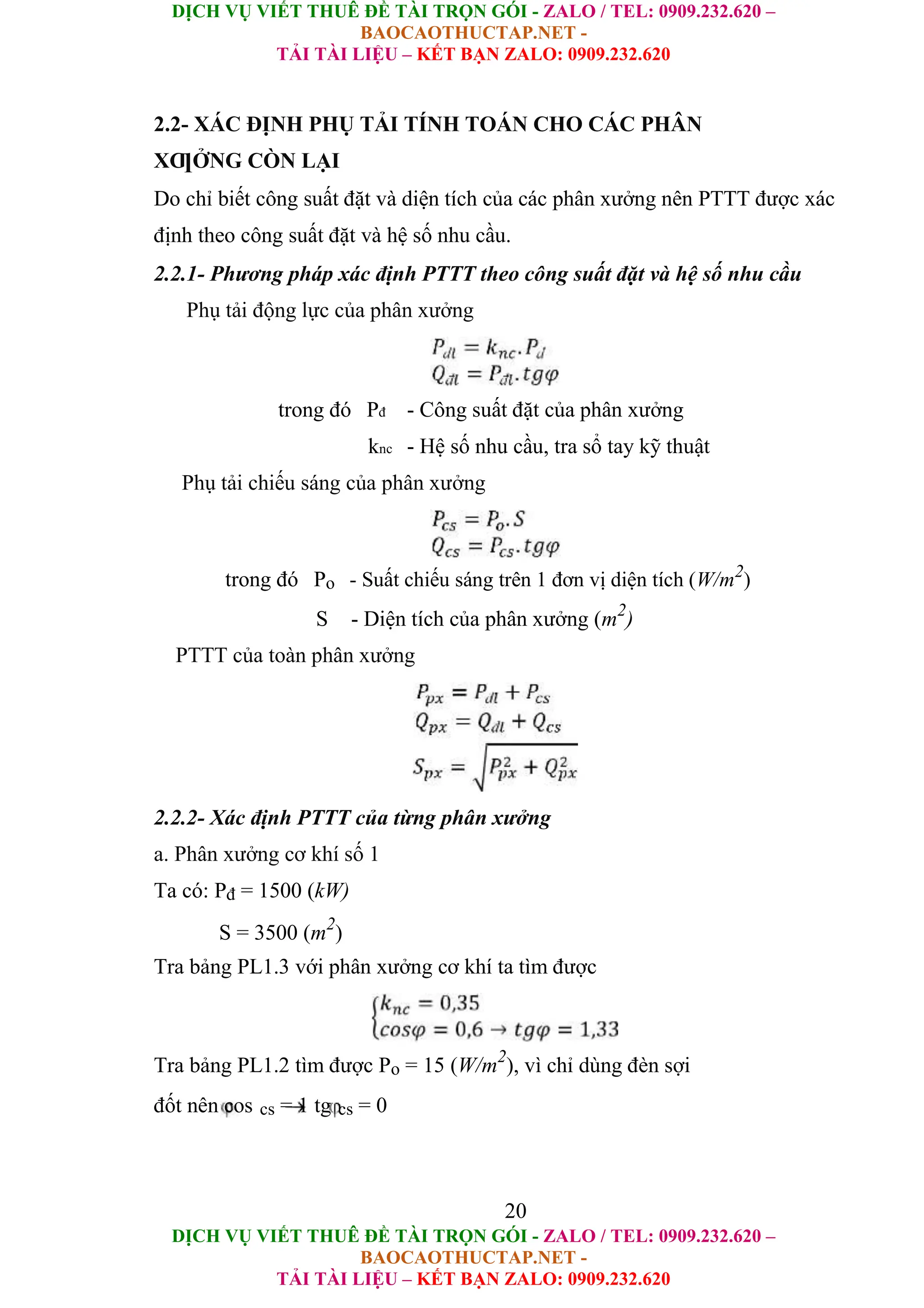 DỊCH VỤ VIẾT THUÊ ĐỀ TÀI TRỌN GÓI - ZALO / TEL: 0909.232.620 –
BAOCAOTHUCTAP.NET -
TẢI TÀI LIỆU – KẾT BẠN ZALO: 0909.232.620
DỊCH VỤ VIẾT THUÊ ĐỀ TÀI TRỌN GÓI - ZALO / TEL: 0909.232.620 –
BAOCAOTHUCTAP.NET -
TẢI TÀI LIỆU – KẾT BẠN ZALO: 0909.232.620
2.2- XÁC ĐỊNH PHỤ TẢI TÍNH TOÁN CHO CÁC PHÂN
XƢỞNG CÒN LẠI
Do chỉ biết công suất đặt và diện tích của các phân xưởng nên PTTT được xác
định theo công suất đặt và hệ số nhu cầu.
2.2.1- Phương pháp xác định PTTT theo công suất đặt và hệ số nhu cầu
Phụ tải động lực của phân xưởng
trong đó Pđ - Công suất đặt của phân xưởng
knc - Hệ số nhu cầu, tra sổ tay kỹ thuật
Phụ tải chiếu sáng của phân xưởng
trong đó Po - Suất chiếu sáng trên 1 đơn vị diện tích (W/m2
)
S - Diện tích của phân xưởng (m2
)
PTTT của toàn phân xưởng
2.2.2- Xác định PTTT của từng phân xưởng
a. Phân xưởng cơ khí số 1
Ta có: Pđ = 1500 (kW)
S = 3500 (m2
)
Tra bảng PL1.3 với phân xưởng cơ khí ta tìm được
Tra bảng PL1.2 tìm được Po = 15 (W/m2
), vì chỉ dùng đèn sợi
đốt nên cos cs = 1 tg cs = 0
20
 