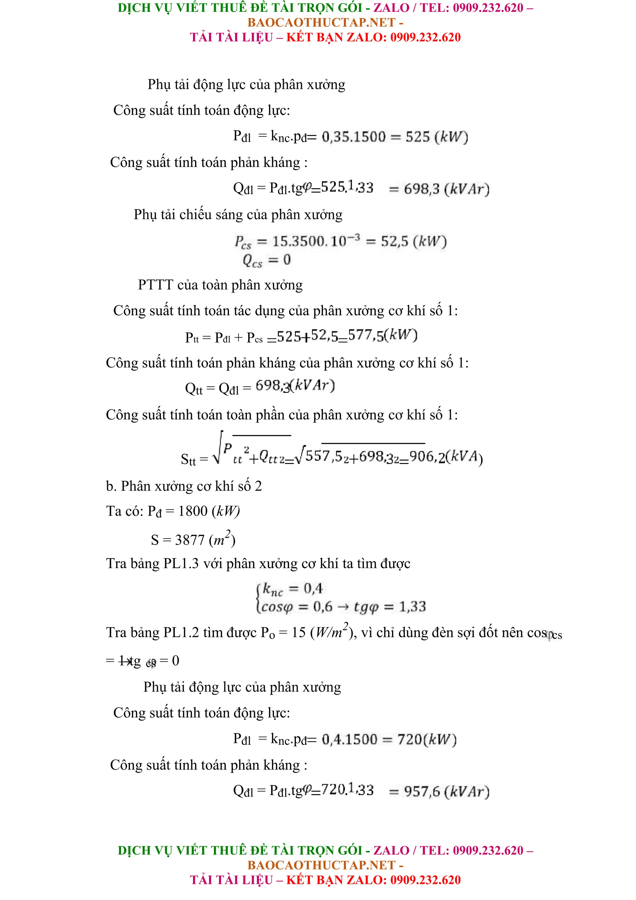 DỊCH VỤ VIẾT THUÊ ĐỀ TÀI TRỌN GÓI - ZALO / TEL: 0909.232.620 –
BAOCAOTHUCTAP.NET -
TẢI TÀI LIỆU – KẾT BẠN ZALO: 0909.232.620
DỊCH VỤ VIẾT THUÊ ĐỀ TÀI TRỌN GÓI - ZALO / TEL: 0909.232.620 –
BAOCAOTHUCTAP.NET -
TẢI TÀI LIỆU – KẾT BẠN ZALO: 0909.232.620
Phụ tải động lực của phân xưởng
Công suất tính toán động lực:
Pđl = knc.pđ
Công suất tính toán phản kháng :
Qđl = Pđl.tg
Phụ tải chiếu sáng của phân xưởng
PTTT của toàn phân xưởng
Công suất tính toán tác dụng của phân xưởng cơ khí số 1:
Ptt = Pđl + Pcs
Công suất tính toán phản kháng của phân xưởng cơ khí số 1:
Qtt = Qđl =
Công suất tính toán toàn phần của phân xưởng cơ khí số 1:
Stt = )
b. Phân xưởng cơ khí số 2
Ta có: Pđ = 1800 (kW)
S = 3877 (m2
)
Tra bảng PL1.3 với phân xưởng cơ khí ta tìm được
Tra bảng PL1.2 tìm được Po = 15 (W/m2
), vì chỉ dùng đèn sợi đốt nên cos cs
= 1 tg cs = 0
Phụ tải động lực của phân xưởng
Công suất tính toán động lực:
Pđl = knc.pđ
Công suất tính toán phản kháng :
Qđl = Pđl.tg
 