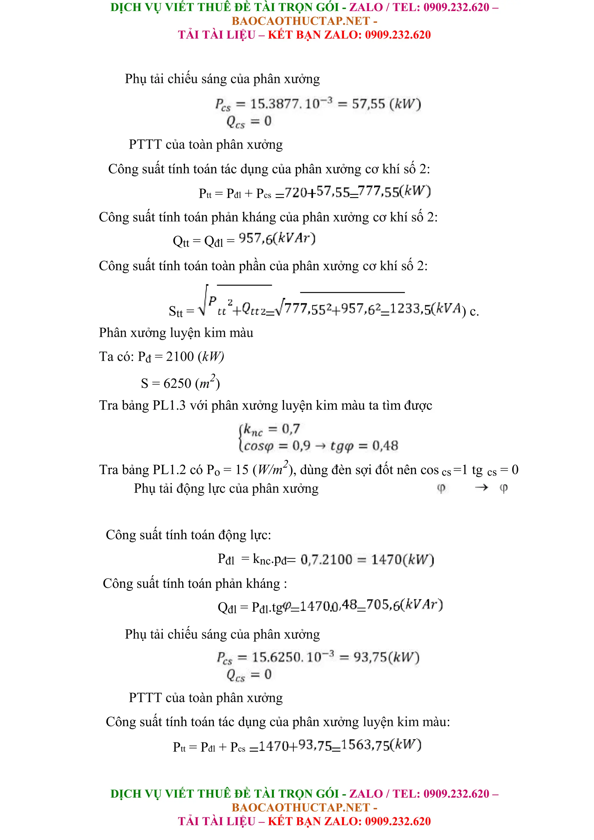DỊCH VỤ VIẾT THUÊ ĐỀ TÀI TRỌN GÓI - ZALO / TEL: 0909.232.620 –
BAOCAOTHUCTAP.NET -
TẢI TÀI LIỆU – KẾT BẠN ZALO: 0909.232.620
DỊCH VỤ VIẾT THUÊ ĐỀ TÀI TRỌN GÓI - ZALO / TEL: 0909.232.620 –
BAOCAOTHUCTAP.NET -
TẢI TÀI LIỆU – KẾT BẠN ZALO: 0909.232.620
Phụ tải chiếu sáng của phân xưởng
PTTT của toàn phân xưởng
Công suất tính toán tác dụng của phân xưởng cơ khí số 2:
Ptt = Pđl + Pcs
Công suất tính toán phản kháng của phân xưởng cơ khí số 2:
Qtt = Qđl =
Công suất tính toán toàn phần của phân xưởng cơ khí số 2:
Stt = ) c.
Phân xưởng luyện kim màu
Ta có: Pđ = 2100 (kW)
S = 6250 (m2
)
Tra bảng PL1.3 với phân xưởng luyện kim màu ta tìm được
Tra bảng PL1.2 có Po = 15 (W/m2
), dùng đèn sợi đốt nên cos cs =1 tg cs = 0
Phụ tải động lực của phân xưởng
Công suất tính toán động lực:
Pđl = knc.pđ
Công suất tính toán phản kháng :
Qđl = Pđl.tg
Phụ tải chiếu sáng của phân xưởng
PTTT của toàn phân xưởng
Công suất tính toán tác dụng của phân xưởng luyện kim màu:
Ptt = Pđl + Pcs
 