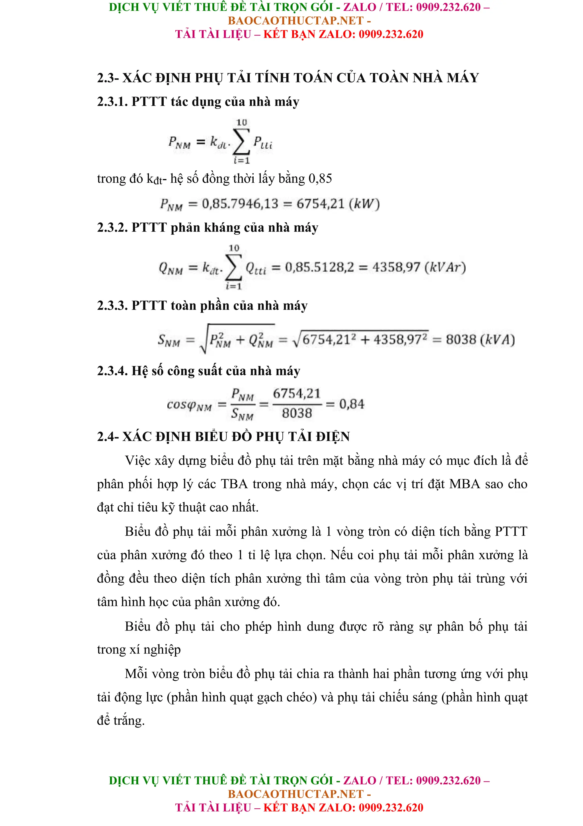 DỊCH VỤ VIẾT THUÊ ĐỀ TÀI TRỌN GÓI - ZALO / TEL: 0909.232.620 –
BAOCAOTHUCTAP.NET -
TẢI TÀI LIỆU – KẾT BẠN ZALO: 0909.232.620
DỊCH VỤ VIẾT THUÊ ĐỀ TÀI TRỌN GÓI - ZALO / TEL: 0909.232.620 –
BAOCAOTHUCTAP.NET -
TẢI TÀI LIỆU – KẾT BẠN ZALO: 0909.232.620
2.3- XÁC ĐỊNH PHỤ TẢI TÍNH TOÁN CỦA TOÀN NHÀ MÁY
2.3.1. PTTT tác dụng của nhà máy
trong đó kđt- hệ số đồng thời lấy bằng 0,85
2.3.2. PTTT phản kháng của nhà máy
2.3.3. PTTT toàn phần của nhà máy
2.3.4. Hệ số công suất của nhà máy
2.4- XÁC ĐỊNH BIỂU ĐỒ PHỤ TẢI ĐIỆN
Việc xây dựng biểu đồ phụ tải trên mặt bằng nhà máy có mục đích lầ để
phân phối hợp lý các TBA trong nhà máy, chọn các vị trí đặt MBA sao cho
đạt chỉ tiêu kỹ thuật cao nhất.
Biểu đồ phụ tải mỗi phân xưởng là 1 vòng tròn có diện tích bằng PTTT
của phân xưởng đó theo 1 tỉ lệ lựa chọn. Nếu coi phụ tải mỗi phân xưởng là
đồng đều theo diện tích phân xưởng thì tâm của vòng tròn phụ tải trùng với
tâm hình học của phân xưởng đó.
Biểu đồ phụ tải cho phép hình dung được rõ ràng sự phân bố phụ tải
trong xí nghiệp
Mỗi vòng tròn biểu đồ phụ tải chia ra thành hai phần tương ứng với phụ
tải động lực (phần hình quạt gạch chéo) và phụ tải chiếu sáng (phần hình quạt
để trắng.
 