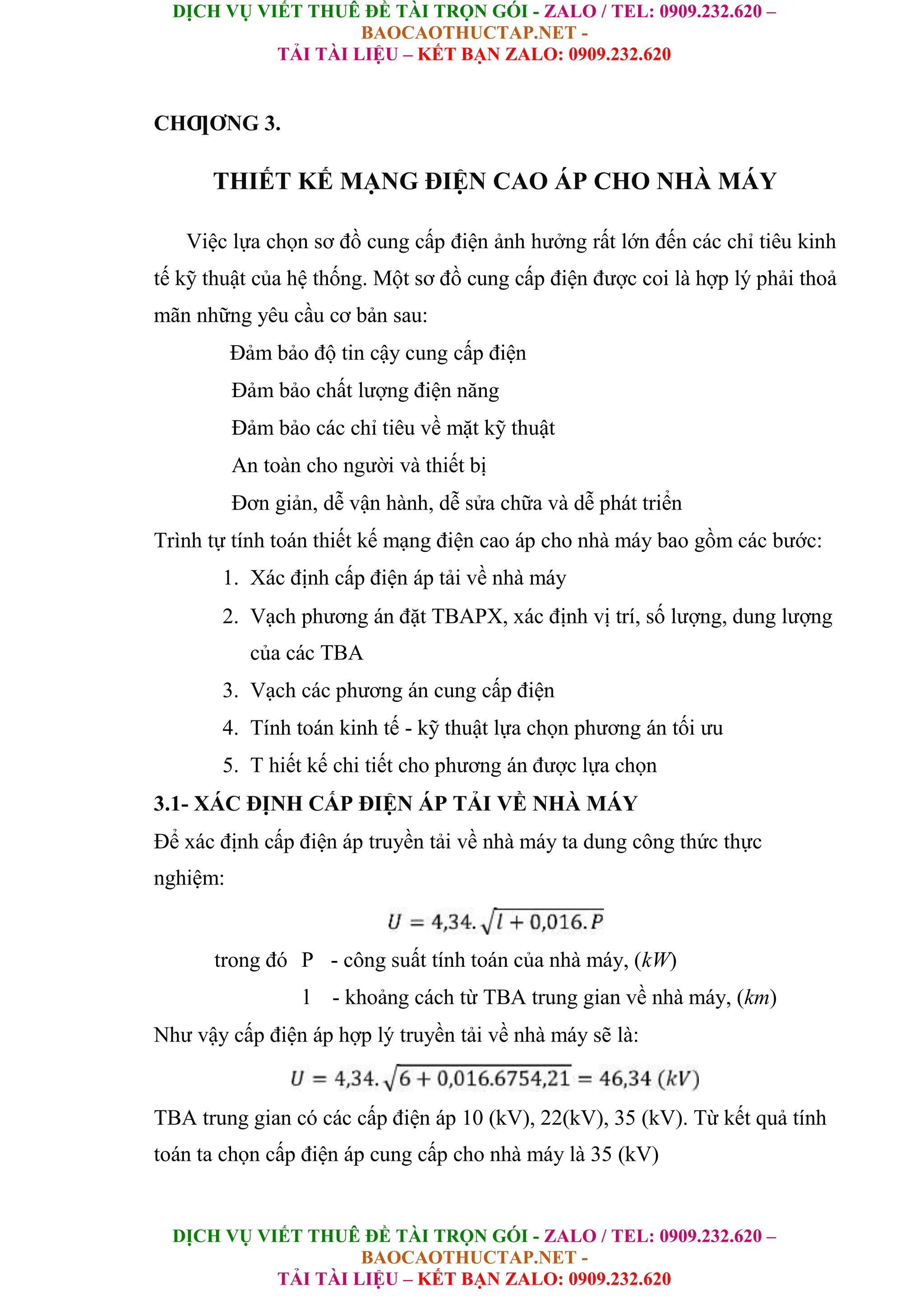 DỊCH VỤ VIẾT THUÊ ĐỀ TÀI TRỌN GÓI - ZALO / TEL: 0909.232.620 –
BAOCAOTHUCTAP.NET -
TẢI TÀI LIỆU – KẾT BẠN ZALO: 0909.232.620
DỊCH VỤ VIẾT THUÊ ĐỀ TÀI TRỌN GÓI - ZALO / TEL: 0909.232.620 –
BAOCAOTHUCTAP.NET -
TẢI TÀI LIỆU – KẾT BẠN ZALO: 0909.232.620
CHƢƠNG 3.
THIẾT KẾ MẠNG ĐIỆN CAO ÁP CHO NHÀ MÁY
Việc lựa chọn sơ đồ cung cấp điện ảnh hưởng rất lớn đến các chỉ tiêu kinh
tế kỹ thuật của hệ thống. Một sơ đồ cung cấp điện được coi là hợp lý phải thoả
mãn những yêu cầu cơ bản sau:
Đảm bảo độ tin cậy cung cấp điện
Đảm bảo chất lượng điện năng
Đảm bảo các chỉ tiêu về mặt kỹ thuật
An toàn cho người và thiết bị
Đơn giản, dễ vận hành, dễ sửa chữa và dễ phát triển
Trình tự tính toán thiết kế mạng điện cao áp cho nhà máy bao gồm các bước:
1. Xác định cấp điện áp tải về nhà máy
2. Vạch phương án đặt TBAPX, xác định vị trí, số lượng, dung lượng
của các TBA
3. Vạch các phương án cung cấp điện
4. Tính toán kinh tế - kỹ thuật lựa chọn phương án tối ưu
5. T hiết kế chi tiết cho phương án được lựa chọn
3.1- XÁC ĐỊNH CẤP ĐIỆN ÁP TẢI VỀ NHÀ MÁY
Để xác định cấp điện áp truyền tải về nhà máy ta dung công thức thực
nghiệm:
trong đó P - công suất tính toán của nhà máy, (kW)
l - khoảng cách từ TBA trung gian về nhà máy, (km)
Như vậy cấp điện áp hợp lý truyền tải về nhà máy sẽ là:
TBA trung gian có các cấp điện áp 10 (kV), 22(kV), 35 (kV). Từ kết quả tính
toán ta chọn cấp điện áp cung cấp cho nhà máy là 35 (kV)
 
