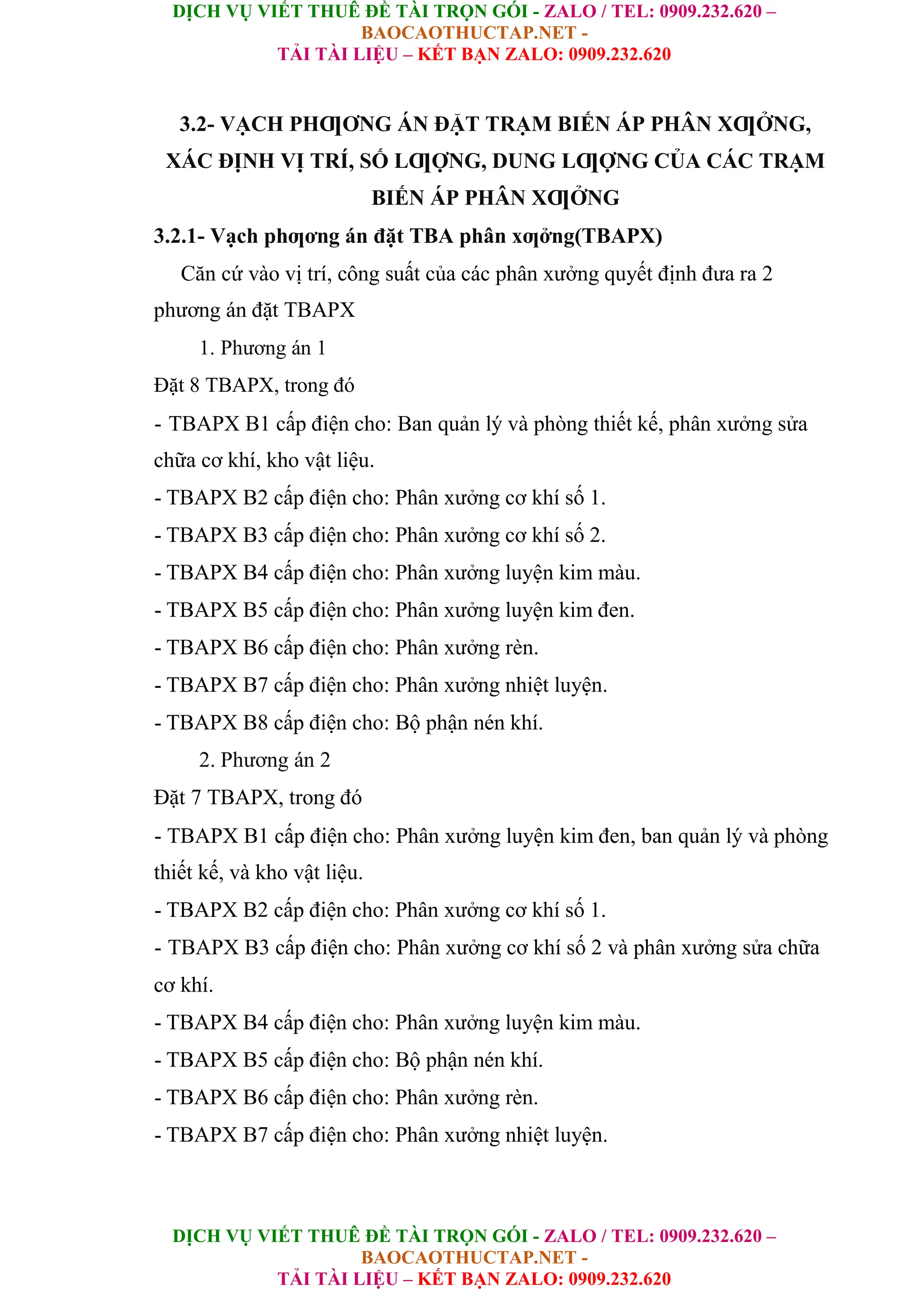 DỊCH VỤ VIẾT THUÊ ĐỀ TÀI TRỌN GÓI - ZALO / TEL: 0909.232.620 –
BAOCAOTHUCTAP.NET -
TẢI TÀI LIỆU – KẾT BẠN ZALO: 0909.232.620
DỊCH VỤ VIẾT THUÊ ĐỀ TÀI TRỌN GÓI - ZALO / TEL: 0909.232.620 –
BAOCAOTHUCTAP.NET -
TẢI TÀI LIỆU – KẾT BẠN ZALO: 0909.232.620
3.2- VẠCH PHƢƠNG ÁN ĐẶT TRẠM BIẾN ÁP PHÂN XƢỞNG,
XÁC ĐỊNH VỊ TRÍ, SỐ LƢỢNG, DUNG LƢỢNG CỦA CÁC TRẠM
BIẾN ÁP PHÂN XƢỞNG
3.2.1- Vạch phƣơng án đặt TBA phân xƣởng(TBAPX)
Căn cứ vào vị trí, công suất của các phân xưởng quyết định đưa ra 2
phương án đặt TBAPX
1. Phương án 1
Đặt 8 TBAPX, trong đó
- TBAPX B1 cấp điện cho: Ban quản lý và phòng thiết kế, phân xưởng sửa
chữa cơ khí, kho vật liệu.
- TBAPX B2 cấp điện cho: Phân xưởng cơ khí số 1.
- TBAPX B3 cấp điện cho: Phân xưởng cơ khí số 2.
- TBAPX B4 cấp điện cho: Phân xưởng luyện kim màu.
- TBAPX B5 cấp điện cho: Phân xưởng luyện kim đen.
- TBAPX B6 cấp điện cho: Phân xưởng rèn.
- TBAPX B7 cấp điện cho: Phân xưởng nhiệt luyện.
- TBAPX B8 cấp điện cho: Bộ phận nén khí.
2. Phương án 2
Đặt 7 TBAPX, trong đó
- TBAPX B1 cấp điện cho: Phân xưởng luyện kim đen, ban quản lý và phòng
thiết kế, và kho vật liệu.
- TBAPX B2 cấp điện cho: Phân xưởng cơ khí số 1.
- TBAPX B3 cấp điện cho: Phân xưởng cơ khí số 2 và phân xưởng sửa chữa
cơ khí.
- TBAPX B4 cấp điện cho: Phân xưởng luyện kim màu.
- TBAPX B5 cấp điện cho: Bộ phận nén khí.
- TBAPX B6 cấp điện cho: Phân xưởng rèn.
- TBAPX B7 cấp điện cho: Phân xưởng nhiệt luyện.
 
