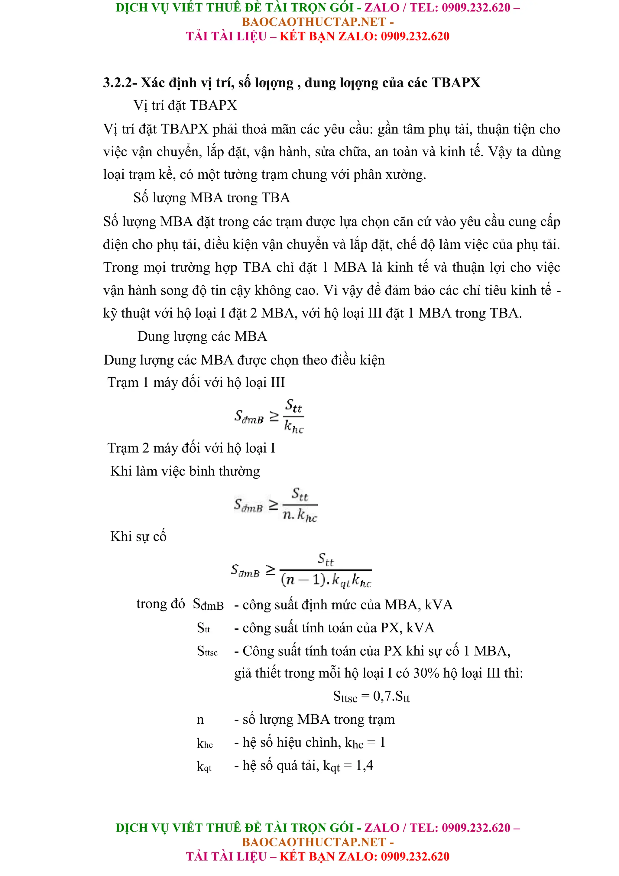 DỊCH VỤ VIẾT THUÊ ĐỀ TÀI TRỌN GÓI - ZALO / TEL: 0909.232.620 –
BAOCAOTHUCTAP.NET -
TẢI TÀI LIỆU – KẾT BẠN ZALO: 0909.232.620
DỊCH VỤ VIẾT THUÊ ĐỀ TÀI TRỌN GÓI - ZALO / TEL: 0909.232.620 –
BAOCAOTHUCTAP.NET -
TẢI TÀI LIỆU – KẾT BẠN ZALO: 0909.232.620
3.2.2- Xác định vị trí, số lƣợng , dung lƣợng của các TBAPX
Vị trí đặt TBAPX
Vị trí đặt TBAPX phải thoả mãn các yêu cầu: gần tâm phụ tải, thuận tiện cho
việc vận chuyển, lắp đặt, vận hành, sửa chữa, an toàn và kinh tế. Vậy ta dùng
loại trạm kề, có một tường trạm chung với phân xưởng.
Số lượng MBA trong TBA
Số lượng MBA đặt trong các trạm được lựa chọn căn cứ vào yêu cầu cung cấp
điện cho phụ tải, điều kiện vận chuyển và lắp đặt, chế độ làm việc của phụ tải.
Trong mọi trường hợp TBA chỉ đặt 1 MBA là kinh tế và thuận lợi cho việc
vận hành song độ tin cậy không cao. Vì vậy để đảm bảo các chỉ tiêu kinh tế -
kỹ thuật với hộ loại I đặt 2 MBA, với hộ loại III đặt 1 MBA trong TBA.
Dung lượng các MBA
Dung lượng các MBA được chọn theo điều kiện
Trạm 1 máy đối với hộ loại III
Trạm 2 máy đối với hộ loại I
Khi làm việc bình thường
Khi sự cố
trong đó SđmB - công suất định mức của MBA, kVA
Stt - công suất tính toán của PX, kVA
Sttsc - Công suất tính toán của PX khi sự cố 1 MBA,
giả thiết trong mỗi hộ loại I có 30% hộ loại III thì:
Sttsc = 0,7.Stt
n - số lượng MBA trong trạm
khc - hệ số hiệu chỉnh, khc = 1
kqt - hệ số quá tải, kqt = 1,4
 