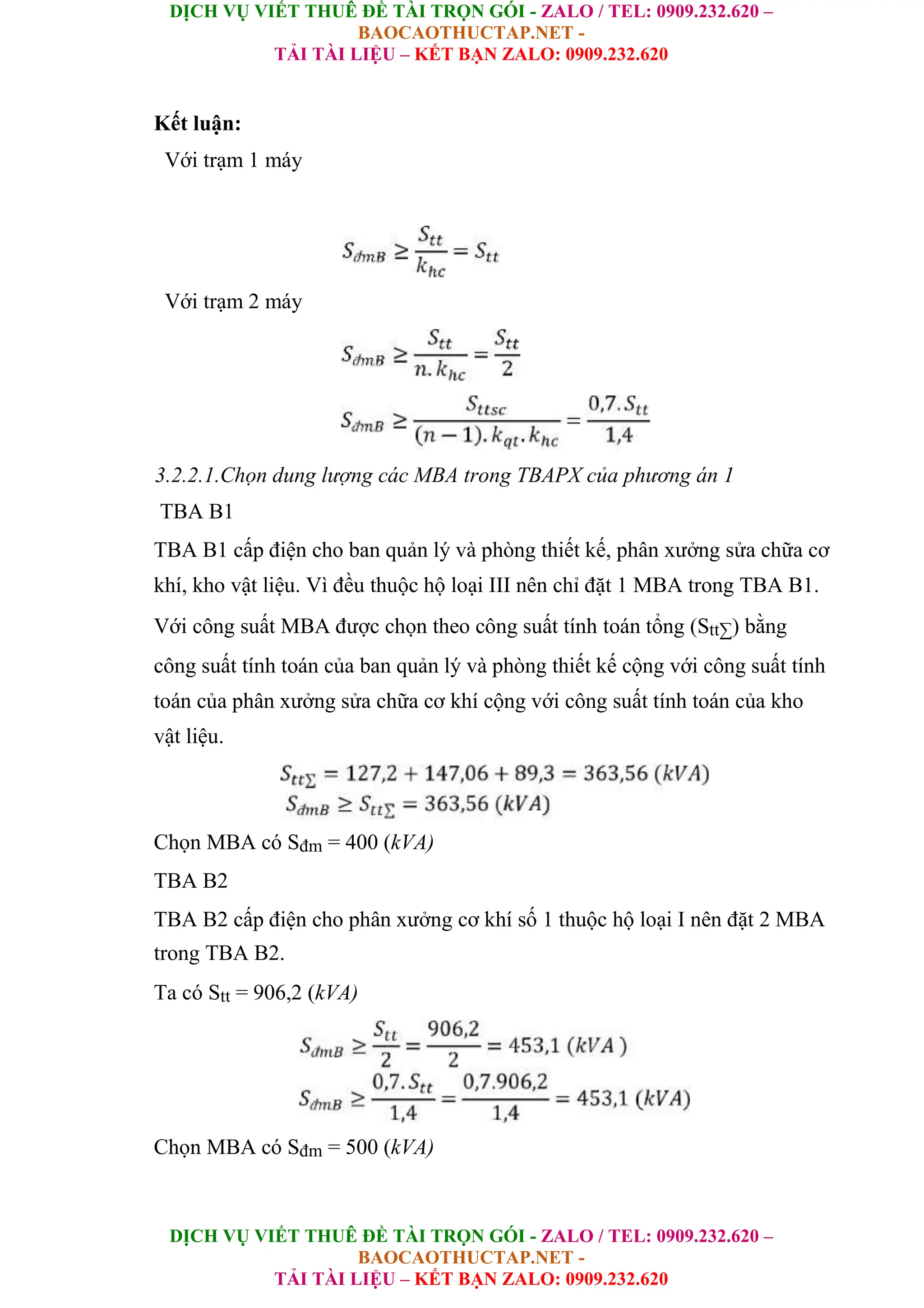 DỊCH VỤ VIẾT THUÊ ĐỀ TÀI TRỌN GÓI - ZALO / TEL: 0909.232.620 –
BAOCAOTHUCTAP.NET -
TẢI TÀI LIỆU – KẾT BẠN ZALO: 0909.232.620
DỊCH VỤ VIẾT THUÊ ĐỀ TÀI TRỌN GÓI - ZALO / TEL: 0909.232.620 –
BAOCAOTHUCTAP.NET -
TẢI TÀI LIỆU – KẾT BẠN ZALO: 0909.232.620
Kết luận:
Với trạm 1 máy
Với trạm 2 máy
3.2.2.1.Chọn dung lượng các MBA trong TBAPX của phương án 1
TBA B1
TBA B1 cấp điện cho ban quản lý và phòng thiết kế, phân xưởng sửa chữa cơ
khí, kho vật liệu. Vì đều thuộc hộ loại III nên chỉ đặt 1 MBA trong TBA B1.
Với công suất MBA được chọn theo công suất tính toán tổng (Stt∑) bằng
công suất tính toán của ban quản lý và phòng thiết kế cộng với công suất tính
toán của phân xưởng sửa chữa cơ khí cộng với công suất tính toán của kho
vật liệu.
Chọn MBA có Sđm = 400 (kVA)
TBA B2
TBA B2 cấp điện cho phân xưởng cơ khí số 1 thuộc hộ loại I nên đặt 2 MBA
trong TBA B2.
Ta có Stt = 906,2 (kVA)
Chọn MBA có Sđm = 500 (kVA)
 