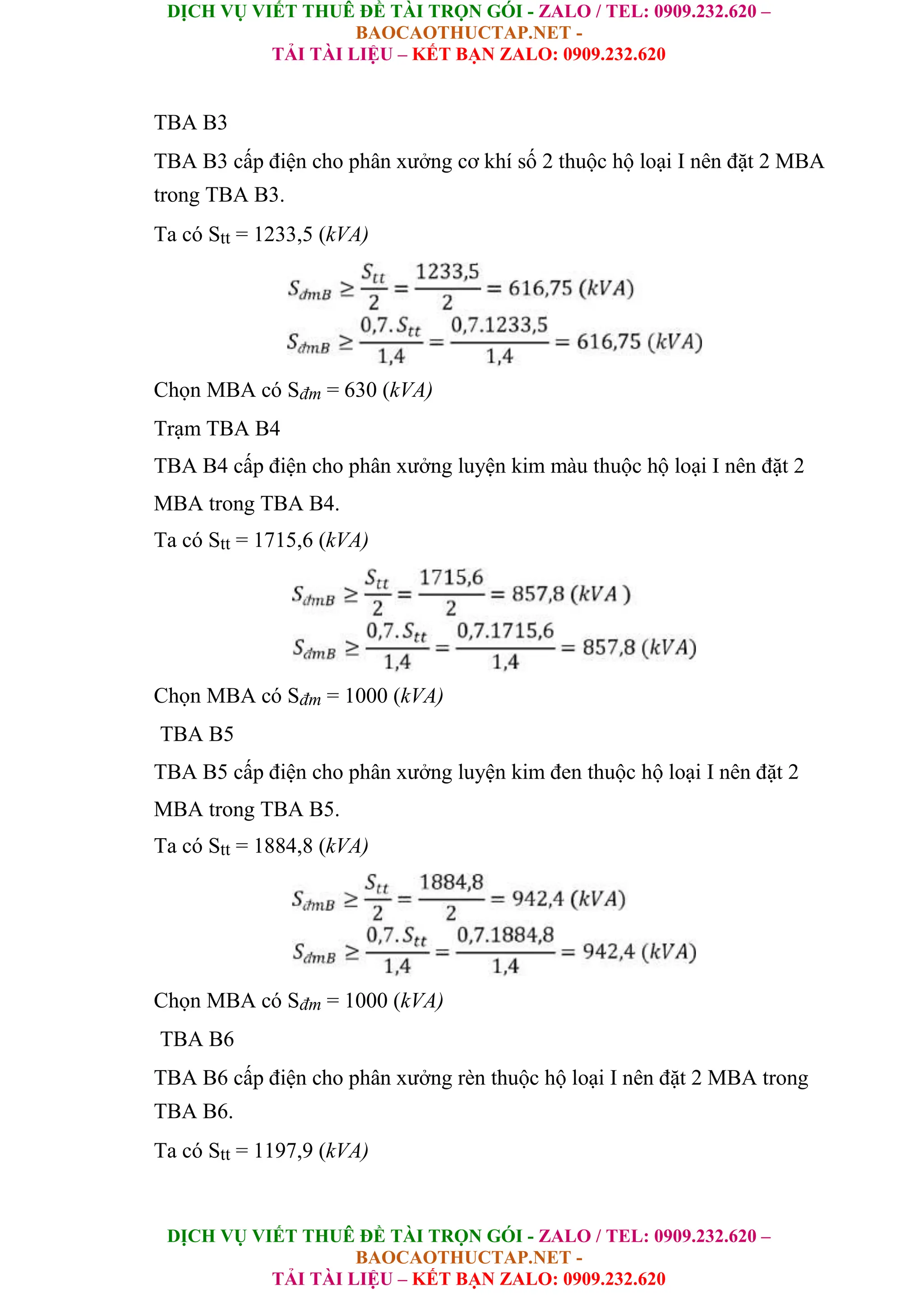 DỊCH VỤ VIẾT THUÊ ĐỀ TÀI TRỌN GÓI - ZALO / TEL: 0909.232.620 –
BAOCAOTHUCTAP.NET -
TẢI TÀI LIỆU – KẾT BẠN ZALO: 0909.232.620
DỊCH VỤ VIẾT THUÊ ĐỀ TÀI TRỌN GÓI - ZALO / TEL: 0909.232.620 –
BAOCAOTHUCTAP.NET -
TẢI TÀI LIỆU – KẾT BẠN ZALO: 0909.232.620
TBA B3
TBA B3 cấp điện cho phân xưởng cơ khí số 2 thuộc hộ loại I nên đặt 2 MBA
trong TBA B3.
Ta có Stt = 1233,5 (kVA)
Chọn MBA có Sđm = 630 (kVA)
Trạm TBA B4
TBA B4 cấp điện cho phân xưởng luyện kim màu thuộc hộ loại I nên đặt 2
MBA trong TBA B4.
Ta có Stt = 1715,6 (kVA)
Chọn MBA có Sđm = 1000 (kVA)
TBA B5
TBA B5 cấp điện cho phân xưởng luyện kim đen thuộc hộ loại I nên đặt 2
MBA trong TBA B5.
Ta có Stt = 1884,8 (kVA)
Chọn MBA có Sđm = 1000 (kVA)
TBA B6
TBA B6 cấp điện cho phân xưởng rèn thuộc hộ loại I nên đặt 2 MBA trong
TBA B6.
Ta có Stt = 1197,9 (kVA)
 