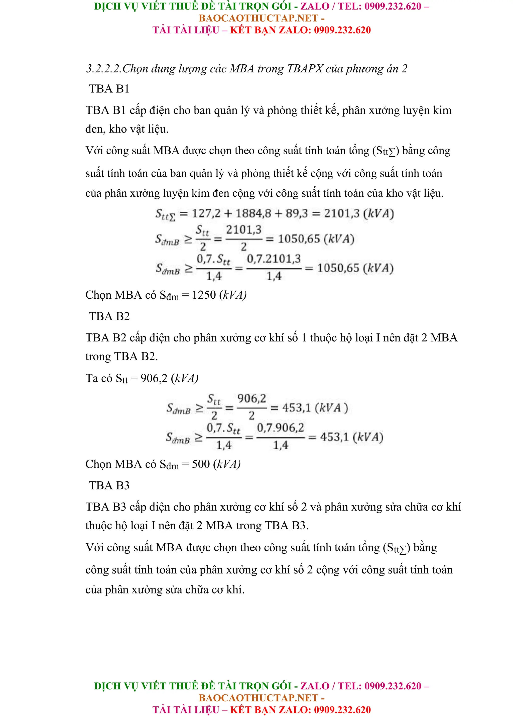 DỊCH VỤ VIẾT THUÊ ĐỀ TÀI TRỌN GÓI - ZALO / TEL: 0909.232.620 –
BAOCAOTHUCTAP.NET -
TẢI TÀI LIỆU – KẾT BẠN ZALO: 0909.232.620
DỊCH VỤ VIẾT THUÊ ĐỀ TÀI TRỌN GÓI - ZALO / TEL: 0909.232.620 –
BAOCAOTHUCTAP.NET -
TẢI TÀI LIỆU – KẾT BẠN ZALO: 0909.232.620
3.2.2.2.Chọn dung lượng các MBA trong TBAPX của phương án 2
TBA B1
TBA B1 cấp điện cho ban quản lý và phòng thiết kế, phân xưởng luyện kim
đen, kho vật liệu.
Với công suất MBA được chọn theo công suất tính toán tổng (Stt∑) bằng công
suất tính toán của ban quản lý và phòng thiết kế cộng với công suất tính toán
của phân xưởng luyện kim đen cộng với công suất tính toán của kho vật liệu.
Chọn MBA có Sđm = 1250 (kVA)
TBA B2
TBA B2 cấp điện cho phân xưởng cơ khí số 1 thuộc hộ loại I nên đặt 2 MBA
trong TBA B2.
Ta có Stt = 906,2 (kVA)
Chọn MBA có Sđm = 500 (kVA)
TBA B3
TBA B3 cấp điện cho phân xưởng cơ khí số 2 và phân xưởng sửa chữa cơ khí
thuộc hộ loại I nên đặt 2 MBA trong TBA B3.
Với công suất MBA được chọn theo công suất tính toán tổng (Stt∑) bằng
công suất tính toán của phân xưởng cơ khí số 2 cộng với công suất tính toán
của phân xưởng sửa chữa cơ khí.
 