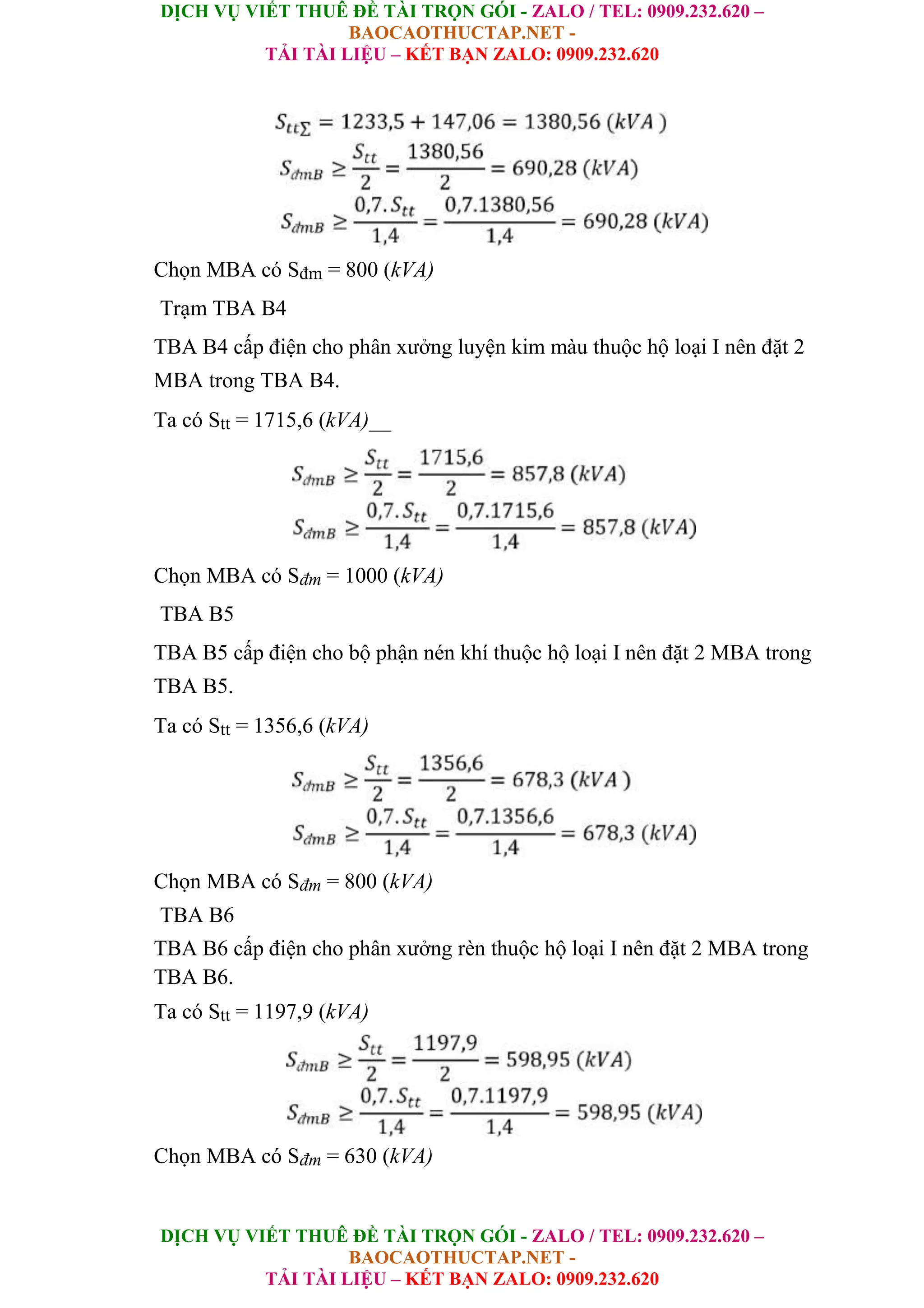 DỊCH VỤ VIẾT THUÊ ĐỀ TÀI TRỌN GÓI - ZALO / TEL: 0909.232.620 –
BAOCAOTHUCTAP.NET -
TẢI TÀI LIỆU – KẾT BẠN ZALO: 0909.232.620
DỊCH VỤ VIẾT THUÊ ĐỀ TÀI TRỌN GÓI - ZALO / TEL: 0909.232.620 –
BAOCAOTHUCTAP.NET -
TẢI TÀI LIỆU – KẾT BẠN ZALO: 0909.232.620
Chọn MBA có Sđm = 800 (kVA)
Trạm TBA B4
TBA B4 cấp điện cho phân xưởng luyện kim màu thuộc hộ loại I nên đặt 2
MBA trong TBA B4.
Ta có Stt = 1715,6 (kVA)__
Chọn MBA có Sđm = 1000 (kVA)
TBA B5
TBA B5 cấp điện cho bộ phận nén khí thuộc hộ loại I nên đặt 2 MBA trong
TBA B5.
Ta có Stt = 1356,6 (kVA)
Chọn MBA có Sđm = 800 (kVA)
TBA B6
TBA B6 cấp điện cho phân xưởng rèn thuộc hộ loại I nên đặt 2 MBA trong
TBA B6.
Ta có Stt = 1197,9 (kVA)
Chọn MBA có Sđm = 630 (kVA)
 