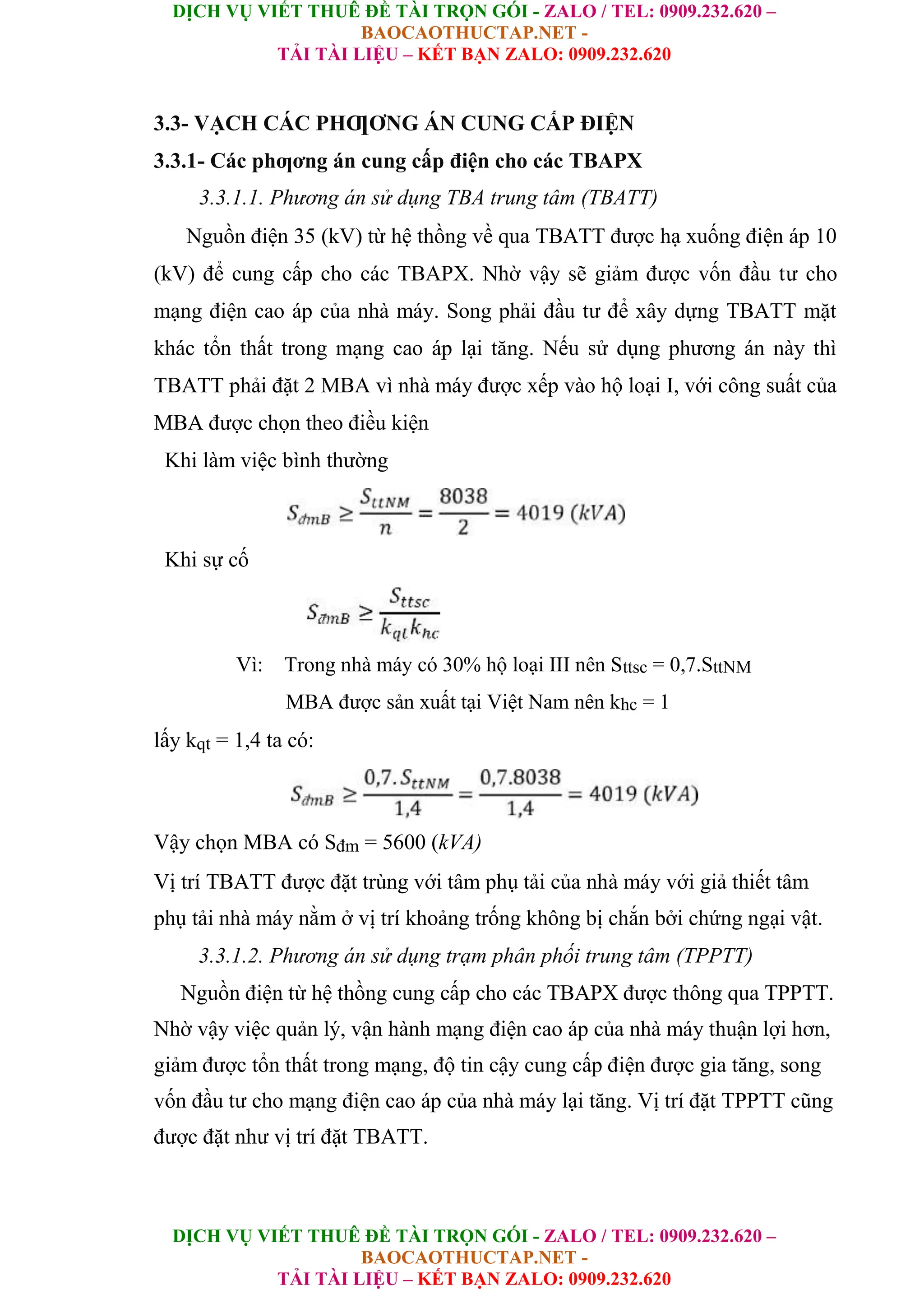 DỊCH VỤ VIẾT THUÊ ĐỀ TÀI TRỌN GÓI - ZALO / TEL: 0909.232.620 –
BAOCAOTHUCTAP.NET -
TẢI TÀI LIỆU – KẾT BẠN ZALO: 0909.232.620
DỊCH VỤ VIẾT THUÊ ĐỀ TÀI TRỌN GÓI - ZALO / TEL: 0909.232.620 –
BAOCAOTHUCTAP.NET -
TẢI TÀI LIỆU – KẾT BẠN ZALO: 0909.232.620
3.3- VẠCH CÁC PHƢƠNG ÁN CUNG CẤP ĐIỆN
3.3.1- Các phƣơng án cung cấp điện cho các TBAPX
3.3.1.1. Phương án sử dụng TBA trung tâm (TBATT)
Nguồn điện 35 (kV) từ hệ thồng về qua TBATT được hạ xuống điện áp 10
(kV) để cung cấp cho các TBAPX. Nhờ vậy sẽ giảm được vốn đầu tư cho
mạng điện cao áp của nhà máy. Song phải đầu tư để xây dựng TBATT mặt
khác tổn thất trong mạng cao áp lại tăng. Nếu sử dụng phương án này thì
TBATT phải đặt 2 MBA vì nhà máy được xếp vào hộ loại I, với công suất của
MBA được chọn theo điều kiện
Khi làm việc bình thường
Khi sự cố
Vì: Trong nhà máy có 30% hộ loại III nên Sttsc = 0,7.SttNM
MBA được sản xuất tại Việt Nam nên khc = 1
lấy kqt = 1,4 ta có:
Vậy chọn MBA có Sđm = 5600 (kVA)
Vị trí TBATT được đặt trùng với tâm phụ tải của nhà máy với giả thiết tâm
phụ tải nhà máy nằm ở vị trí khoảng trống không bị chắn bởi chứng ngại vật.
3.3.1.2. Phương án sử dụng trạm phân phối trung tâm (TPPTT)
Nguồn điện từ hệ thồng cung cấp cho các TBAPX được thông qua TPPTT.
Nhờ vậy việc quản lý, vận hành mạng điện cao áp của nhà máy thuận lợi hơn,
giảm được tổn thất trong mạng, độ tin cậy cung cấp điện được gia tăng, song
vốn đầu tư cho mạng điện cao áp của nhà máy lại tăng. Vị trí đặt TPPTT cũng
được đặt như vị trí đặt TBATT.
 