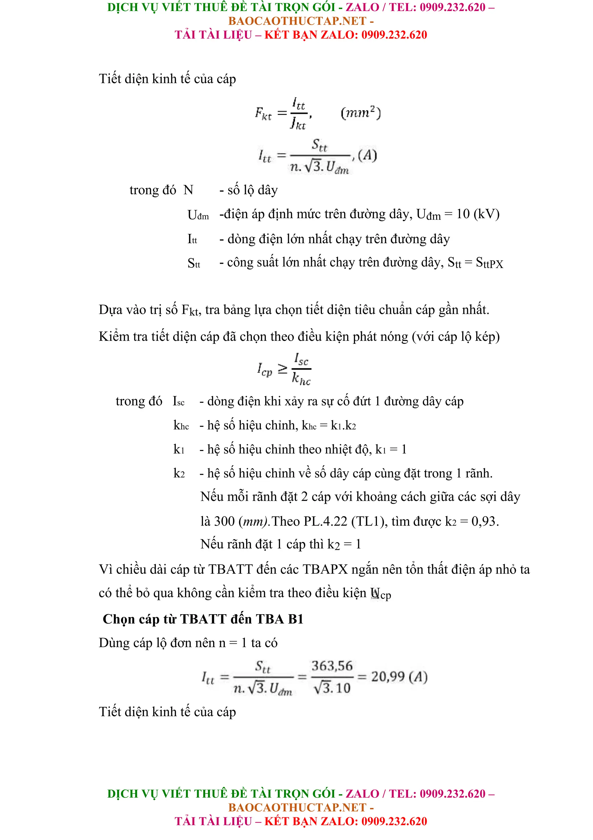 DỊCH VỤ VIẾT THUÊ ĐỀ TÀI TRỌN GÓI - ZALO / TEL: 0909.232.620 –
BAOCAOTHUCTAP.NET -
TẢI TÀI LIỆU – KẾT BẠN ZALO: 0909.232.620
DỊCH VỤ VIẾT THUÊ ĐỀ TÀI TRỌN GÓI - ZALO / TEL: 0909.232.620 –
BAOCAOTHUCTAP.NET -
TẢI TÀI LIỆU – KẾT BẠN ZALO: 0909.232.620
Tiết diện kinh tế của cáp
trong đó N - số lộ dây
Uđm -điện áp định mức trên đường dây, Uđm = 10 (kV)
Itt - dòng điện lớn nhất chạy trên đường dây
Stt - công suất lớn nhất chạy trên đường dây, Stt = SttPX
Dựa vào trị số Fkt, tra bảng lựa chọn tiết diện tiêu chuẩn cáp gần nhất.
Kiểm tra tiết diện cáp đã chọn theo điều kiện phát nóng (với cáp lộ kép)
trong đó Isc - dòng điện khi xảy ra sự cố đứt 1 đường dây cáp
khc - hệ số hiệu chỉnh, khc = k1.k2
k1 - hệ số hiệu chỉnh theo nhiệt độ, k1 = 1
k2 - hệ số hiệu chỉnh về số dây cáp cùng đặt trong 1 rãnh.
Nếu mỗi rãnh đặt 2 cáp với khoảng cách giữa các sợi dây
là 300 (mm).Theo PL.4.22 (TL1), tìm được k2 = 0,93.
Nếu rãnh đặt 1 cáp thì k2 = 1
Vì chiều dài cáp từ TBATT đến các TBAPX ngắn nên tổn thất điện áp nhỏ ta
có thể bỏ qua không cần kiểm tra theo điều kiện Ucp
Chọn cáp từ TBATT đến TBA B1
Dùng cáp lộ đơn nên n = 1 ta có
Tiết diện kinh tế của cáp
 