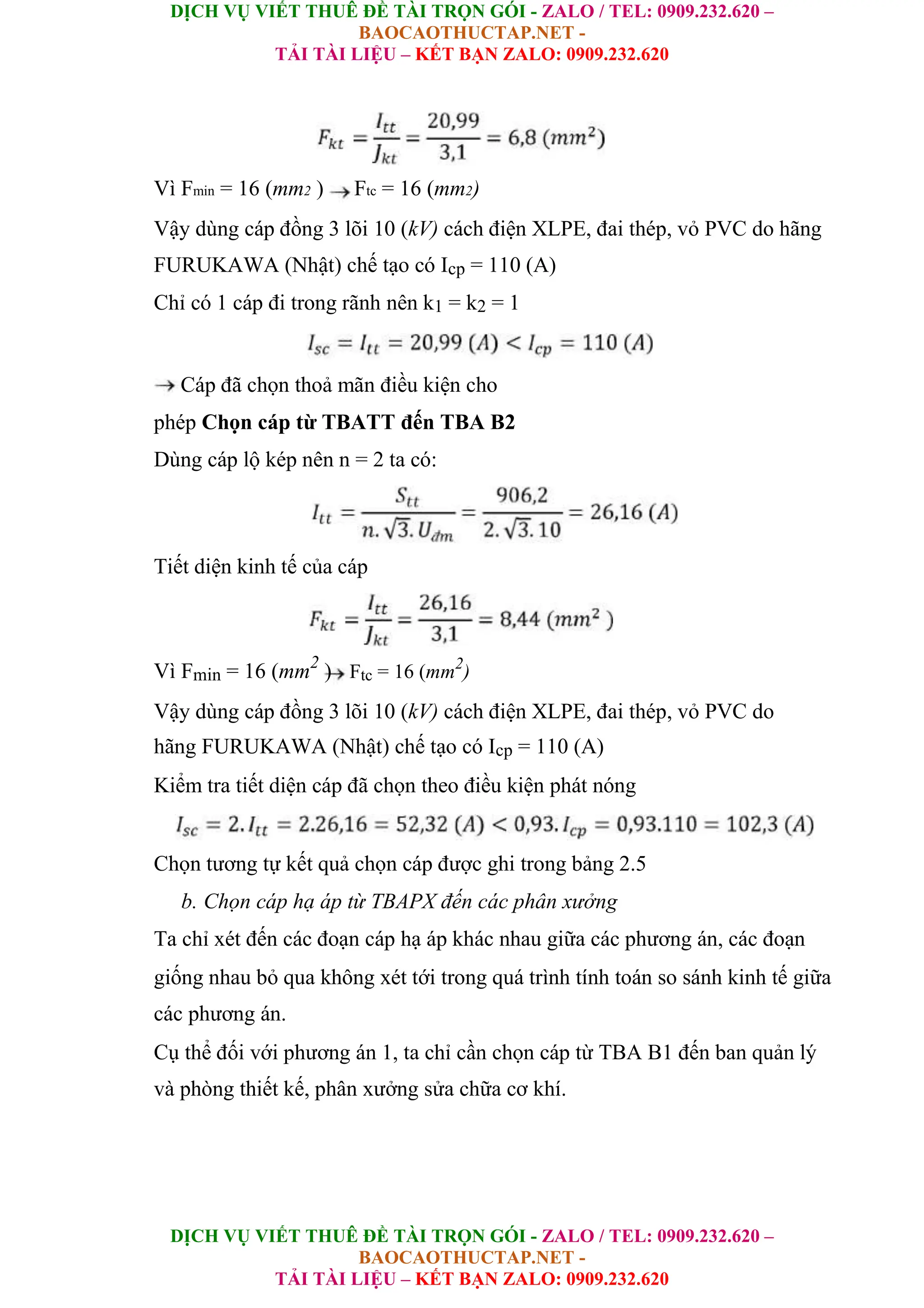 DỊCH VỤ VIẾT THUÊ ĐỀ TÀI TRỌN GÓI - ZALO / TEL: 0909.232.620 –
BAOCAOTHUCTAP.NET -
TẢI TÀI LIỆU – KẾT BẠN ZALO: 0909.232.620
DỊCH VỤ VIẾT THUÊ ĐỀ TÀI TRỌN GÓI - ZALO / TEL: 0909.232.620 –
BAOCAOTHUCTAP.NET -
TẢI TÀI LIỆU – KẾT BẠN ZALO: 0909.232.620
Vì Fmin = 16 (mm2 ) Ftc = 16 (mm2)
Vậy dùng cáp đồng 3 lõi 10 (kV) cách điện XLPE, đai thép, vỏ PVC do hãng
FURUKAWA (Nhật) chế tạo có Icp = 110 (A)
Chỉ có 1 cáp đi trong rãnh nên k1 = k2 = 1
Cáp đã chọn thoả mãn điều kiện cho
phép Chọn cáp từ TBATT đến TBA B2
Dùng cáp lộ kép nên n = 2 ta có:
Tiết diện kinh tế của cáp
Vì Fmin = 16 (mm2
) Ftc = 16 (mm2
)
Vậy dùng cáp đồng 3 lõi 10 (kV) cách điện XLPE, đai thép, vỏ PVC do
hãng FURUKAWA (Nhật) chế tạo có Icp = 110 (A)
Kiểm tra tiết diện cáp đã chọn theo điều kiện phát nóng
Chọn tương tự kết quả chọn cáp được ghi trong bảng 2.5
b. Chọn cáp hạ áp từ TBAPX đến các phân xưởng
Ta chỉ xét đến các đoạn cáp hạ áp khác nhau giữa các phương án, các đoạn
giống nhau bỏ qua không xét tới trong quá trình tính toán so sánh kinh tế giữa
các phương án.
Cụ thể đối với phương án 1, ta chỉ cần chọn cáp từ TBA B1 đến ban quản lý
và phòng thiết kế, phân xưởng sửa chữa cơ khí.
 