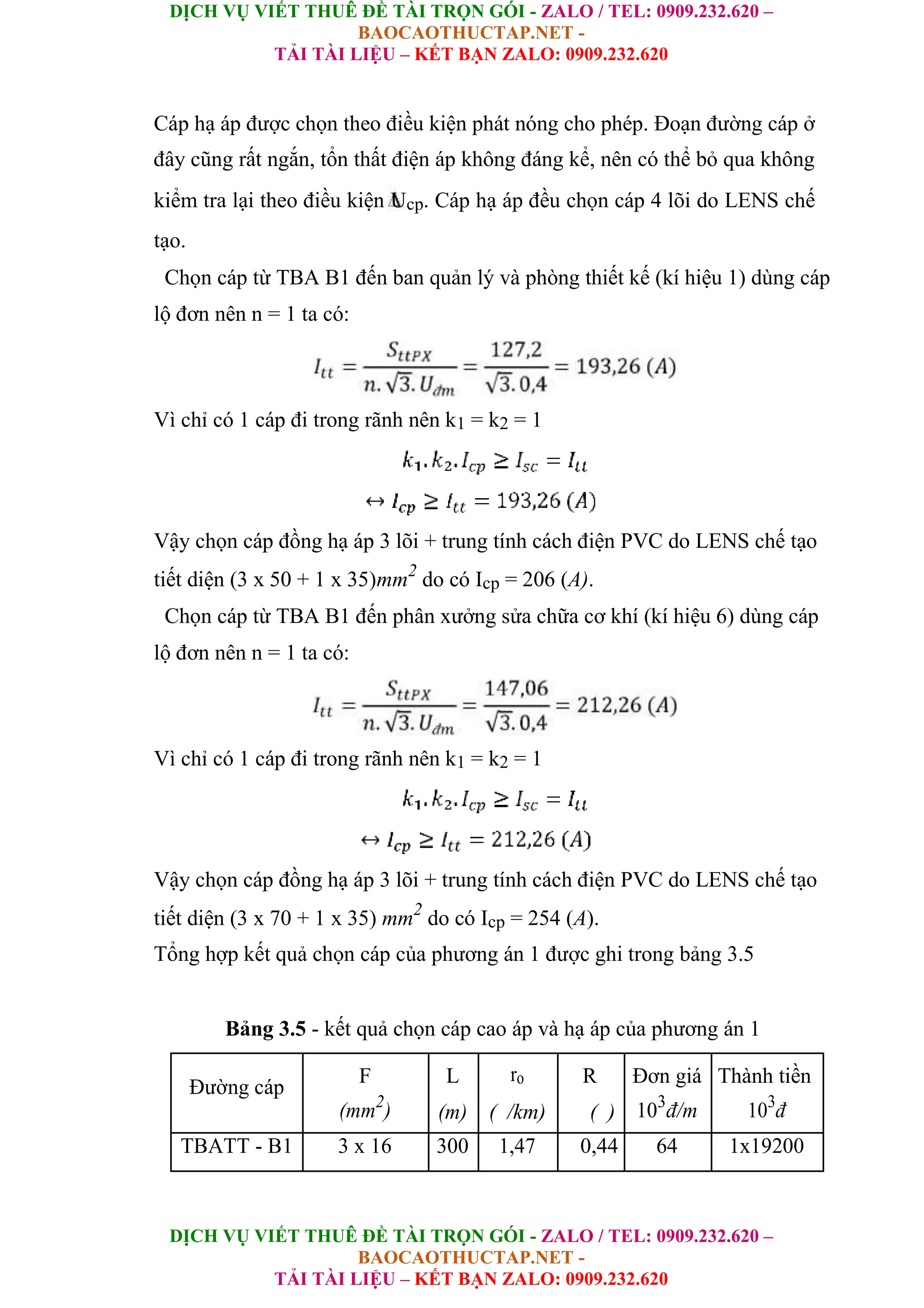 DỊCH VỤ VIẾT THUÊ ĐỀ TÀI TRỌN GÓI - ZALO / TEL: 0909.232.620 –
BAOCAOTHUCTAP.NET -
TẢI TÀI LIỆU – KẾT BẠN ZALO: 0909.232.620
DỊCH VỤ VIẾT THUÊ ĐỀ TÀI TRỌN GÓI - ZALO / TEL: 0909.232.620 –
BAOCAOTHUCTAP.NET -
TẢI TÀI LIỆU – KẾT BẠN ZALO: 0909.232.620
Cáp hạ áp được chọn theo điều kiện phát nóng cho phép. Đoạn đường cáp ở
đây cũng rất ngắn, tổn thất điện áp không đáng kể, nên có thể bỏ qua không
kiểm tra lại theo điều kiện Ucp. Cáp hạ áp đều chọn cáp 4 lõi do LENS chế
tạo.
Chọn cáp từ TBA B1 đến ban quản lý và phòng thiết kế (kí hiệu 1) dùng cáp
lộ đơn nên n = 1 ta có:
Vì chỉ có 1 cáp đi trong rãnh nên k1 = k2 = 1
Vậy chọn cáp đồng hạ áp 3 lõi + trung tính cách điện PVC do LENS chế tạo
tiết diện (3 x 50 + 1 x 35)mm2
do có Icp = 206 (A).
Chọn cáp từ TBA B1 đến phân xưởng sửa chữa cơ khí (kí hiệu 6) dùng cáp
lộ đơn nên n = 1 ta có:
Vì chỉ có 1 cáp đi trong rãnh nên k1 = k2 = 1
Vậy chọn cáp đồng hạ áp 3 lõi + trung tính cách điện PVC do LENS chế tạo
tiết diện (3 x 70 + 1 x 35) mm2
do có Icp = 254 (A).
Tổng hợp kết quả chọn cáp của phương án 1 được ghi trong bảng 3.5
Bảng 3.5 - kết quả chọn cáp cao áp và hạ áp của phương án 1
Đường cáp
F L ro R Đơn giá Thành tiền
(mm2
) (m) ( /km) ( ) 103
đ/m 103
đ
TBATT - B1 3 x 16 300 1,47 0,44 64 1x19200
 