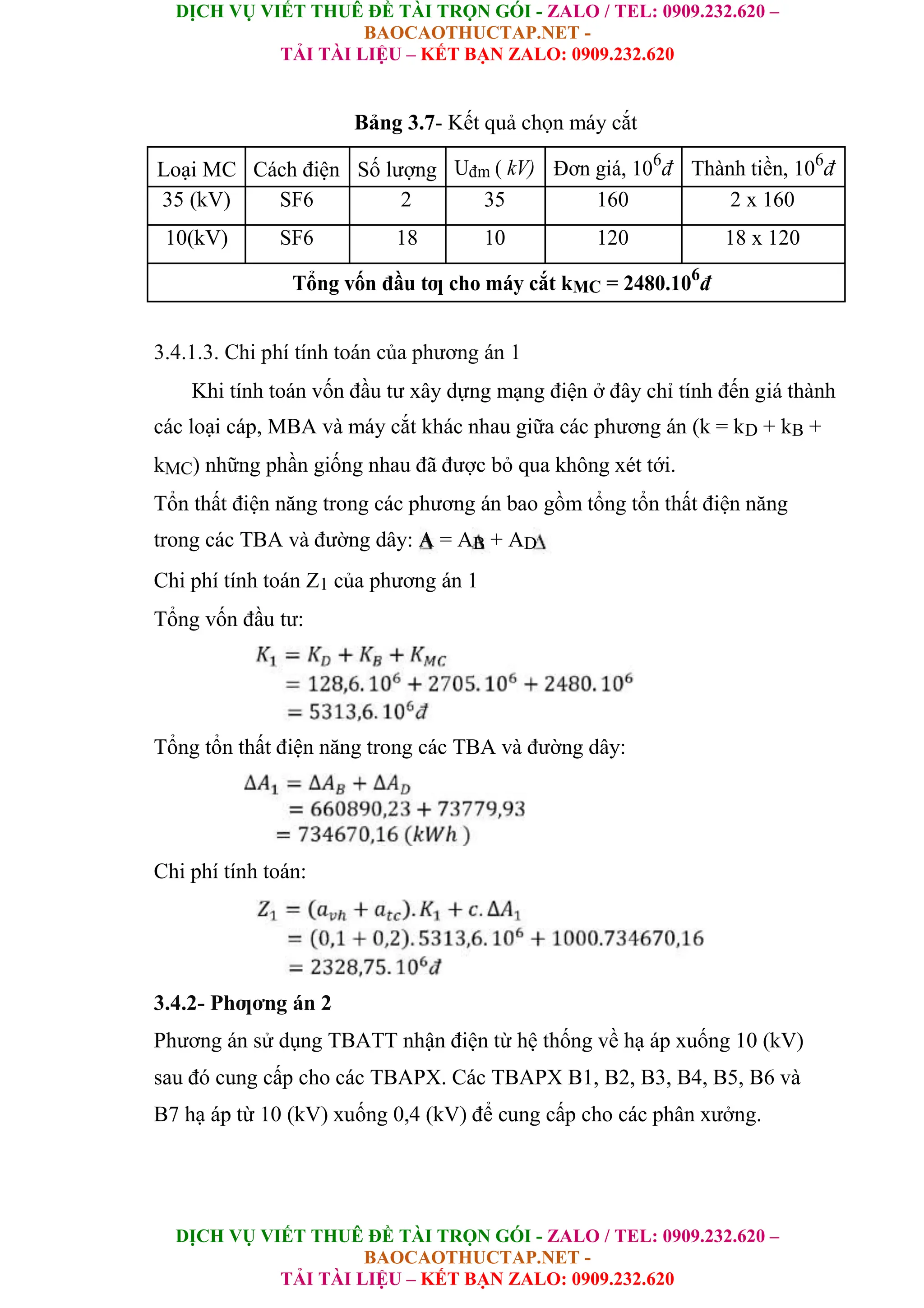 DỊCH VỤ VIẾT THUÊ ĐỀ TÀI TRỌN GÓI - ZALO / TEL: 0909.232.620 –
BAOCAOTHUCTAP.NET -
TẢI TÀI LIỆU – KẾT BẠN ZALO: 0909.232.620
DỊCH VỤ VIẾT THUÊ ĐỀ TÀI TRỌN GÓI - ZALO / TEL: 0909.232.620 –
BAOCAOTHUCTAP.NET -
TẢI TÀI LIỆU – KẾT BẠN ZALO: 0909.232.620
Bảng 3.7- Kết quả chọn máy cắt
Loại MC Cách điện Số lượng Uđm ( kV) Đơn giá, 106
đ Thành tiền, 106
đ
35 (kV) SF6 2 35 160 2 x 160
10(kV) SF6 18 10 120 18 x 120
Tổng vốn đầu tƣ cho máy cắt kMC = 2480.106
đ
3.4.1.3. Chi phí tính toán của phương án 1
Khi tính toán vốn đầu tư xây dựng mạng điện ở đây chỉ tính đến giá thành
các loại cáp, MBA và máy cắt khác nhau giữa các phương án (k = kD + kB +
kMC) những phần giống nhau đã được bỏ qua không xét tới.
Tổn thất điện năng trong các phương án bao gồm tổng tổn thất điện năng
trong các TBA và đường dây: A = AB + AD
Chi phí tính toán Z1 của phương án 1
Tổng vốn đầu tư:
Tổng tổn thất điện năng trong các TBA và đường dây:
Chi phí tính toán:
3.4.2- Phƣơng án 2
Phương án sử dụng TBATT nhận điện từ hệ thống về hạ áp xuống 10 (kV)
sau đó cung cấp cho các TBAPX. Các TBAPX B1, B2, B3, B4, B5, B6 và
B7 hạ áp từ 10 (kV) xuống 0,4 (kV) để cung cấp cho các phân xưởng.
 