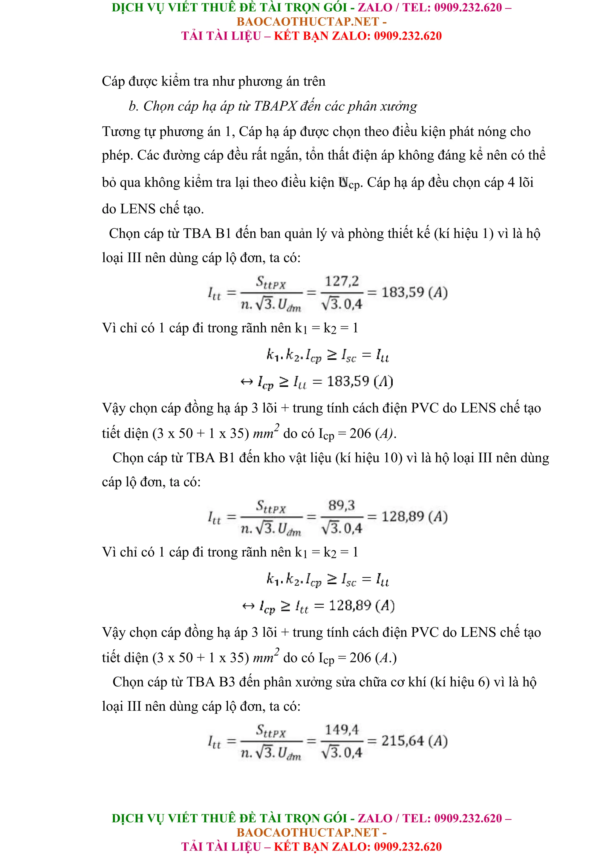 DỊCH VỤ VIẾT THUÊ ĐỀ TÀI TRỌN GÓI - ZALO / TEL: 0909.232.620 –
BAOCAOTHUCTAP.NET -
TẢI TÀI LIỆU – KẾT BẠN ZALO: 0909.232.620
DỊCH VỤ VIẾT THUÊ ĐỀ TÀI TRỌN GÓI - ZALO / TEL: 0909.232.620 –
BAOCAOTHUCTAP.NET -
TẢI TÀI LIỆU – KẾT BẠN ZALO: 0909.232.620
Cáp được kiểm tra như phương án trên
b. Chọn cáp hạ áp từ TBAPX đến các phân xưởng
Tương tự phương án 1, Cáp hạ áp được chọn theo điều kiện phát nóng cho
phép. Các đường cáp đều rất ngắn, tổn thất điện áp không đáng kể nên có thể
bỏ qua không kiểm tra lại theo điều kiện Ucp. Cáp hạ áp đều chọn cáp 4 lõi
do LENS chế tạo.
Chọn cáp từ TBA B1 đến ban quản lý và phòng thiết kế (kí hiệu 1) vì là hộ
loại III nên dùng cáp lộ đơn, ta có:
Vì chỉ có 1 cáp đi trong rãnh nên k1 = k2 = 1
Vậy chọn cáp đồng hạ áp 3 lõi + trung tính cách điện PVC do LENS chế tạo
tiết diện (3 x 50 + 1 x 35) mm2
do có Icp = 206 (A).
Chọn cáp từ TBA B1 đến kho vật liệu (kí hiệu 10) vì là hộ loại III nên dùng
cáp lộ đơn, ta có:
Vì chỉ có 1 cáp đi trong rãnh nên k1 = k2 = 1
Vậy chọn cáp đồng hạ áp 3 lõi + trung tính cách điện PVC do LENS chế tạo
tiết diện (3 x 50 + 1 x 35) mm2
do có Icp = 206 (A.)
Chọn cáp từ TBA B3 đến phân xưởng sửa chữa cơ khí (kí hiệu 6) vì là hộ
loại III nên dùng cáp lộ đơn, ta có:
 