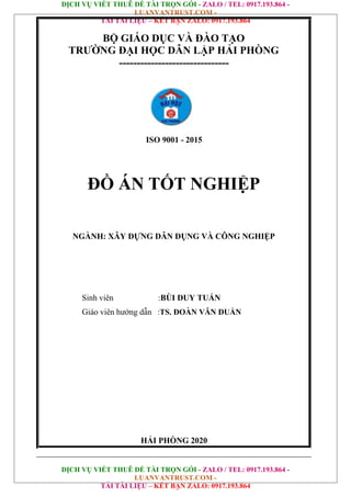 DỊCH VỤ VIẾT THUÊ ĐỀ TÀI TRỌN GÓI - ZALO / TEL: 0917.193.864 -
LUANVANTRUST.COM -
TẢI TÀI LIỆU – KẾT BẠN ZALO: 0917.193.864
DỊCH VỤ VIẾT THUÊ ĐỀ TÀI TRỌN GÓI - ZALO / TEL: 0917.193.864 -
LUANVANTRUST.COM -
TẢI TÀI LIỆU – KẾT BẠN ZALO: 0917.193.864
BỘ GIÁO DỤC VÀ ĐÀO TẠO
TRƯỜNG ĐẠI HỌC DÂN LẬP HẢI PHÒNG
-------------------------------
ISO 9001 - 2015
ĐỒ ÁN TỐT NGHIỆP
NGÀNH: XÂY DỰNG DÂN DỤNG VÀ CÔNG NGHIỆP
Sinh viên :BÙI DUY TUẤN
Giáo viên hướng dẫn :TS. ĐOÀN VĂN DUẨN
HẢI PHÒNG 2020
 