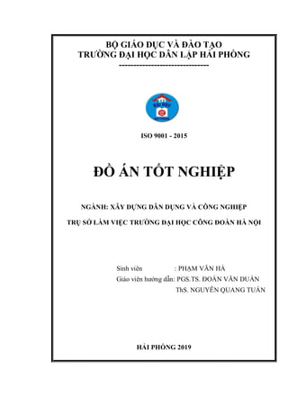 BỘ GIÁO DỤC VÀ ĐÀO TẠO
TRƯỜNG ĐẠI HỌC DÂN LẬP HẢI PHÒNG
-------------------------------
ISO 9001 - 2015
ĐỒ ÁN TỐT NGHIỆP
NGÀNH: XÂY DỰNG DÂN DỤNG VÀ CÔNG NGHIỆP
TRỤ SỞ LÀM VIỆC TRƯỜNG ĐẠI HỌC CÔNG ĐOÀN HÀ NỘI
Sinh viên : PHẠM VĂN HÀ
Giáo viên hướng dẫn: PGS.TS. ĐOÀN VĂN DUẨN
ThS. NGUYỄN QUANG TUẤN
HẢI PHÒNG 2019
 